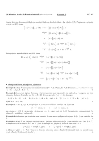 JCABarata. Curso de F´ısica-Matem´atica Vers˜ao de 8 de julho de 2008. Cap´ıtulo 2 63/1507
Ambas decorrem da comutatividade, da associatividade, da distributividade e das rela¸c˜oes (2.7). Para provar a primeira
rela¸c˜ao em (2.9), temos
(¬a) ∨ (¬b) ∧ (a ∧ b)
associat.
= (¬a) ∨ (¬b) ∧ a ∧ b
distribut.
= (¬a) ∧ a ∨ (¬b) ∧ a ∧ b
= 0 ∨ (¬b) ∧ a ∧ b
(2.7)
= (¬b) ∧ a ∧ b
comutat.
= b ∧ (¬b) ∧ a
associat.
= b ∧ (¬b) ∧ a = 0 ∧ a
(2.7)
= 0 .
Para provar a segunda rela¸c˜ao em (2.9), temos
(¬a) ∨ (¬b) ∨ (a ∧ b)
associatt.
= (¬a) ∨ (¬b) ∨ (a ∧ b)
distribut.
= (¬a) ∨ (¬b) ∨ a ∧ (¬b) ∨ b
= (¬a) ∨ (¬b) ∨ a ∧ 1
(2.7)
= (¬a) ∨ (¬b) ∨ a
comutat.
= (¬a) ∨ a ∨ (¬b)
associatt.
= (¬a) ∨ a ∨ (¬b) = 1 ∨ (¬b)
(2.7)
= 1 .
• Exemplos b´asicos de ´algebras Booleanas
Exemplo 2.5 Seja A um conjunto n˜ao-vazio e tomemos B = È(A). Para a, b ∈ È(A) deﬁnamos a∧b = a∩b, a∨b = a∪b,
¬a = ∁a = A  a, 0 = ∅, 1 = A. ◊
Exemplo 2.6 A menor ´algebra Booleana, e talvez uma das mais importantes em aplica¸c˜oes, ´e composta por dois
elementos distintos, denotados por 0 e 1: B = {0, 1} e as opera¸c˜oes ∧, ∨ e ¬ s˜ao dadas por
0 ∧ 0 = 0 , 0 ∧ 1 = 0 , 1 ∧ 0 = 0 , 1 ∧ 1 = 1 , 0 ∨ 0 = 0 , 0 ∨ 1 = 1 , 1 ∨ 0 = 1 , 1 ∨ 1 = 1 ,
e por ¬0 = 1 e ¬1 = 0. ◊
Exemplo 2.7 B = [0, 1] ⊂ R, as opera¸c˜oes ∧, ∨ s˜ao dadas como no Exemplo 2.2, p´agina 59:
a ∧ b := min{a, b} e a ∨ b := max{a, b}
para todos a, b ∈ [0, 1] e a opera¸c˜ao ¬ ´e dada por ¬a = 1 − a para todo a ∈ [0, 1]. Naturalmente, o elemento nulo ´e o
n´umero 0 e a unidade ´e o n´umero 1. ◊
Exemplo 2.8 O mesmo que o anterior, mas tomando B como sendo qualquer subconjunto de [0, 1] que contenha 0 e
1. ◊
Exemplo 2.9 Seja X um conjunto n˜ao-vazio e seja I qualquer subconjunto de [0, 1] que contenha 0 e 1. Seja B = IX
,
a cole¸c˜ao de todas as fun¸c˜oes de X em I. Como no Exemplo 2.3, p´agina 59, deﬁna-se para cada x ∈ X
(f ∧ g)(x) = min{f(x), g(x)} e (f ∨ g)(x) = max{f(x), g(x)}
e deﬁna-se (¬f)(x) = 1 − f(x). Tome-se o elemento nulo como sendo a fun¸c˜ao identicamente nula e a unidade como
sendo a fun¸c˜ao identicamente igual a 1. ◊
 