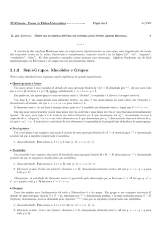 JCABarata. Curso de F´ısica-Matem´atica Vers˜ao de 8 de julho de 2008. Cap´ıtulo 2 64/1507
E. 2.6 Exerc´ıcio. Mostre que os sistemas deﬁnidos nos exemplos acima formam ´algebras Booleanas.
* ** *
A relevˆancia das ´algebras Booleanas est´a em capturarem algebricamente as opera¸c˜oes mais importantes da teoria
dos conjuntos (como as de uni˜ao, intersec¸c˜ao e complemento, conjunto vazio) e as da l´ogica (“e”, “ou”, “nega¸c˜ao”,
“verdadeiro”, “falso”). Os dois primeiros exemplos acima atestam essa concep¸c˜ao. ´Algebras Booleanas s˜ao de f´acil
implementa¸c˜ao em Eletrˆonica e de amplo uso em processamento digital.
2.1.3 Semi-Grupos, Mon´oides e Grupos
Nesta se¸c˜ao introduziremos algumas no¸c˜oes alg´ebricas de grande importˆancia.
• Quase-grupos e loops
Um quase-grupo ´e um conjunto Q, dotado de uma opera¸c˜ao bin´aria Q × Q → Q, denotada por “·”, tal que para todo
par a e b ∈ Q existem x e y ∈ Q, ´unicos, satisfazendo x · a = b e a · y = b.
Em palavras, um quase-grupo ´e uma estrutura onde a “divis˜ao”, `a esquerda e `a direita, ´e sempre poss´ıvel.
Um loop L ´e um quase-grupo com elemento neutro, ou seja, ´e um quase-grupo no qual existe um elemento e,
denominado identidade, tal que a · e = e · a = a para todo a ∈ L.
O elemento neutro de um loop ´e sempre ´unico, pois se e′
´e tamb´em um elemento neutro, segue que e′
= e′
· e = e.
Em um loop, todo elemento possui uma ´unica inversa `a direita e uma ´unica inversa `a esquerda (n˜ao necessariamente
iguais). Ou seja, para cada a ∈ L existem um ´unico elemento em L que denotamos por a−1
l , denominado inverso `a
esquerda de a, tal que a−1
l · a = e e um ´unico elemento em L que denotamos por a−1
r , denominado inverso `a direita de a,
tal que a · a−1
r = e. A existˆencia e unicidade de tais elementos ´e conseq¨uˆencia da propriedade deﬁnidora de quase-grupo.
• Semi-grupos
Um semi-grupo ´e um conjunto n˜ao-vazio S dotado de uma opera¸c˜ao bin´aria S×S → S denotada por “·” e denominada
produto tal que a seguinte propriedade ´e satisfeita.
1. Associatividade. Para todos a, b e c ∈ S vale (a · b) · c = a · (b · c).
• Mon´oides
Um mon´oide ´e um conjunto n˜ao-vazio M dotado de uma opera¸c˜ao bin´aria M×M → M denotada por “·” e denominada
produto tal que as seguintes propriedades s˜ao satisfeitas.
1. Associatividade. Para todos a, b e c ∈ M vale (a · b) · c = a · (b · c).
2. Elemento neutro. Existe um (´unico!) elemento e ∈ M, denominado elemento neutro, tal que g · e = e · g = g para
todo g ∈ M.
Observa¸c˜ao: A unicidade do elemento neutro ´e garantida pela observa¸c˜ao que se houvesse e′
∈ M tal que g · e′
=
e′
· g = g para todo g ∈ M ter´ıamos e′
= e′
· e = e.
• Grupos
Uma das no¸c˜oes mais fundamentais de toda a Matem´atica ´e a de grupo. Um grupo ´e um conjunto n˜ao-vazio G
dotado de uma opera¸c˜ao bin´aria G × G → G, denotada por “·” e denominada produto, e de uma opera¸c˜ao un´aria G → G
(bijetora) denominada inversa, denotada pelo expoente “−1
”, tais que as seguintes propriedades s˜ao satisfeitas.
1. Associatividade. Para todos a, b e c ∈ G vale (a · b) · c = a · (b · c).
2. Elemento neutro. Existe um (´unico!) elemento e ∈ G, denominado elemento neutro, tal que g · e = e · g = g para
todo g ∈ G.
 