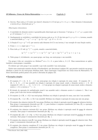 JCABarata. Curso de F´ısica-Matem´atica Vers˜ao de 8 de julho de 2008. Cap´ıtulo 2 65/1507
3. Inversa. Para cada g ∈ G existe um (´unico!) elemento h ∈ G tal que g · h = h · g = e. Esse elemento ´e denominado
a inversa de g e denotado por g−1
.
Observa¸c˜oes elementares:
1. A unicidade do elemento neutro ´e garantida pela observa¸c˜ao que se houvesse e′
tal que g · e′
= e′
· g = g para todo
g ∈ G ter´ıamos e′
= e′
· e = e.
2. Analogamente se estabelece a unicidade da inversa, pois se g, h ∈ G s˜ao tais que h · g = g · h = e, teremos, usando
a associatividade, g−1
= g−1
· e = g−1
· (g · h) = (g−1
· g) · h = e · h = h.
3. A fun¸c˜ao G ∋ g → g−1
∈ G, que associa cada elemento de G `a sua inversa, ´e um exemplo de uma fun¸c˜ao un´aria.
4. Como e · e = e, segue que e−1
= e.
5. Para todo g ∈ G vale (g−1
)−1
= g pois, usando a associatividade,
(g−1
)−1
= ( g−1
)−1
· e = (g−1
)−1
· (g−1
· g) = ((g−1
)−1
· g−1
) · g = e · g = g .
6. Todo grupo ´e, trivialmente, um quase-grupo, um loop, um semi-grupo e um mon´oide.
Um grupo ´e dito ser comutativo ou Abeliano14
se a · b = b · a para todos a, b ∈ G. Essa nomenclatura se aplica
tamb´em a semi-grupos e mon´oides.
´E evidente que todo grupo ´e um mon´oide e que todo mon´oide ´e um semi-grupo.
Existe uma constru¸c˜ao canˆonica devida a Grothendieck, que discutimos `a p´agina 131, que permite construir um grupo
Abeliano a partir de um semi-grupo Abeliano dado. Essa constru¸c˜ao ´e importante em v´arias ´areas da Matem´atica. O
leitor interessado poder´a passar sem perda `a discuss˜ao da p´agina 131.
• Exemplos simples
1. O conjunto S = {1, 2, 3, . . .} ´e um semi-grupo em rela¸c˜ao `a opera¸c˜ao de soma usual. O conjunto M =
{0, 1, 2, 3, . . .} ´e um mon´oide em rela¸c˜ao `a opera¸c˜ao de soma usual, sendo o elemento neutro e = 0. O
conjunto G = Z = {. . . , −2, −1, 0, 1, 2, . . .} ´e um grupo em rela¸c˜ao `a opera¸c˜ao de soma usual, sendo o elemento
neutro e = 0 e a inversa n−1
= −n.
2. R dotado da opera¸c˜ao de multiplica¸c˜ao usual ´e um mon´oide onde o elemento neutro ´e o n´umero 1. N˜ao ´e um
grupo, pois 0 n˜ao tem inversa multiplicativa.
3. O conjunto {x ∈ R, x > 0} ´e um semi-grupo Abeliano em rela¸c˜ao `a opera¸c˜ao de soma, mas n˜ao ´e um mon´oide.
4. O conjunto R+ = {x ∈ R, x ≥ 0} ´e um mon´oide Abeliano em rela¸c˜ao `a opera¸c˜ao de soma mas n˜ao um grupo.
5. O conjunto dos n´umeros inteiros Z ´e um grupo Abeliano em rela¸c˜ao `a opera¸c˜ao usual de soma de n´umeros inteiros.
Esse grupo ´e comummente denotado por (Z, +), para lembrar o conjunto considerado (no caso, Z) e a opera¸c˜ao
considerada nesse conjunto (no caso, +) .
6. O conjunto dos n´umeros racionais Q ´e um grupo Abeliano em rela¸c˜ao `a opera¸c˜ao usual de soma de n´umeros
racionais. Esse grupo ´e comummente denotado por (Q, +).
7. O conjunto Q  {0} = {r ∈ Q, r = 0} ´e um grupo Abeliano em rela¸c˜ao `a opera¸c˜ao usual de produto de n´umeros
racionais. Esse grupo ´e comummente denotado por (Q, ·).
8. O conjunto dos n´umeros reais R ´e um grupo Abeliano em rela¸c˜ao `a opera¸c˜ao usual de soma de n´umeros reais. Esse
grupo ´e comummente denotado por (R, +).
9. O conjunto dos n´umeros complexos C ´e um grupo Abeliano em rela¸c˜ao `a opera¸c˜ao usual de soma de n´umeros
complexos. Esse grupo ´e comummente denotado por (C, +).
14Niels Henrik Abel (1802–1829).
 