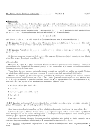 JCABarata. Curso de F´ısica-Matem´atica Vers˜ao de 8 de julho de 2008. Cap´ıtulo 2 67/1507
• Os grupos Zn
O bem conhecido algoritmo de Euclides aﬁrma que, dado n ∈ N, ent˜ao todo n´umero inteiro z pode ser escrito de
maneira ´unica na forma z = qn + r, onde q ∈ Z e r ∈ {0, 1, . . . , n − 1}. O n´umero r ´e denominado resto da divis˜ao de
z por n e ´e tamb´em denotado por r = z mod n.
Seja n um inteiro positivo maior ou igual a 2 e seja o conjunto {0, 1, . . . , n−1}. Vamos deﬁnir uma opera¸c˜ao bin´aria
em {0, 1, . . . , n − 1}, denominada soma e denotada pelo s´ımbolo “+”, da seguinte forma:
α + β = [α + β] mod n
para todos α, β ∈ {0, 1, . . . , n − 1}. Acima [α + β] representa a soma usual de n´umeros inteiros em Z.
E. 2.8 Exerc´ıcio. Prove que a opera¸c˜ao de soma deﬁnida acima ´e uma opera¸c˜ao bin´aria de {0, 1, . . . , n − 1} e mostre
que a mesma ´e associativa, comutativa e tem 0 como elemento neutro.
E. 2.9 Exerc´ıcio. Para cada a ∈ {0, 1, . . . , n − 1}, deﬁna a−1
= (n − a) mod n. Mostre que a−1
∈ {0, 1, . . . , n − 1} e
que a + a−1
= 0.
Os dois exerc´ıcios acima provam que {0, 1, . . . , n − 1} ´e um grupo Abeliano em rela¸c˜ao `a opera¸c˜ao de soma deﬁnida
acima. Esse grupo ´e denominado grupo Zn, ou Z(n).
• R+ estendido
O conjunto R+ = {x ∈ R, x ≥ 0} ´e um mon´oide Abeliano em rela¸c˜ao `a opera¸c˜ao de soma e em rela¸c˜ao `a opera¸c˜ao de
produto e vale ainda a propriedade distributiva a(b+c) = ab+ac. Sabidamente, R+ ´e tamb´em um conjunto linearmente
ordenado pela rela¸c˜ao de ordem usual.
Vamos abaixo descrever um outro conjunto linearmente ordenado que cont´em R+ e ´e tamb´em um mon´oide Abeliano
em rela¸c˜ao `a opera¸c˜ao de soma e em rela¸c˜ao `a opera¸c˜ao de produto e vale ainda a propriedade distributiva.
Deﬁnimos um conjunto, que denotaremos por R+, juntando a R+ um conjunto formado por um elemento, elemento
esse que denotaremos provisoriamente por ω, com ω ∈ R+, para o qual certas rela¸c˜oes alg´ebricas ser˜ao deﬁnidas. Seja
R+ = R+ ∪ {ω} e deﬁnimos as opera¸c˜oes de soma e produto em R+ da seguinte forma: se a e b s˜ao elementos de R+
suas soma a + b e seu produto ab s˜ao deﬁnidos como usualmente. Fora isso, valem
1. a + ω = ω + a = ω, para todo a ∈ R+.
2. ω + ω = ω.
3. aω = ωa = ω, para todo a ∈ R+, a = 0.
4. 0ω = ω0 = 0.
5. ωω = ω.
E. 2.10 Exerc´ıcio. Veriﬁque que R+ ´e um mon´oide Abeliano em rela¸c˜ao `a opera¸c˜ao de soma e em rela¸c˜ao `a opera¸c˜ao de
produto deﬁnidas acima e que vale ainda a propriedade distributiva.
R+ ´e linearmente ordenado tomando-se em R+ a rela¸c˜ao de ordem usual e ﬁxando-se a < ω para todo a ∈ R+.
´E bastante claro que na deﬁni¸c˜ao abstrata acima o objeto representado pelo s´ımbolo ω desempenha o papel formal-
mente desempenhado por um n´umero inﬁnito positivo. A constru¸c˜ao das rela¸c˜oes alg´ebricas acima prescinde, por´em,
dessa no¸c˜ao, pois ω pode ser qualquer objeto (fora de R+).
Com um certo abuso de linguagem, ´e costume, substituir o s´ımbolo ω pelo s´ımbolo ∞, dando a entender que ω
representa algo como um n´umero inﬁnito positivo. ´E comum tamb´em denotar-se R+ = [0, ∞].
E. 2.11 Exerc´ıcio. Que problemas surgem quando se tenta estender a constru¸c˜ao acima para o conjunto R de todos os
reais?
 
