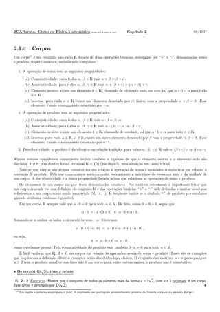 JCABarata. Curso de F´ısica-Matem´atica Vers˜ao de 8 de julho de 2008. Cap´ıtulo 2 68/1507
2.1.4 Corpos
Um corpo15
´e um conjunto n˜ao-vazio K dotado de duas opera¸c˜oes bin´arias, denotadas por “+” e “·”, denominadas soma
e produto, respectivamente, satisfazendo o seguinte :
1. A opera¸c˜ao de soma tem as seguintes propriedades:
(a) Comutatividade: para todos α, β ∈ K vale α + β = β + α.
(b) Associatividade: para todos α, β, γ ∈ K vale α + (β + γ) = (α + β) + γ.
(c) Elemento neutro: existe um elemento 0 ∈ K, chamado de elemento nulo, ou zero, tal que α + 0 = α para todo
α ∈ K.
(d) Inversa: para cada α ∈ K existe um elemento denotado por β, ´unico, com a propriedade α + β = 0. Esse
elemento ´e mais comummente denotado por −α.
2. A opera¸c˜ao de produto tem as seguintes propriedades:
(a) Comutatividade: para todos α, β ∈ K vale α · β = β · α.
(b) Associatividade: para todos α, β, γ ∈ K vale α · (β · γ) = (α · β) · γ.
(c) Elemento neutro: existe um elemento 1 ∈ K, chamado de unidade, tal que α · 1 = α para todo α ∈ K.
(d) Inversa: para cada α ∈ K, α = 0, existe um ´unico elemento denotado por β com a propriedade α · β = 1. Esse
elemento ´e mais comummente denotado por α−1
.
3. Distributividade: o produto ´e distributivo em rela¸c˜ao `a adi¸c˜ao: para todos α, β, γ ∈ K vale α·(β+γ) = α·β+α·γ.
Alguns autores consideram conveniente incluir tamb´em a hip´otese de que o elemento neutro e o elemento nulo s˜ao
distintos, 1 = 0, pois doutra forma ter´ıamos K = {0} (justiﬁque!), uma situa¸c˜ao um tanto trivial.
Note-se que corpos s˜ao grupos comutativos em rela¸c˜ao `a opera¸c˜ao de soma e mon´oides comutativos em rela¸c˜ao `a
opera¸c˜ao de produto. Pelo que comentamos anteriormente, isso garante a unicidade do elemento nulo e da unidade de
um corpo. A distributividade ´e a ´unica propriedade listada acima que relaciona as opera¸c˜oes de soma e produto.
Os elementos de um corpo s˜ao por vezes denominados escalares. Por motivos estruturais ´e importante frisar que
um corpo depende em sua deﬁni¸c˜ao do conjunto K e das opera¸c˜oes bin´arias “+” e “·” nele deﬁnidas e muitas vezes nos
referiremos a um corpo como sendo uma tripla (K, +, ·). ´E freq¨uente omitir-se o s´ımbolo “·” de produto por escalares
quando nenhuma confus˜ao ´e poss´ıvel.
Em um corpo K sempre vale que α · 0 = 0 para todo α ∈ K. De fato, como 0 = 0 + 0, segue que
α · 0 = α · (0 + 0) = α · 0 + α · 0 .
Somando-se a ambos os lados o elemento inverso −α · 0 teremos
α · 0 + (−α · 0) = α · 0 + α · 0 + (−α · 0) ,
ou seja,
0 = α · 0 + 0 = α · 0 ,
como quer´ıamos provar. Pela comutatividade do produto vale tamb´em 0 · α = 0 para todo α ∈ K.
´E f´acil veriﬁcar que Q, R e C s˜ao corpos em rela¸c˜ao `as opera¸c˜oes usuais de soma e produto. Esses s˜ao os exemplos
que inspiraram a deﬁni¸c˜ao. Outros exemplos ser˜ao discutidos logo abaixo. O conjunto das matrizes n × n para qualquer
n ≥ 2 com o produto usual de matrizes n˜ao ´e um corpo pois, entre outras raz˜oes, o produto n˜ao ´e comutativo.
• Os corpos Q(
√
p), com p primo
E. 2.12 Exerc´ıcio. Mostre que o conjunto de todos os n´umeros reais da forma a + b
√
2, com a e b racionais, ´e um corpo.
Esse corpo ´e denotado por Q(
√
2).
15Em inglˆes a palavra empregada ´e ﬁeld. A express˜ao em portuguˆes provavelmente provem do francˆes corp ou do alem˜ao K¨orper.
 