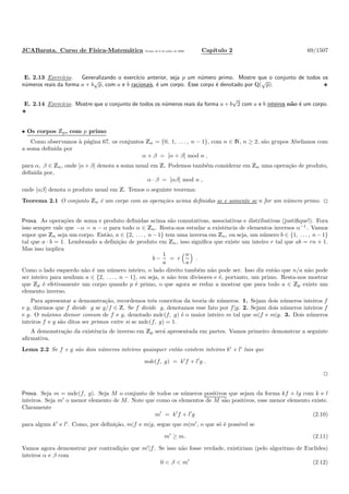 JCABarata. Curso de F´ısica-Matem´atica Vers˜ao de 8 de julho de 2008. Cap´ıtulo 2 69/1507
E. 2.13 Exerc´ıcio. Generalizando o exerc´ıcio anterior, seja p um n´umero primo. Mostre que o conjunto de todos os
n´umeros reais da forma a + b
√
p, com a e b racionais, ´e um corpo. Esse corpo ´e denotado por Q(
√
p).
E. 2.14 Exerc´ıcio. Mostre que o conjunto de todos os n´umeros reais da forma a + b
√
2 com a e b inteiros n˜ao ´e um corpo.
• Os corpos Zp, com p primo
Como observamos `a p´agina 67, os conjuntos Zn = {0, 1, . . . , n − 1}, com n ∈ N, n ≥ 2, s˜ao grupos Abelianos com
a soma deﬁnida por
α + β = [α + β] mod n ,
para α, β ∈ Zn, onde [α+β] denota a soma usual em Z. Podemos tamb´em considerar em Zn uma opera¸c˜ao de produto,
deﬁnida por,
α · β = [αβ] mod n ,
onde [αβ] denota o produto usual em Z. Temos o seguinte teorema:
Teorema 2.1 O conjunto Zn ´e um corpo com as opera¸c˜oes acima deﬁnidas se e somente se n for um n´umero primo.
Prova. As opera¸c˜oes de soma e produto deﬁnidas acima s˜ao comutativas, associativas e distributivas (justiﬁque!). Fora
isso sempre vale que −α = n − α para todo α ∈ Zn. Resta-nos estudar a existˆencia de elementos inversos α−1
. Vamos
supor que Zn seja um corpo. Ent˜ao, a ∈ {2, . . . , n−1} tem uma inversa em Zn, ou seja, um n´umero b ∈ {1, . . . , n−1}
tal que a · b = 1. Lembrando a deﬁni¸c˜ao de produto em Zn, isso signiﬁca que existe um inteiro r tal que ab = rn + 1.
Mas isso implica
b −
1
a
= r
n
a
.
Como o lado esquerdo n˜ao ´e um n´umero inteiro, o lado direito tamb´em n˜ao pode ser. Isso diz ent˜ao que n/a n˜ao pode
ser inteiro para nenhum a ∈ {2, . . . , n − 1}, ou seja, n n˜ao tem divisores e ´e, portanto, um primo. Resta-nos mostrar
que Zp ´e efetivamente um corpo quando p ´e primo, o que agora se reduz a mostrar que para todo a ∈ Zp existe um
elemento inverso.
Para apresentar a demonstra¸c˜ao, recordemos trˆes conceitos da teoria de n´umeros. 1. Sejam dois n´umeros inteiros f
e g, dizemos que f divide g se g/f ∈ Z. Se f divide g, denotamos esse fato por f|g. 2. Sejam dois n´umeros inteiros f
e g. O m´aximo divisor comum de f e g, denotado mdc(f, g) ´e o maior inteiro m tal que m|f e m|g. 3. Dois n´umeros
inteiros f e g s˜ao ditos ser primos entre si se mdc(f, g) = 1.
A demonstra¸c˜ao da existˆencia de inverso em Zp ser´a apresentada em partes. Vamos primeiro demonstrar a seguinte
aﬁrmativa.
Lema 2.2 Se f e g s˜ao dois n´umeros inteiros quaisquer ent˜ao existem inteiros k′
e l′
tais que
mdc(f, g) = k′
f + l′
g .
Prova. Seja m = mdc(f, g). Seja M o conjunto de todos os n´umeros positivos que sejam da forma kf + lg com k e l
inteiros. Seja m′
o menor elemento de M. Note que como os elementos de M s˜ao positivos, esse menor elemento existe.
Claramente
m′
= k′
f + l′
g (2.10)
para algum k′
e l′
. Como, por deﬁni¸c˜ao, m|f e m|g, segue que m|m′
, o que s´o ´e poss´ıvel se
m′
≥ m. (2.11)
Vamos agora demonstrar por contradi¸c˜ao que m′
|f. Se isso n˜ao fosse verdade, existiriam (pelo algoritmo de Euclides)
inteiros α e β com
0 < β < m′
(2.12)
 