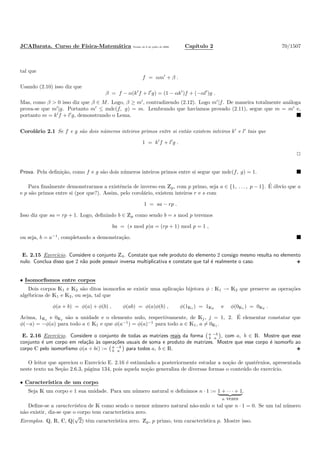 JCABarata. Curso de F´ısica-Matem´atica Vers˜ao de 8 de julho de 2008. Cap´ıtulo 2 70/1507
tal que
f = αm′
+ β .
Usando (2.10) isso diz que
β = f − α(k′
f + l′
g) = (1 − αk′
)f + (−αl′
)g .
Mas, como β > 0 isso diz que β ∈ M. Logo, β ≥ m′
, contradizendo (2.12). Logo m′
|f. De maneira totalmente an´aloga
prova-se que m′
|g. Portanto m′
≤ mdc(f, g) = m. Lembrando que hav´ıamos provado (2.11), segue que m = m′
e,
portanto m = k′
f + l′
g, demonstrando o Lema.
Corol´ario 2.1 Se f e g s˜ao dois n´umeros inteiros primos entre si ent˜ao existem inteiros k′
e l′
tais que
1 = k′
f + l′
g .
Prova. Pela deﬁni¸c˜ao, como f e g s˜ao dois n´umeros inteiros primos entre si segue que mdc(f, g) = 1.
Para ﬁnalmente demonstrarmos a existˆencia de inverso em Zp, com p primo, seja a ∈ {1, . . . , p − 1}. ´E ´obvio que a
e p s˜ao primos entre si (por que?). Assim, pelo corol´ario, existem inteiros r e s com
1 = sa − rp .
Isso diz que sa = rp + 1. Logo, deﬁnindo b ∈ Zp como sendo b = s mod p teremos
ba = (s mod p)a = (rp + 1) mod p = 1 ,
ou seja, b = a−1
, completando a demonstra¸c˜ao.
E. 2.15 Exerc´ıcio. Considere o conjunto Z4. Constate que nele produto do elemento 2 consigo mesmo resulta no elemento
nulo. Conclua disso que 2 n˜ao pode possuir inversa multiplicativa e constate que tal ´e realmente o caso.
• Isomorﬁsmos entre corpos
Dois corpos K1 e K2 s˜ao ditos isomorfos se existir uma aplica¸c˜ao bijetora φ : K1 → K2 que preserve as opera¸c˜oes
alg´ebricas de K1 e K2, ou seja, tal que
φ(a + b) = φ(a) + φ(b) , φ(ab) = φ(a)φ(b) , φ(1K1 ) = 1K2 e φ(0K1 ) = 0K2 .
Acima, 1Kj e 0Kj s˜ao a unidade e o elemento nulo, respectivamente, de Kj, j = 1, 2. ´E elementar constatar que
φ(−a) = −φ(a) para todo a ∈ K1 e que φ(a−1
) = φ(a)−1
para todo a ∈ K1, a = 0K1 .
E. 2.16 Exerc´ıcio. Considere o conjunto de todas as matrizes reais da forma a −b
b a , com a, b ∈ R. Mostre que esse
conjunto ´e um corpo em rela¸c˜ao `as opera¸c˜oes usuais de soma e produto de matrizes. Mostre que esse corpo ´e isomorfo ao
corpo C pelo isomorﬁsmo φ(a + bi) := a −b
b a para todos a, b ∈ R.
O leitor que apreciou o Exerc´ıcio E. 2.16 ´e estimulado a posteriormente estudar a no¸c˜ao de quat´ernios, apresentada
neste texto na Se¸c˜ao 2.6.3, p´agina 134, pois aquela no¸c˜ao generaliza de diversas formas o conte´udo do exerc´ıcio.
• Caracter´ıstica de um corpo
Seja K um corpo e 1 sua unidade. Para um n´umero natural n deﬁnimos n · 1 := 1 + · · · + 1
n vezes
.
Deﬁne-se a caracter´ıstica de K como sendo o menor n´umero natural n˜ao-nulo n tal que n · 1 = 0. Se um tal n´umero
n˜ao existir, diz-se que o corpo tem caracter´ıstica zero.
Exemplos. Q, R, C, Q(
√
2) tˆem caracter´ıstica zero. Zp, p primo, tem caracter´ıstica p. Mostre isso.
 