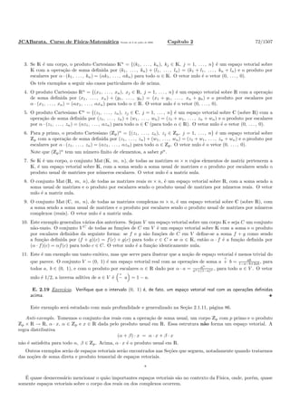 JCABarata. Curso de F´ısica-Matem´atica Vers˜ao de 8 de julho de 2008. Cap´ıtulo 2 72/1507
3. Se K ´e um corpo, o produto Cartesiano Kn
= {(k1, . . . , kn), kj ∈ K, j = 1, . . . , n} ´e um espa¸co vetorial sobre
K com a opera¸c˜ao de soma deﬁnida por (k1, . . . , kn) + (l1, . . . , ln) = (k1 + l1, . . . , kn + ln) e o produto por
escalares por α · (k1, . . . , kn) = (αk1, . . . , αkn) para todo α ∈ K. O vetor nulo ´e o vetor (0, . . . , 0).
Os trˆes exemplos a seguir s˜ao casos particulares do de acima.
4. O produto Cartesiano Rn
= {(x1, . . . , xn), xj ∈ R, j = 1, . . . , n} ´e um espa¸co vetorial sobre R com a opera¸c˜ao
de soma deﬁnida por (x1, . . . , xn) + (y1, . . . , yn) = (x1 + y1, . . . , xn + yn) e o produto por escalares por
α · (x1, . . . , xn) = (αx1, . . . , αxn) para todo α ∈ R. O vetor nulo ´e o vetor (0, . . . , 0).
5. O produto Cartesiano Cn
= {(z1, . . . , zn), zj ∈ C, j = 1, . . . , n} ´e um espa¸co vetorial sobre C (sobre R) com a
opera¸c˜ao de soma deﬁnida por (z1, . . . , zn) + (w1, . . . , wn) = (z1 + w1, . . . , zn + wn) e o produto por escalares
por α · (z1, . . . , zn) = (αz1, . . . , αzn) para todo α ∈ C (para todo α ∈ R). O vetor nulo ´e o vetor (0, . . . , 0).
6. Para p primo, o produto Cartesiano (Zp)n
= {(z1, . . . , zn), zj ∈ Zp, j = 1, . . . , n} ´e um espa¸co vetorial sobre
Zp com a opera¸c˜ao de soma deﬁnida por (z1, . . . , zn) + (w1, . . . , wn) = (z1 + w1, . . . , zn + wn) e o produto por
escalares por α · (z1, . . . , zn) = (αz1, . . . , αzn) para todo α ∈ Zp. O vetor nulo ´e o vetor (0, . . . , 0).
Note que (Zp)n
tem um n´umero ﬁnito de elementos, a saber pn
.
7. Se K ´e um corpo, o conjunto Mat (K, m, n), de todas as matrizes m × n cujos elementos de matriz pertencem a
K, ´e um espa¸co vetorial sobre K, com a soma sendo a soma usual de matrizes e o produto por escalares sendo o
produto usual de matrizes por n´umeros escalares. O vetor nulo ´e a matriz nula.
8. O conjunto Mat (R, m, n), de todas as matrizes reais m × n, ´e um espa¸co vetorial sobre R, com a soma sendo a
soma usual de matrizes e o produto por escalares sendo o produto usual de matrizes por n´umeros reais. O vetor
nulo ´e a matriz nula.
9. O conjunto Mat (C, m, n), de todas as matrizes complexas m × n, ´e um espa¸co vetorial sobre C (sobre R), com
a soma sendo a soma usual de matrizes e o produto por escalares sendo o produto usual de matrizes por n´umeros
complexos (reais). O vetor nulo ´e a matriz nula.
10. Este exemplo generaliza v´arios dos anteriores. Sejam V um espa¸co vetorial sobre um corpo K e seja C um conjunto
n˜ao-vazio. O conjunto V C
de todas as fun¸c˜oes de C em V ´e um espa¸co vetorial sobre K com a soma e o produto
por escalares deﬁnidos da seguinte forma: se f e g s˜ao fun¸c˜oes de C em V deﬁne-se a soma f + g como sendo
a fun¸c˜ao deﬁnida por (f + g)(c) = f(c) + g(c) para todo c ∈ C e se α ∈ K, ent˜ao α · f ´e a fun¸c˜ao deﬁnida por
(α · f)(c) = αf(c) para todo c ∈ C. O vetor nulo ´e a fun¸c˜ao identicamente nula.
11. Este ´e um exemplo um tanto ex´otico, mas que serve para ilustrar que a no¸c˜ao de espa¸co vetorial ´e menos trivial do
que parece. O conjunto V = (0, 1) ´e um espa¸co vetorial real com as opera¸c˜oes de soma a
◦
+ b = ab
1−a−b+2ab , para
todos a, b ∈ (0, 1), e com o produto por escalares α ∈ R dado por α · a = aα
aα+(1−a)α , para todo a ∈ V . O vetor
nulo ´e 1/2, a inversa aditiva de a ∈ V ´e
◦
− a = 1 − a.
E. 2.19 Exerc´ıcio. Veriﬁque que o intervalo (0, 1) ´e, de fato, um espa¸co vetorial real com as opera¸c˜oes deﬁnidas
acima.
Este exemplo ser´a estudado com mais profundidade e generalizado na Se¸c˜ao 2.1.11, p´agina 86.
Anti-exemplo. Tomemos o conjunto dos reais com a opera¸c˜ao de soma usual, um corpo Zp com p primo e o produto
Zp × R → R, α · x, α ∈ Zp e x ∈ R dada pelo produto usual em R. Essa estrutura n˜ao forma um espa¸co vetorial. A
regra distributiva
(α + β) · x = α · x + β · x
n˜ao ´e satisfeita para todo α, β ∈ Zp. Acima, α · x ´e o produto usual em R.
Outros exemplos ser˜ao de espa¸cos vetoriais ser˜ao encontrados nas Se¸c˜oes que seguem, notadamente quando tratarmos
das no¸c˜oes de soma direta e produto tensorial de espa¸cos vetoriais.
*
´E quase desnecess´ario mencionar o qu˜ao importantes espa¸cos vetoriais s˜ao no contexto da F´ısica, onde, por´em, quase
somente espa¸cos vetoriais sobre o corpo dos reais ou dos complexos ocorrem.
 