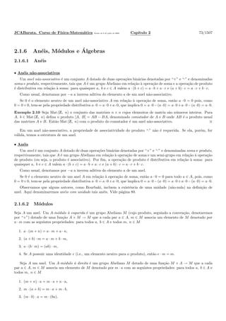 JCABarata. Curso de F´ısica-Matem´atica Vers˜ao de 8 de julho de 2008. Cap´ıtulo 2 73/1507
2.1.6 An´eis, M´odulos e ´Algebras
2.1.6.1 An´eis
• An´eis n˜ao-associativos
Um anel n˜ao-associativo ´e um conjunto A dotado de duas opera¸c˜oes bin´arias denotadas por “+” e “·” e denominadas
soma e produto, respectivamente, tais que A ´e um grupo Abeliano em rela¸c˜ao `a opera¸c˜ao de soma e a opera¸c˜ao de produto
´e distributiva em rela¸c˜ao `a soma: para quaisquer a, b e c ∈ A valem a · (b + c) = a · b + a · c e (a + b) · c = a · c + b · c.
Como usual, denotamos por −a a inversa aditiva do elemento a de um anel n˜ao-associativo.
Se 0 ´e o elemento neutro de um anel n˜ao-associativo A em rela¸c˜ao `a opera¸c˜ao de soma, ent˜ao a · 0 = 0 pois, como
0 = 0+0, tem-se pela propriedade distributiva a·0 = a·0+a·0, que implica 0 = a·0−(a·0) = a·0+a·0−(a·0) = a·0.
Exemplo 2.10 Seja Mat (Z, n) o conjunto das matrizes n × n cujos elementos de matriz s˜ao n´umeros inteiros. Para
A, b ∈ Mat (Z, n) deﬁna o produto [A, B] = AB − BA, denominado comutador de A e B onde AB ´e o produto usual
das matrizes A e B. Ent˜ao Mat (Z, n) com o produto do comutador ´e um anel n˜ao-associativo. ◊
Em um anel n˜ao-associativo, a propriedade de associatividade do produto “·” n˜ao ´e requerida. Se ela, por´em, for
v´alida, temos a estrutura de um anel.
• An´eis
Um anel ´e um conjunto A dotado de duas opera¸c˜oes bin´arias denotadas por “+” e “·” e denominadas soma e produto,
respectivamente, tais que A ´e um grupo Abeliano em rela¸c˜ao `a opera¸c˜ao de soma e um semi-grupo em rela¸c˜ao `a opera¸c˜ao
de produto (ou seja, o produto ´e associativo). Por ﬁm, a opera¸c˜ao de produto ´e distributiva em rela¸c˜ao `a soma: para
quaisquer a, b e c ∈ A valem a · (b + c) = a · b + a · c e (a + b) · c = a · c + b · c.
Como usual, denotamos por −a a inversa aditiva do elemento a de um anel.
Se 0 ´e o elemento neutro de um anel A em rela¸c˜ao `a opera¸c˜ao de soma, ent˜ao a · 0 = 0 para todo a ∈ A, pois, como
0 = 0+0, tem-se pela propriedade distributiva a·0 = a·0+a·0, que implica 0 = a·0−(a·0) = a·0+a·0−(a·0) = a·0.
Observamos que alguns autores, como Bourbaki, incluem a existˆencia de uma unidade (n˜ao-nula) na deﬁni¸c˜ao de
anel. Aqui denominaremos an´eis com unidade tais an´eis. Vide p´agina 80.
2.1.6.2 M´odulos
Seja A um anel. Um A-m´odulo `a esquerda ´e um grupo Abeliano M (cujo produto, seguindo a conven¸c˜ao, denotaremos
por “+”) dotado de uma fun¸c˜ao A × M → M que a cada par a ∈ A, m ∈ M associa um elemento de M denotado por
a · m com as seguintes propriedades: para todos a, b ∈ A e todos m, n ∈ M
1. a · (m + n) = a · m + a · n,
2. (a + b) · m = a · m + b · m,
3. a · (b · m) = (ab) · m,
4. Se A possuir uma identidade e (i.e., um elemento neutro para o produto), ent˜ao e · m = m.
Seja A um anel. Um A-m´odulo `a direita ´e um grupo Abeliano M dotado de uma fun¸c˜ao M × A → M que a cada
par a ∈ A, m ∈ M associa um elemento de M denotado por m · a com as seguintes propriedades: para todos a, b ∈ A e
todos m, n ∈ M
1. (m + n) · a = m · a + n · a,
2. m · (a + b) = m · a + m · b,
3. (m · b) · a = m · (ba),
 