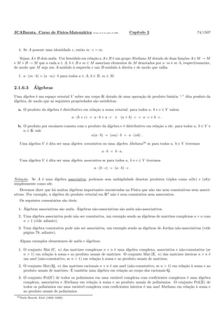 JCABarata. Curso de F´ısica-Matem´atica Vers˜ao de 8 de julho de 2008. Cap´ıtulo 2 74/1507
4. Se A possuir uma identidade e, ent˜ao m · e = m.
Sejam A e B dois an´eis. Um bim´odulo em rela¸c˜ao a A e B ´e um grupo Abeliano M dotado de duas fun¸c˜oes A×M → M
e M × B → M que a cada a ∈ A, b ∈ B e m ∈ M associam elementos de M denotados por a · m e m · b, respectivamente,
de modo que M seja um A-m´odulo `a esquerda e um B-m´odulo `a direita e de modo que valha
1. a · (m · b) = (a · m) · b para todos a ∈ A, b ∈ B, m ∈ M.
2.1.6.3 ´Algebras
Uma ´algebra ´e um espa¸co vetorial V sobre um corpo K dotado de uma opera¸c˜ao de produto bin´aria “·” dita produto da
´algebra, de modo que as seguintes propriedades s˜ao satisfeitas:
a. O produto da ´algebra ´e distributivo em rela¸c˜ao a soma vetorial: para todos a, b e c ∈ V valem
a · (b + c) = a · b + a · c e (a + b) · c = a · c + b · c .
b. O produto por escalares comuta com o produto da ´algebra e ´e distributivo em rela¸c˜ao a ele: para todos a, b ∈ V e
α ∈ K vale
α(a · b) = (αa) · b = a · (αb) .
Uma ´algebra V ´e dita ser uma ´algebra comutativa ou uma ´algebra Abeliana16
se para todos a, b ∈ V tivermos
a · b = b · a.
Uma ´algebra V ´e dita ser uma ´algebra associativa se para todos a, b e c ∈ V tivermos
a · (b · c) = (a · b) · c .
Nota¸c˜ao. Se A ´e uma ´algebra associativa, podemos sem ambig¨uidade denotar produtos triplos como a(bc) e (ab)c
simplesmente como abc.
Devemos dizer que h´a muitas ´algebras importantes encontradas na F´ısica que n˜ao s˜ao nem comutativas nem associ-
ativas. Por exemplo, a ´algebra do produto vetorial em R3
n˜ao ´e nem comutativa nem associativa.
Os seguintes coment´arios s˜ao ´uteis:
1. ´Algebras associativas s˜ao an´eis. ´Algebras n˜ao-associativas s˜ao an´eis n˜ao-associativos.
2. Uma ´algebra associativa pode n˜ao ser comutativa, um exemplo sendo as ´algebras de matrizes complexas n × n com
n > 1 (vide adiante).
3. Uma ´algebra comutativa pode n˜ao ser associativa, um exemplo sendo as ´algebras de Jordan n˜ao-associativas (vide
p´agina 78, adiante).
Alguns exemplos elementares de an´eis e ´algebras:
1. O conjunto Mat (C, n) das matrizes complexas n × n ´e uma ´algebra complexa, associativa e n˜ao-comutativa (se
n > 1) em rela¸c˜ao `a soma e ao produto usuais de matrizes. O conjunto Mat (Z, n) das matrizes inteiras n × n ´e
um anel (n˜ao-comutativo, se n > 1) em rela¸c˜ao `a soma e ao produto usuais de matrizes.
2. O conjunto Mat (Q, n) das matrizes racionais n × n ´e um anel (n˜ao-comutativo, se n > 1) em rela¸c˜ao `a soma e ao
produto usuais de matrizes. ´E tamb´em uma ´algebra em rela¸c˜ao ao corpo dos racionais Q.
3. O conjunto Pol(C) de todos os polinˆomios em uma vari´avel complexa com coeﬁcientes complexos ´e uma ´algebra
complexa, associativa e Abeliana em rela¸c˜ao `a soma e ao produto usuais de polinˆomios. O conjunto Pol(Z) de
todos os polinˆomios em uma vari´avel complexa com coeﬁcientes inteiros ´e um anel Abeliano em rela¸c˜ao `a soma e
ao produto usuais de polinˆomios.
16Niels Henrik Abel (1802–1829).
 