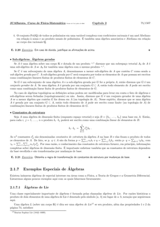 JCABarata. Curso de F´ısica-Matem´atica Vers˜ao de 8 de julho de 2008. Cap´ıtulo 2 75/1507
4. O conjunto Pol(Q) de todos os polinˆomios em uma vari´avel complexa com coeﬁcientes racionais ´e um anel Abeliano
em rela¸c˜ao `a soma e ao produto usuais de polinˆomios. ´E tamb´em uma ´algebra associativa e Abeliana em rela¸c˜ao
ao corpo dos racionais Q.
E. 2.20 Exerc´ıcio. Em caso de d´uvida, justiﬁque as aﬁrma¸c˜oes de acima.
• Sub-´algebras. ´Algebras geradas
Se A ´e uma ´algebra sobre um corpo K e dotada de um produto “·” dizemos que um subespa¸co vetorial A0 de A ´e
uma sub-´algebra de A se A0 for tamb´em uma ´algebra com o mesmo produto “·”.
Se C ´e um subconjunto de uma ´algebra A, denominamos a menor sub-´algebra de A que cont´em C como sendo a
sub-´algebra gerada por C. A sub-´algebra gerada por C ser´a composta por todos os elementos de A que possam ser escritos
como combina¸c˜oes lineares ﬁnitas de produtos ﬁnitos de elementos de C.
Se G ´e um subconjunto de uma ´algebra A e a sub-´algebra gerada por G for a pr´opria A, ent˜ao dizemos que G ´e um
conjunto gerador de A. Se uma ´algebra A ´e gerada por um conjunto G ⊂ A, ent˜ao todo elemento de A pode ser escrito
como uma combina¸c˜ao linear ﬁnita de produtos ﬁnitos de elementos de G.
No caso de ´algebras topol´ogicas as deﬁni¸c˜oes acima podem ser modiﬁcadas para levar em conta o fato de ´algebras e
sub-´algebras serem fechadas (topologicamente) ou n˜ao. Assim, dizemos que G ´e um conjunto gerador de uma ´algebra
A se a menor ´algebra que cont´em G for densa em A (na topologia de A). Nesse esp´ırito, dizemos que se uma ´algebra
A ´e gerada por um conjunto G ⊂ A, ent˜ao todo elemento de A pode ser escrito como limite (na topologia de A) de
combina¸c˜oes lineares ﬁnitas de produtos ﬁnitos de elementos de G.
• Constantes de estrutura
Seja A uma ´algebra de dimens˜ao ﬁnita (enquanto espa¸co vetorial) e seja B = {b1, . . . , bn} uma base em A. Ent˜ao,
para cada i, j = 1, . . . , n o produto bi · bj poder´a ser escrito como uma combina¸c˜ao linear de elementos de B:
bi · bj =
n
k=1
ck
ijbk .
As n3
constantes ck
ij s˜ao denominadas constantes de estrutura da ´algebra A na base B e elas ﬁxam o produto de todos
os elementos de A. De fato, se p, q ∈ A s˜ao da forma p =
n
i=1 αibi e q =
n
i=j βjbj, ent˜ao p · q = k=1 γkbk, com
γk =
n
i=1
n
i=j αiβjck
ij. Por essa raz˜ao, o conhecimento das constantes de estrutura fornece, em princ´ıpio, informa¸c˜oes
completas sobre ´algebras de dimens˜ao ﬁnita. ´E importante enfatizar tamb´em que as constantes de estrutura dependem
da base escolhida e s˜ao transformadas por mudan¸cas de base.
E. 2.21 Exerc´ıcio. Obtenha a regra de transforma¸c˜ao de constantes de estrutura por mudan¸cas de base.
2.1.7 Exemplos Especiais de ´Algebras
Existem in´umeras ´algebras de especial interesse em ´areas como a F´ısica, a Teoria de Grupos e a Geometria Diferencial.
Listaremos alguns poucos exemplos aqui com os quais lidaremos futuramente.
2.1.7.1 ´Algebras de Lie
Uma classe especialmente importante de ´algebras ´e formada pelas chamadas ´algebras de Lie. Por raz˜oes hist´oricas o
produto de dois elementos de uma ´algebra de Lie ´e denotado pelo s´ımbolo [a, b] em lugar de a·b, nota¸c˜ao que seguiremos
aqui.
Uma ´algebra L (sobre um corpo K) ´e dita ser uma ´algebra de Lie17
se seu produto, al´em das propriedades 1 e 2 da
p´agina 74, satisﬁzer
17Marius Sophus Lie (1842–1899).
 
