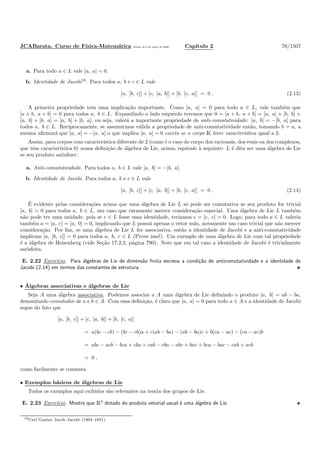 JCABarata. Curso de F´ısica-Matem´atica Vers˜ao de 8 de julho de 2008. Cap´ıtulo 2 76/1507
a. Para todo a ∈ L vale [a, a] = 0.
b. Identidade de Jacobi18
. Para todos a, b e c ∈ L vale
[a, [b, c]] + [c, [a, b]] + [b, [c, a]] = 0 . (2.13)
A primeira propriedade tem uma implica¸c˜ao importante. Como [a, a] = 0 para todo a ∈ L, vale tamb´em que
[a + b, a + b] = 0 para todos a, b ∈ L. Expandindo o lado esquerdo teremos que 0 = [a + b, a + b] = [a, a] + [b, b] +
[a, b] + [b, a] = [a, b] + [b, a], ou seja, valer´a a importante propriedade de anti-comutatividade: [a, b] = −[b, a] para
todos a, b ∈ L. Reciprocamente, se assumirmos v´alida a propriedade de anti-comutatividade ent˜ao, tomando b = a, a
mesma aﬁrmar´a que [a, a] = −[a, a] o que implica [a, a] = 0 exceto se o corpo K tiver caracter´ıstica igual a 2.
Assim, para corpos com caracter´ıstica diferente de 2 (como ´e o caso do corpo dos racionais, dos reais ou dos complexos,
que tˆem caracter´ıstica 0) nossa deﬁni¸c˜ao de ´algebra de Lie, acima, equivale `a seguinte: L ´e dita ser uma ´algebra de Lie
se seu produto satisﬁzer:
a. Anti-comutatividade. Para todos a, b ∈ L vale [a, b] = −[b, a].
b. Identidade de Jacobi. Para todos a, b e c ∈ L vale
[a, [b, c]] + [c, [a, b]] + [b, [c, a]] = 0 . (2.14)
´E evidente pelas considera¸c˜oes acima que uma ´algebra de Lie L s´o pode ser comutativa se seu produto for trivial
[a, b] = 0 para todos a, b ∈ L, um caso que raramente merece considera¸c˜ao especial. Uma ´algebra de Lie L tamb´em
n˜ao pode ter uma unidade, pois se e ∈ L fosse uma identidade, ter´ıamos e = [e, e] = 0. Logo, para todo a ∈ L valeria
tamb´em a = [a, e] = [a, 0] = 0, implicando que L possui apenas o vetor nulo, novamente um caso trivial que n˜ao merece
considera¸c˜ao. Por ﬁm, se uma ´algebra de Lie L for associativa, ent˜ao a identidade de Jacobi e a anti-comutatividade
implicam [a, [b, c]] = 0 para todos a, b, c ∈ L (Prove isso!). Um exemplo de uma ´algebra de Lie com tal propriedade
´e a ´algebra de Heisenberg (vide Se¸c˜ao 17.2.2, p´agina 790). Note que em tal caso a identidade de Jacobi ´e trivialmente
satisfeita.
E. 2.22 Exerc´ıcio. Para ´algebras de Lie de dimens˜ao ﬁnita escreva a condi¸c˜ao de anticomutatividade e a identidade de
Jacobi (2.14) em termos das constantes de estrutura.
• ´Algebras associativas e ´algebras de Lie
Seja A uma ´algebra associativa. Podemos associar a A uma ´algebra de Lie deﬁnindo o produto [a, b] = ab − ba,
denominado comutador de a e b ∈ A. Com essa deﬁni¸c˜ao, ´e claro que [a, a] = 0 para todo a ∈ A e a identidade de Jacobi
segue do fato que
[a, [b, c]] + [c, [a, b]] + [b, [c, a]]
= a(bc − cb) − (bc − cb)a + c(ab − ba) − (ab − ba)c + b(ca − ac) − (ca − ac)b
= abc − acb − bca + cba + cab − cba − abc + bac + bca − bac − cab + acb
= 0 ,
como facilmente se constata.
• Exemplos b´asicos de ´algebras de Lie
Todos os exemplos aqui exibidos s˜ao relevantes na teoria dos grupos de Lie.
E. 2.23 Exerc´ıcio. Mostre que R3
dotado do produto vetorial usual ´e uma ´algebra de Lie.
18Carl Gustav Jacob Jacobi (1804–1851).
 