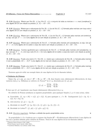 JCABarata. Curso de F´ısica-Matem´atica Vers˜ao de 8 de julho de 2008. Cap´ıtulo 2 77/1507
E. 2.24 Exerc´ıcio. Mostre que Mat (R, n) (ou Mat (C, n)), o conjunto de todas as matrizes n × n reais (complexas) ´e
uma ´algebra de Lie com rela¸c˜ao ao produto [A, B] = AB − BA.
E. 2.25 Exerc´ıcio. Mostre que o subconjunto de Mat (R, n) (ou de Mat (C, n)) formado pelas matrizes com tra¸co nulo ´e
uma ´algebra de Lie com rela¸c˜ao ao produto [A, B] = AB − BA.
E. 2.26 Exerc´ıcio. Mostre que o subconjunto de Mat (R, n) (ou de Mat (C, n)) formado pelas matrizes anti-sim´etricas,
ou seja, tais que AT
= −A, ´e uma ´algebra de Lie com rela¸c˜ao ao produto [A, B] = AB − BA.
E. 2.27 Exerc´ıcio. Mostre que o subconjunto de Mat (C, n) formado pelas matrizes anti-autoadjuntas, ou seja, tais que
A∗
= −A, ´e uma ´algebra de Lie (sobre o corpo dos reais!) com rela¸c˜ao ao produto [A, B] = AB − BA.
E. 2.28 Exerc´ıcio. Conclua igualmente que o subconjunto de Mat (C, n) formado pelas matrizes anti-autoadjuntas, ou
seja, tais que A∗
= −A, e de tra¸co nulo (Tr(A) = 0) ´e uma ´algebra de Lie (sobre o corpo dos reais!) com rela¸c˜ao ao produto
[A, B] = AB − BA.
E. 2.29 Exerc´ıcio. Fixada uma matriz B ∈ Mat (R, n), mostre que o subconjunto de Mat (R, n) formado pelas matrizes
A com a propriedade AB = −BAT
´e uma ´algebra de Lie real com rela¸c˜ao ao produto [A, B] = AB − BA.
E. 2.30 Exerc´ıcio. Fixada uma matriz B ∈ Mat (C, n), mostre que o subconjunto de Mat (C, n) formado pelas matrizes
A com a propriedade AB = −BA∗
´e uma ´algebra de Lie real com rela¸c˜ao ao produto [A, B] = AB − BA.
Tratemos agora de exibir um exemplo b´asico de uma ´algebra de Lie de dimens˜ao inﬁnita.
• Colchetes de Poisson
Sejam f(p, q) e g(p, q), com f : R2
→ R e g : R2
→ R, duas fun¸c˜oes reais, inﬁnitamente diferenci´aveis, de duas
vari´aveis reais p e q. Deﬁnimos os colchetes de Poisson19
de f e g, denotados por {f, g}, por
{f, g} :=
∂f
∂p
∂g
∂q
−
∂f
∂q
∂g
∂p
.
´E claro que {f, g} ´e igualmente uma fun¸c˜ao inﬁnitamente diferenci´avel de p e q.
Os colchetes de Poisson satisfazem as seguintes propriedades: para quaisquer fun¸c˜oes f, g e h como acima, valem
a. Linearidade: {f, αg + βh} = α{f, g} + β{f, h} para quaisquer α, β ∈ R. Analogamente {αf + βg, h} =
α{f, h} + β{g, h}.
b. Anti-simetria: {f, g} = −{g, f}.
c. Identidade de Jacobi20
: {f, {g, h}} + {h, {f, g}} + {g, {h, f}} = 0.
d. Identidade de Leibniz21
: {f, gh} = {f, g}h + g{f, h}.
E. 2.31 Exerc´ıcio importante. Veriﬁque a validade das quatro propriedades acima.
As propriedades 1 e 2 e 3 indicam que o conjunto das fun¸c˜oes R2
→ R inﬁnitamente diferenci´aveis ´e uma ´algebra de
Lie com o produto deﬁnido pelos colchetes de Poisson. Trata-se de uma ´algebra de Lie de dimens˜ao inﬁnita.
19Sim´eon Denis Poisson (1781–1840).
20Carl Gustav Jacob Jacobi (1804–1851).
21Gottfried Wilhelm von Leibniz (1646–1716).
 