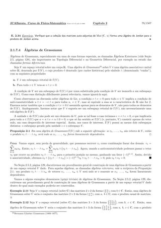 JCABarata. Curso de F´ısica-Matem´atica Vers˜ao de 8 de julho de 2008. Cap´ıtulo 2 79/1507
E. 2.34 Exerc´ıcio. Veriﬁque que a cole¸c˜ao das matrizes auto-adjuntas de Mat (C, n) forma uma ´algebra de Jordan para o
produto de Jordan acima.
2.1.7.4 ´Algebras de Grassmann
´Algebras de Grassmann, especialmente em uma de suas formas especiais, as chamadas ´Algebras Exteriores (vide Se¸c˜ao
2.5, p´agina 128), s˜ao importantes na Topologia Diferencial e na Geometria Diferencial, por exemplo no estudo das
chamadas formas diferenciais.
Seja V um espa¸co vetorial sobre um corpo K. Uma ´algebra de Grassmann24
sobre V ´e uma ´algebra associativa e unital
sobre K, denotada por Γ(V ), e cujo produto ´e denotado (por raz˜oes hist´oricas) pelo s´ımbolo ∧ (denominado “cunha”),
com as seguintes propriedades
a. V ´e um subespa¸co vetorial de Γ(V ).
b. Para todo v ∈ V tem-se v ∧ v = 0.
A condi¸c˜ao de V ser um subespa¸co de Γ(V ) ´e por vezes substitu´ıda pela condi¸c˜ao de V ser isomorfo a um subespa¸co
de Γ(V ). Como essa distin¸c˜ao diﬁcilmente possui relevˆancia, vamos ignor´a-la aqui.
Como observamos na discuss˜ao sobre ´algebras de Lie, a condi¸c˜ao v ∧ v = 0 para todo v ∈ V implica a condi¸c˜ao de
anti-comutatividade u ∧ v = −v ∧ u para todos u, v ∈ V , mas s´o equivale a essa se a caracter´ıstica de K n˜ao for 2.
Fazemos notar tamb´em que a condi¸c˜ao v ∧v = 0 ´e assumida apenas para os elementos de V , n˜ao para todos os elementos
de Γ(V ). Analogamente, fazemos notar que V ´e suposta ser um subespa¸co vetorial de Γ(V ), n˜ao necessariamente uma
sub-´algebra de Γ(V ).
A unidade e de Γ(V ) n˜ao pode ser um elemento de V , pois se tal fosse o caso ter´ıamos e = e ∧ e = 0, o que implicaria
para todo a ∈ Γ(V ) que a = a ∧ e = a ∧ 0 = 0, o que s´o faz sentido se Γ(V ) (e, portanto, V ) consistir apenas do vetor
nulo, um caso desprovido de interesse especial. Assim, nos casos de interesse, Γ(V ) possui ao menos dois subespa¸cos
distintos: o subespa¸co gerado pela unidade e e o subespa¸co V .
Proposi¸c˜ao 2.1 Em uma ´algebra de Grassmann Γ(V ) vale a seguinte aﬁrma¸c˜ao: se v1, . . . , vm s˜ao vetores de V , ent˜ao
o produto v1 ∧ · · · ∧ vm ser´a nulo se v1, . . . , vm forem linearmente dependentes.
Prova. Vamos supor, sem perda de generalidade, que possamos escrever v1 como combina¸c˜ao linear dos demais: v1 =
m
k=2
αkvk. Ent˜ao, v1 ∧ · · · ∧ vm =
m
k=2
αkvk ∧ v2 ∧ · · · ∧ vm . Agora, usando a anticomutatividade podemos passar o vetor
vk que ocorre no produto v2 ∧ · · · ∧ vm para a primeira posi¸c˜ao no mesmo, ganhando um fator (−1)k−2
. Assim, devido
`a associatividade, obtemos vk ∧ v2 ∧ · · · ∧ vm = (−1)k−2
vk ∧ vk ∧ · · · ∧ vm = 0, pois vk ∧ vk = 0.
Na Se¸c˜ao 2.5.2, p´agina 129, discutiremos um procedimento geral de constru¸c˜ao de uma ´algebras de Grassmann a partir
de um espa¸co vetorial V dado. Para aquelas ´algebras, as chamadas ´algebras exteriores, vale a rec´ıproca da Proposi¸c˜ao
2.1: um produto v1 ∧ · · · ∧ vm de vetores v1, . . . , vm ∈ V ser´a nulo se e somente se v1, . . . , vm forem linearmente
dependentes.
Vamos a alguns exemplos elementares (qui¸c´a triviais) de ´algebras de Grassmann. Na Se¸c˜ao 2.5.2, p´agina 129, dis-
cutiremos um procedimento geral de constru¸c˜ao de uma ´algebras de Grassmann a partir de um espa¸co vetorial V dado
dentro do qual mais exemplos poder˜ao ser constru´ıdos.
Exemplo 2.11 Seja V o espa¸co vetorial (sobre C) das matrizes 2 ×2 da forma ( 0 b
0 0 ), com b ∈ C. Ent˜ao, uma ´algebra de
Grassmann sobre V seria o conjunto das matrizes 2 × 2 da forma ( a b
0 a ), com a, b ∈ C, com o produto usual de matrizes.
◊
Exemplo 2.12 Seja V o espa¸co vetorial (sobre C) das matrizes 3 × 3 da forma
0 b c
0 0 0
0 0 0
, com b, c ∈ C. Ent˜ao, uma
´algebra de Grassmann sobre V seria o conjunto das matrizes 3 × 3 da forma
a b c
0 a 0
0 0 a
, com a, b, c ∈ C, com o produto
24Hermann G¨unther Grassmann (1809–1877).
 