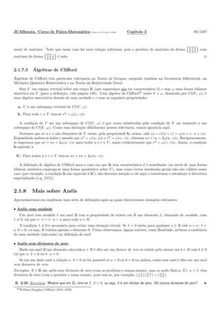 JCABarata. Curso de F´ısica-Matem´atica Vers˜ao de 8 de julho de 2008. Cap´ıtulo 2 80/1507
usual de matrizes. Note que nesse caso h´a uma rela¸c˜ao adicional, pois o produto de matrizes da forma
0 b 0
0 0 0
0 0 0
com
matrizes da forma
0 0 c
0 0 0
0 0 0
´e nulo. ◊
2.1.7.5 ´Algebras de Cliﬀord
´Algebras de Cliﬀord tˆem particular relevˆancia na Teoria de Grupos, surgindo tamb´em na Geometria Diferencial, na
Mecˆanica Quˆantica Relativ´ıstica e na Teoria da Relatividade Geral.
Seja V um espa¸co vetorial sobre um corpo K (que suporemos n˜ao ter caracter´ıstica 2) e seja ω uma forma bilinear
sim´etrica em V (para a deﬁni¸c˜ao, vide p´agina 140). Uma ´algebra de Cliﬀord25
sobre V e ω, denotada por Cl(V, ω), ´e
uma ´algebra associativa dotada de uma unidade e e com as seguintes propriedades
a. V ´e um subespa¸co vetorial de Cl(V, ω).
b. Para todo v ∈ V tem-se v2
= ω(v, v)e.
A condi¸c˜ao de V ser um subespa¸co de Cl(V, ω) ´e por vezes substitu´ıda pela condi¸c˜ao de V ser isomorfo a um
subespa¸co de Cl(V, ω). Como essa distin¸c˜ao diﬁcilmente possui relevˆancia, vamos ignor´a-la aqui.
Notemos que se u e v s˜ao elementos de V ent˜ao, pela propriedade b, acima, vale (u + v)(u + v) = ω(u + v, u + v)e.
Expandindo ambos os lados e usando que u2
= ω(u, u)e e v2
= ω(v, v)e, obtemos uv+vu = 2ω(u, v)e. Reciprocamente,
se supormos que uv + vu = 2ω(u, v)e para todos u e v ∈ V , segue evidentemente que v2
= ω(v, v)e. Assim, a condi¸c˜ao
b equivale a
b’. Para todos u e v ∈ V tem-se uv + vu = 2ω(u, v)e.
A deﬁni¸c˜ao de ´algebra de Cliﬀord para o caso em que K tem caracter´ıstica 2 ´e semelhante (ao inv´es de uma forma
bilinear sim´etrica emprega-se uma forma quadr´atica sobre V ), mas como certos resultados gerais n˜ao s˜ao v´alidos nesse
caso (por exemplo, a condi¸c˜ao b n˜ao equivale `a b’), n˜ao faremos men¸c˜ao a ele aqui e remetemos o estudante `a literatura
especializada (e.g. [115]).
2.1.8 Mais sobre An´eis
Apresentaremos em seq¨uˆencia uma s´erie de deﬁni¸c˜oes ap´os as quais discutiremos exemplos relevantes.
• An´eis com unidade
Um anel com unidade ´e um anel R com a propriedade de existir em R um elemento 1, chamado de unidade, com
1 = 0, tal que a · 1 = 1 · a = a para todo a ∈ R.
A condi¸c˜ao 1 = 0 ´e necess´aria para evitar uma situa¸c˜ao trivial. Se 1 = 0 ent˜ao para qualquer a ∈ R vale a = a · 1 =
a·0 = 0, ou seja, R cont´em apenas o elemento 0. Como observamos, alguns autores, como Bourbaki, incluem a existˆencia
de uma unidade (n˜ao-nula) na deﬁni¸c˜ao de anel.
• An´eis sem divisores de zero
Dado um anel R um elemento n˜ao-nulo a ∈ R ´e dito ser um divisor de zero se existir pelo menos um b ∈ R com b = 0
tal que a · b = 0 ou b · a = 0.
Se em um dado anel a rela¸c˜ao a · b = 0 s´o for poss´ıvel se a = 0 ou b = 0 ou ambos, ent˜ao esse anel ´e dito ser um anel
sem divisores de zero.
Exemplos. C e R s˜ao an´eis sem divisores de zero (com os produtos e somas usuais), mas os an´eis Mat(n, C), n > 1, tˆem
divisores de zero (com o produto e soma usuais), pois tem-se, por exemplo, ( 1 0
0 0 ) ( 0 0
0 1 ) = ( 0 0
0 0 ).
E. 2.35 Exerc´ıcio. Mostre que em Z4 tem-se 2 · 2 = 0, ou seja, 2 ´e um divisor de zero. H´a outros divisores de zero?
25William Kingdon Cliﬀord (1845–1879).
 