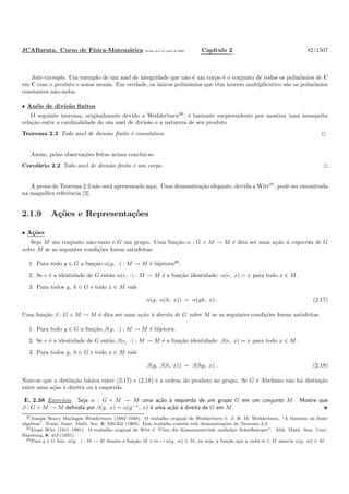JCABarata. Curso de F´ısica-Matem´atica Vers˜ao de 8 de julho de 2008. Cap´ıtulo 2 82/1507
Anti-exemplo. Um exemplo de um anel de integridade que n˜ao ´e um corpo ´e o conjunto de todos os polinˆomios de C
em C com o produto e soma usuais. Em verdade, os ´unicos polinˆomios que tˆem inverso multiplicativo s˜ao os polinˆomios
constantes n˜ao-nulos.
• An´eis de divis˜ao ﬁnitos
O seguinte teorema, originalmente devido a Wedderburn26
, ´e bastante surpreendente por mostrar uma insuspeita
rela¸c˜ao entre a cardinalidade de um anel de divis˜ao e a natureza de seu produto
Teorema 2.3 Todo anel de divis˜ao ﬁnito ´e comutativo.
Assim, pelas observa¸c˜oes feitas acima conclu´ı-se:
Corol´ario 2.2 Todo anel de divis˜ao ﬁnito ´e um corpo.
A prova do Teorema 2.3 n˜ao ser´a apresentada aqui. Uma demonstra¸c˜ao elegante, devida a Witt27
, pode ser encontrada
na magn´ıﬁca referˆencia [2].
2.1.9 A¸c˜oes e Representa¸c˜oes
• A¸c˜oes
Seja M um conjunto n˜ao-vazio e G um grupo. Uma fun¸c˜ao α : G × M → M ´e dita ser uma a¸c˜ao `a esquerda de G
sobre M se as seguintes condi¸c˜oes forem satisfeitas:
1. Para todo g ∈ G a fun¸c˜ao α(g, ·) : M → M ´e bijetora28
.
2. Se e ´e a identidade de G ent˜ao α(e, ·) : M → M ´e a fun¸c˜ao identidade: α(e, x) = x para todo x ∈ M.
3. Para todos g, h ∈ G e todo x ∈ M vale
α(g, α(h, x)) = α(gh, x) . (2.17)
Uma fun¸c˜ao β : G × M → M ´e dita ser uma a¸c˜ao `a direita de G sobre M se as seguintes condi¸c˜oes forem satisfeitas
1. Para todo g ∈ G a fun¸c˜ao β(g, ·) : M → M ´e bijetora.
2. Se e ´e a identidade de G ent˜ao β(e, ·) : M → M ´e a fun¸c˜ao identidade: β(e, x) = x para todo x ∈ M.
3. Para todos g, h ∈ G e todo x ∈ M vale
β(g, β(h, x)) = β(hg, x) . (2.18)
Note-se que a distin¸c˜ao b´asica entre (2.17) e (2.18) ´e a ordem do produto no grupo. Se G ´e Abeliano n˜ao h´a distin¸c˜ao
entre uma a¸c˜ao `a direita ou `a esquerda.
E. 2.38 Exerc´ıcio. Seja α : G × M → M uma a¸c˜ao `a esquerda de um grupo G em um conjunto M. Mostre que
β : G × M → M deﬁnida por β(g, x) = α(g−1
, x) ´e uma a¸c˜ao `a direita de G em M.
26Joseph Henry Maclagen Wedderburn (1882–1948). O trabalho original de Wedderburn ´e: J. H. M. Wedderburn, “A theorem on ﬁnite
algebras”, Trans. Amer. Math. Soc. 6, 349-352 (1905). Esse trabalho cont´em trˆes demonstra¸c˜oes do Teorema 2.3.
27Ernst Witt (1911–1991). O trabalho original de Witt ´e “¨Uber die Kommutativit¨at endlicher Schiefk¨oerper”. Abh. Math. Sem. Univ.
Hamburg, 8, 413 (1931).
28Para g ∈ G ﬁxo, α(g, ·) : M → M denota a fun¸c˜ao M ∋ m → α(g, m) ∈ M, ou seja, a fun¸c˜ao que a cada m ∈ M associa α(g, m) ∈ M.
 