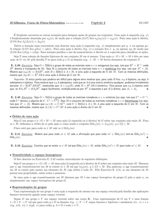 JCABarata. Curso de F´ısica-Matem´atica Vers˜ao de 8 de julho de 2008. Cap´ıtulo 2 83/1507
´E freq¨uente encontrar-se outras nota¸c˜oes para designar a¸c˜oes de grupos em conjuntos. Uma a¸c˜ao `a esquerda α(g, x)
´e freq¨uentemente denotada por αg(x), de modo que a rela¸c˜ao (2.17) ﬁca αg(αh(x)) = αgh(x). Para uma a¸c˜ao `a direita,
(2.18) ﬁca βg(βh(x)) = βhg(x).
Talvez a nota¸c˜ao mais conveniente seja denotar uma a¸c˜ao `a esquerda α(g, x) simplesmente por g · x ou apenas gx.
A rela¸c˜ao (2.17) ﬁca g(hx) = (gh)x. Para uma a¸c˜ao `a direita β(g, x) a nota¸c˜ao ﬁca x · g, ou apenas xg, de modo que
(2.18) ﬁca (xh)g = x(hg). Essa nota¸c˜ao justiﬁca o uso da nomenclatura `a direita ou `a esquerda para classiﬁcar as a¸c˜oes.
Seja F uma cole¸c˜ao de fun¸c˜oes bijetoras de um conjunto M em si mesmo. Uma a¸c˜ao α : G × M → M ´e dita ser uma
a¸c˜ao de G em M pela fam´ılia F se para todo g ∈ G as fun¸c˜oes α(g, ·) : M → M forem elementos do conjunto F.
E. 2.39 Exerc´ıcio. Seja G = SO(n) o grupo de todas as matrizes reais n×n ortogonais (ou seja, tais que RT
= R−1
, onde
RT
denota a transposta de R). Seja M o conjunto de todas as matrizes reais n × n sim´etricas (ou seja, tais que AT
= A).
Mostre que αR(A) := RART
, com R ∈ SO(n) e A ∈ M, ´e uma a¸c˜ao `a esquerda de G em M. Com as mesmas deﬁni¸c˜oes,
mostre que βR(A) := RT
AR ´e uma a¸c˜ao `a direita de G em M.
Sugest˜ao. O ´unico ponto que poderia ser dif´ıcil para alguns seria mostrar que, para cada R ﬁxo, αR ´e bijetora, ou seja, ´e
sobrejetora e injetora. Para mostrar que αR ´e sobrejetora, note que se A ´e uma matriz sim´etrica qualquer, podemos trivialmente
escrever A = R(RT
AR)RT
, mostrando que A = αR(B), onde B = RT
AR ´e sim´etrica. Para provar que αR ´e injetora note
que, se RA1RT
= RA2RT
, segue facilmente, multiplicando-se por RT
`a esquerda e por R `a direita, que A1 = A2.
E. 2.40 Exerc´ıcio. Seja G = SU(n) o grupo de todas as matrizes complexas n × n unit´arias (ou seja, tais que U∗
= U−1
,
onde U∗
denota a adjunta de U: U∗
= UT ). Seja M o conjunto de todas as matrizes complexas n × n Hermitianas (ou seja,
tais que A∗
= A). Mostre que αU (A) := UAU∗
, com U ∈ SU(n) e A ∈ M, ´e uma a¸c˜ao `a esquerda de G em M. Com as
mesmas deﬁni¸c˜oes, mostre que βU (A) := U∗
AU ´e uma a¸c˜ao `a direita de G em M.
• ´Orbita de uma a¸c˜ao
Seja G um grupo e α : G × M → M uma a¸c˜ao (`a esquerda ou `a direita) de G sobre um conjunto n˜ao-vazio M. Para
m ∈ M, deﬁnimos a ´orbita de m pela a¸c˜ao α como sendo o conjunto Orbα(m) := {αg(m), g ∈ G} ⊂ M.
Claro est´a que para todo m ∈ M vale m ∈ Orbα(m).
E. 2.41 Exerc´ıcio. Mostre que para todo m ∈ M vale a aﬁrma¸c˜ao que para todo m′
∈ Orbα(m) tem-se Orbα(m′
) =
Orbα(m).
E. 2.42 Exerc´ıcio. Conclua que se existe m ∈ M tal que Orbα(m) = M, ent˜ao Orbα(m′
) = M para todo m′
∈ M.
• Transitividade e espa¸cos homogˆeneos
O fato descrito no Exerc´ıcio E. 2.42 conduz naturalmente `as seguintes deﬁni¸c˜oes:
Seja G um grupo e α : G×M → M uma a¸c˜ao (`a esquerda ou `a direita) de G sobre um conjunto n˜ao-vazio M. Dizemos
que α age transitivamente em M se existir m ∈ M tal que {αg(m), g ∈ G} = M. Em palavras, α age transitivamente
em M se existir pelo menos um elemento de M cuja ´orbita ´e todo M. Pelo Exerc´ıcio E. 2.41, se um elemento de M
possui essa propriedade, ent˜ao todos a possuem.
Se uma a¸c˜ao α age transitivamente em M dizemos que M ´e um espa¸co homogˆeneo do grupo G pela a a¸c˜ao α, ou
simplesmente um espa¸co homogˆeneo do grupo G.
• Representa¸c˜oes de grupos
Uma representa¸c˜ao de um grupo ´e uma a¸c˜ao a esquerda do mesmo em um espa¸co vetorial pela fam´ılia das aplica¸c˜oes
lineares invers´ıveis agindo nesse espa¸co vetorial.
Sejam G um grupo e V um espa¸co vetorial sobre um corpo K. Uma representa¸c˜ao de G em V ´e uma fun¸c˜ao
π : G × V → V tal que para todo g ∈ G as fun¸c˜oes π(g, ·) : V → V sejam lineares e bijetivas e satisfazem π(e, v) = v e
π(g, π(h, v)) = π(gh, v) para todos g, h ∈ G e todo v ∈ V .
 