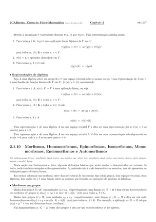 JCABarata. Curso de F´ısica-Matem´atica Vers˜ao de 8 de julho de 2008. Cap´ıtulo 2 84/1507
Devido `a linearidade ´e conveniente denotar π(g, v) por π(g)v. Uma representa¸c˜ao satisfaz assim:
1. Para todo g ∈ G, π(g) ´e uma aplica¸c˜ao linear bijetora de V em V :
π(g)(αu + βv) = απ(g)u + βπ(g)v
para todos α, β ∈ K e todos u, v ∈ V .
2. π(e) = ½, o operador identidade em V .
3. Para todos g, h ∈ G vale
π(g)π(h) = π(gh).
• Representa¸c˜oes de ´algebras
Seja A uma ´algebra sobre um corpo K e V um espa¸co vetorial sobre o mesmo corpo. Uma representa¸c˜ao de A em V
´e uma fam´ılia de fun¸c˜oes lineares de V em V , {π(a), a ∈ A}, satisfazendo
1. Para todo a ∈ A, π(a) : V → V ´e uma aplica¸c˜ao linear, ou seja
π(a)(αu + βv) = απ(a)u + βπ(a)v
para todos α, β ∈ K e todos u, v ∈ V .
2. Para todos α, β ∈ K e todos a, b ∈ A vale
π(αa + βb) = απ(a) + βπ(b) .
3. Para todos a, b ∈ A
π(ab) = π(a)π(b) .
Uma representa¸c˜ao π de uma ´algebra A em um espa¸co vetorial V ´e dita ser uma representa¸c˜ao ﬁel se π(a) = 0 s´o
ocorrer para a = 0.
Uma representa¸c˜ao π de uma ´algebra A em um espa¸co vetorial V ´e dita ser uma representa¸c˜ao n˜ao-degenerada se
π(a)v = 0 para todo a ∈ A s´o ocorrer para v = 0.
2.1.10 Morﬁsmos, Homomorﬁsmos, Epimorﬁsmos, Isomorﬁsmos, Mono-
morﬁsmos, Endomorﬁsmos e Automorﬁsmos
Dos radicais gregos h´omos: semelhante, igual; m´onos: um, sozinho; epi: sobre; ´ısos: semelhante, igual; endon: para dentro, dentro; aut´os: pr´oprio,
mesmo e morph´e: forma.
Nesta se¸c˜ao nos limitaremos a listar algumas deﬁni¸c˜oes b´asicas que ser˜ao usadas e desenvolvidas no restante do
texto, onde tamb´em exemplos ser˜ao apresentados. A pretens˜ao n˜ao ´e a de desenvolver os assuntos, mas de apresentar as
deﬁni¸c˜oes para referˆencia futura.
Em termos informais um morﬁsmo entre duas estruturas de um mesmo tipo (dois grupos, dois espa¸cos vetoriais, duas
´algebras, dois an´eis etc.) ´e uma fun¸c˜ao entre as mesmas que respeita as opera¸c˜oes de produto l´a deﬁnidas.
• Morﬁsmos em grupos
Dados dois grupos G e H, com unidades eG e eH, respectivamente, uma fun¸c˜ao φ : G → H ´e dita ser um homomorﬁsmo
ou morﬁsmo de grupos se φ(eG) = eH e se φ(a · b) = φ(a) · φ(b) para todos a, b ∈ G.
Dados dois grupos G e H, com unidades eG e eH, respectivamente, uma fun¸c˜ao φ : G → H ´e dita ser um anti-
homomorﬁsmo se φ(eG) = eH e se φ(a · b) = φ(b) · φ(a) para todos a, b ∈ G. Por exemplo, a aplica¸c˜ao φ : G → G tal que
φ(g) = g−1
´e um anti-homomorﬁsmo (veriﬁque).
Um homomorﬁsmo φ : G → H entre dois grupos ´e dito ser um monomorﬁsmo se for injetivo.
 