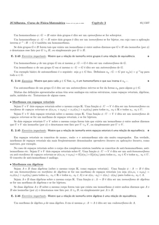 JCABarata. Curso de F´ısica-Matem´atica Vers˜ao de 8 de julho de 2008. Cap´ıtulo 2 85/1507
Um homomorﬁsmo φ : G → H entre dois grupos ´e dito ser um epimorﬁsmo se for sobrejetor.
Um homomorﬁsmo φ : G → H entre dois grupos ´e dito ser um isomorﬁsmo se for bijetor, em cujo caso a aplica¸c˜ao
inversa φ−1
: H → G ´e tamb´em um homomorﬁsmo.
Se dois grupos G e H forem tais que exista um isomorﬁsmo φ entre ambos dizemos que G e H s˜ao isomorfos (por φ)
e denotamos esse fato por G ≃φ H, ou simplesmente por G ≃ H.
E. 2.43 Exerc´ıcio importante. Mostre que a rela¸c˜ao de isomorﬁa entre grupos ´e uma rela¸c˜ao de equivalˆencia.
Um homomorﬁsmo ρ de um grupo G em si mesmo ρ : G → G ´e dito ser um endomorﬁsmo de G.
Um isomorﬁsmo α de um grupo G em si mesmo α : G → G ´e dito ser um automorﬁsmo de G.
Um exemplo b´asico de automorﬁsmo ´e o seguinte: seja g ∈ G ﬁxo. Deﬁnimos αg : G → G por αg(a) = g−1
ag para
todo a ∈ G.
E. 2.44 Exerc´ıcio. Mostre que para cada g ∈ G ﬁxo, αg ´e um homomorﬁsmo e que sua inversa ´e αg−1 .
Um automorﬁsmo de um grupo G ´e dito ser um automorﬁsmo interno se for da forma αg para algum g ∈ G.
Muitas das deﬁni¸c˜oes apresentadas acima tˆem seus an´alogos em outras estruturas, como espa¸cos vetoriais, ´algebras,
an´eis, m´odulos etc. Trataremos de alguns casos.
• Morﬁsmos em espa¸cos vetoriais
Sejam U e V dois espa¸cos vetoriais sobre o mesmo corpo K. Uma fun¸c˜ao φ : U → V ´e dita ser um homomorﬁsmo ou
morﬁsmo de espa¸cos vetoriais se φ(α1u1 + α2u2) = α1φ(u1) + α2φ(u2) para todos α1, α2 ∈ K e todos u1, u2 ∈ U.
Sejam U e V dois espa¸cos vetoriais sobre o mesmo corpo K. Uma fun¸c˜ao φ : U → V ´e dita ser um isomorﬁsmo de
espa¸cos vetoriais se for um morﬁsmo de espa¸cos vetoriais, e se for bijetora.
Se dois espa¸cos vetoriais U e V sobre o mesmo corpo forem tais que exista um isomorﬁsmo φ entre ambos dizemos
que U e V s˜ao isomorfos (por φ) e denotamos esse fato por U ≃φ V , ou simplesmente por U ≃ V .
E. 2.45 Exerc´ıcio importante. Mostre que a rela¸c˜ao de isomorﬁa entre espa¸cos vetoriais ´e uma rela¸c˜ao de equivalˆencia.
Em espa¸cos vetoriais os conceitos de mono-, endo- e e automorﬁsmo n˜ao s˜ao muito empregados. Em verdade,
morﬁsmos de espa¸cos vetoriais s˜ao mais freq¨uentemente denominados operadores lineares ou aplica¸c˜oes lineares, como
matrizes, por exemplo.
No caso de espa¸cos vetoriais sobre o corpo dos complexos existem tamb´em os conceitos de anti-homomorﬁsmo, anti-
isomorﬁsmo etc. Sejam U e V dois espa¸cos vetoriais sobre C. Uma fun¸c˜ao φ : U → V ´e dita ser um anti-homomorﬁsmo
ou anti-morﬁsmo de espa¸cos vetoriais se φ(α1u1 +α2u2) = α1φ(u1)+α2φ(u2) para todos α1, α2 ∈ C e todos u1, u2 ∈ U.
O conceito de anti-isomorﬁsmo ´e an´alogo.
• Morﬁsmos em ´algebras
Sejam A e B duas ´algebras (sobre o mesmo corpo K, como espa¸cos vetoriais). Uma fun¸c˜ao φ : A → B ´e dita
ser um homomorﬁsmo ou morﬁsmo de ´algebras se for um morﬁsmo de espa¸cos vetoriais (ou seja φ(α1a1 + α2a2) =
α1φ(a1) + α2φ(a2) para todos α1, α2 ∈ K e todos a1, a2 ∈ A) e se φ(a1 · a2) = φ(a1) · φ(a2) para todos a1, a2 ∈ A.
Sejam A e B duas ´algebras sobre o mesmo corpo K. Uma fun¸c˜ao φ : A → B ´e dita ser um isomorﬁsmo de ´algebras
se for um morﬁsmo de ´algebras e se for bijetora.
Se duas ´algebras A e B sobre o mesmo corpo forem tais que exista um isomorﬁsmo φ entre ambos dizemos que A e
B s˜ao isomorfas (por φ) e denotamos esse fato por A ≃φ B, ou simplesmente por A ≃ B.
E. 2.46 Exerc´ıcio importante. Mostre que a rela¸c˜ao de isomorﬁa entre ´algebras ´e uma rela¸c˜ao de equivalˆencia.
Um morﬁsmo de ´algebra ρ de uma ´algebra A em si mesma ρ : A → A ´e dito ser um endomorﬁsmo de A.
 
