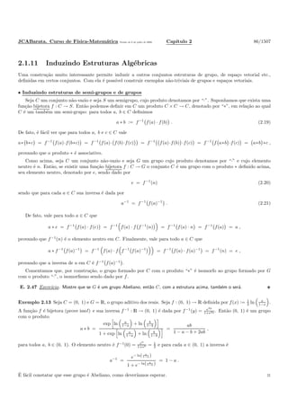 JCABarata. Curso de F´ısica-Matem´atica Vers˜ao de 8 de julho de 2008. Cap´ıtulo 2 86/1507
2.1.11 Induzindo Estruturas Alg´ebricas
Uma constru¸c˜ao muito interessante permite induzir a outros conjuntos estruturas de grupo, de espa¸co vetorial etc.,
deﬁnidas em certos conjuntos. Com ela ´e poss´ıvel construir exemplos n˜ao-triviais de grupos e espa¸cos vetoriais.
• Induzindo estruturas de semi-grupos e de grupos
Seja C um conjunto n˜ao-vazio e seja S um semigrupo, cujo produto denotamos por “·”. Suponhamos que exista uma
fun¸c˜ao bijetora f : C → S. Ent˜ao podemos deﬁnir em C um produto C × C → C, denotado por “∗”, em rela¸c˜ao ao qual
C ´e um tamb´em um semi-grupo: para todos a, b ∈ C deﬁnimos
a ∗ b := f−1
f(a) · f(b) . (2.19)
De fato, ´e f´acil ver que para todos a, b e c ∈ C vale
a∗ b∗c = f−1
f(a)·f(b∗c) = f−1
f(a)· f(b)·f(c) = f−1
f(a)·f(b) ·f(c) = f−1
f a∗b ·f(c) = a∗b ∗c ,
provando que o produto ∗ ´e associativo.
Como acima, seja C um conjunto n˜ao-vazio e seja G um grupo cujo produto denotamos por “·” e cujo elemento
neutro ´e n. Ent˜ao, se existir uma fun¸c˜ao bijetora f : C → G o conjunto C ´e um grupo com o produto ∗ deﬁnido acima,
seu elemento neutro, denotado por e, sendo dado por
e = f−1
(n) (2.20)
sendo que para cada a ∈ C sua inversa ´e dada por
a−1
= f−1
f(a)−1
. (2.21)
De fato, vale para todo a ∈ C que
a ∗ e = f−1
f(a) · f(e) = f−1
f(a) · f f−1
(n) = f−1
f(a) · n = f−1
f(a) = a ,
provando que f−1
(n) ´e o elemento neutro em C. Finalmente, vale para todo a ∈ C que
a ∗ f−1
f(a)−1
= f−1
f(a) · f f−1
f(a)−1
= f−1
f(a) · f(a)−1
= f−1
(n) = e ,
provando que a inversa de a em C ´e f−1
f(a)−1
.
Comentamos que, por constru¸c˜ao, o grupo formado por C com o produto “∗” ´e isomorfo ao grupo formado por G
com o produto “·”, o isomorﬁsmo sendo dado por f.
E. 2.47 Exerc´ıcio. Mostre que se G ´e um grupo Abeliano, ent˜ao C, com a estrutura acima, tamb´em o ser´a.
Exemplo 2.13 Seja C = (0, 1) e G = R, o grupo aditivo dos reais. Seja f : (0, 1) → R deﬁnida por f(x) := 1
2 ln x
1−x .
A fun¸c˜ao f ´e bijetora (prove isso!) e sua inversa f−1
: R → (0, 1) ´e dada por f−1
(y) = e2y
1+e2y . Ent˜ao (0, 1) ´e um grupo
com o produto
a ∗ b =
exp ln a
1−a + ln b
1−b
1 + exp ln a
1−a + ln b
1−b
=
ab
1 − a − b + 2ab
,
para todos a, b ∈ (0, 1). O elemento neutro ´e f−1
(0) = e0
1+e0 = 1
2 e para cada a ∈ (0, 1) a inversa ´e
a−1
=
e− ln( a
1−a )
1 + e− ln( a
1−a )
= 1 − a .
´E f´acil constatar que esse grupo ´e Abeliano, como dever´ıamos esperar. ◊
 