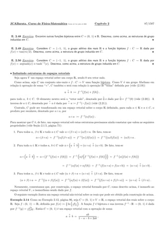 JCABarata. Curso de F´ısica-Matem´atica Vers˜ao de 8 de julho de 2008. Cap´ıtulo 2 87/1507
E. 2.48 Exerc´ıcio. Encontre outras fun¸c˜oes bijetoras entre C = (0, 1) e R. Descreva, como acima, as estruturas de grupo
induzidas em C.
E. 2.49 Exerc´ıcio. Considere C = (−1, 1), o grupo aditivo dos reais R e a fun¸c˜ao bijetora f : C → R dada por
f(x) = tan(πx/2). Descreva, como acima, a estrutura de grupo induzida em C.
E. 2.50 Exerc´ıcio. Considere C = (−1, 1), o grupo aditivo dos reais R e a fun¸c˜ao bijetora f : C → R dada por
f(x) = argtanh(x) ≡ tanh−1
(x). Descreva, como acima, a estrutura de grupo induzida em C.
• Induzindo estruturas de espa¸cos vetoriais
Seja agora V um espa¸co vetorial sobre um corpo K, sendo 0 seu vetor nulo.
Como acima, seja C um conjunto n˜ao-vazio e f : C → V uma fun¸c˜ao bijetora. Como V ´e um grupo Abeliano em
rela¸c˜ao `a opera¸c˜ao de soma “+”, C tamb´em o ser´a com rela¸c˜ao `a opera¸c˜ao de “soma” deﬁnida por (vide (2.19))
a
◦
+ b := f−1
f(a) + f(b) .
para todo a, b ∈ C. O elemento neutro ser´a o “vetor nulo”, denotado por
◦
0 e dado por
◦
0:= f−1
(0) (vide (2.20)). A
inversa de a ∈ C, denotada por
◦
− a ´e dada por
◦
− a := f−1
(−f(a)) (vide (2.21)).
Contudo, C pode ser transformado em um espa¸co vetorial sobre o corpo K deﬁnindo, para cada α ∈ K e a ∈ C, o
produto por escalares, denotado por α ◦ a, por
α ◦ a := f−1
(αf(a)) .
Para mostrar que C ´e, de fato, um espa¸co vetorial sob estas estruturas precisamos ainda constatar que valem as seguintes
propriedades (vide Se¸c˜ao 2.1.5, p´agina 71):
1. Para todos α, β ∈ K e todo a ∈ C vale α ◦ (β ◦ a) = (αβ) ◦ a. De fato, tem-se
α ◦ (β ◦ a) = f−1
αf(β ◦ a) = f−1
α (βf(a)) = f−1
(αβ)f(a) = (αβ) ◦ a .
2. Para todo α ∈ K e todos a, b ∈ C vale α ◦ a
◦
+ b = (α ◦ a)
◦
+ (α ◦ b). De fato, tem-se
α ◦ a
◦
+ b = α ◦ f−1
f(a) + f(b) = f−1
αf f−1
f(a) + f(b) = f−1
α f(a) + f(b)
= f−1
(αf(a) + αf(b)) = f−1
(f(α ◦ a) + f(α ◦ b)) = (α ◦ a)
◦
+ (α ◦ b) .
3. Para todos α, β ∈ K e todo a ∈ C vale (α + β) ◦ a = (α ◦ a)
◦
+ (β ◦ a). De fato, tem-se
(α + β) ◦ a = f−1
(α + β)f(a) = f−1
αf(a) + βf(a) = f−1
f(α ◦ a) + f(β ◦ a) = (α ◦ a)
◦
+ (β ◦ a) .
Novamente, comentamos que, por constru¸c˜ao, o espa¸co vetorial formado por C, como descrito acima, ´e isomorfo ao
espa¸co vetorial V , o isomorﬁsmo sendo dado por f.
O seguinte exemplo ilustra um espa¸co vetorial n˜ao-trivial sobre os reais que pode ser obtido pela constru¸c˜ao de acima.
Exemplo 2.14 Como no Exemplo 2.13, p´agina 86, seja C = (0, 1) e V = R, o espa¸co vetorial dos reais sobre o corpo
R. Seja f : (0, 1) → R, deﬁnida por f(x) := 1
2 ln x
1−x . A fun¸c˜ao f ´e bijetora e sua inversa f−1
: R → (0, 1) ´e dada
por f−1
(y) = e2y
1+e2y . Ent˜ao C = (0, 1) ´e um espa¸co vetorial com a opera¸c˜ao de soma
a
◦
+ b =
ab
1 − a − b + 2ab
,
 
