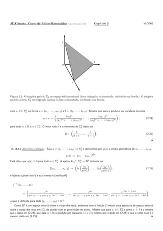 JCABarata. Curso de F´ısica-Matem´atica Vers˜ao de 8 de julho de 2008. Cap´ıtulo 2 89/1507
0
1
1
1
Figura 2.1: O simplex padr˜ao Σ2 no espa¸co tridimensional (´area triangular acinzentada, incluindo sua borda). O simplex
padr˜ao aberto Σ0
2 corresponde apenas `a ´area acinzentada, excluindo sua borda.
com a, b ∈ Σ0
d na forma a = (a1, . . . , ad+1) e b = (b1, . . . , bd+1). Mostre que para o produto por escalares teremos
α ◦ a =
(a1)α
(a1)α + · · · + (ad+1)α
, . . . ,
(ad+1)α
(a1)α + · · · + (ad+1)α
, (2.24)
para todo α ∈ R e a ∈ Σ0
d. O vetor nulo
◦
0 ´e o elemento de Σ0
d dado por
◦
0 =
1
d + 1
, . . . ,
1
d + 1
. (2.25)
E. 2.54 Exerc´ıcio-exemplo. Seja a = (a1, . . . , ad+1) ∈ Σ0
d e denotemos por g(a) a m´edia geom´etrica de a1, . . . , ad+1:
g(a) := a1 · · · ad+1
1
d+1
.
Est´a claro que g(a) > 0 para todo a ∈ Σ0
d. A aplica¸c˜ao f : Σ0
d → Rd
deﬁnida por
f(a1, . . . , ad+1) := ln
a1
g(a)
, . . . , ln
ad
g(a)
, (2.26)
´e bijetiva (prove isso!) e sua inversa ´e (veriﬁque!)
f−1
(y1, . . . , yd)
=
ey1
ey1 + · · · + eyd + e−(y1+···+yd)
, . . . ,
eyd
ey1 + · · · + eyd + e−(y1+···+yd)
,
e−(y1+···+yd)
ey1 + · · · + eyd + e−(y1+···+yd)
,
a qual ´e deﬁnida para todo (y1, . . . , yd) ∈ Rd
.
Como Rd
´e um espa¸co vetorial sobre o corpo dos reais, podemos com a fun¸c˜ao f induzir uma estrutura de espa¸co vetorial
sobre o corpo dos reais em Σ0
d, de acordo com as prescri¸c˜oes de acima. Mostre que para a, b ∈ Σ0
d a soma a
◦
+ b ´e a mesma
que a dada em (2.23), que para α ∈ R o produto por escalares α ◦ a ´e o mesmo que o dado em (2.24) e que o vetor nulo ´e o
mesmo dado em (2.25).
 