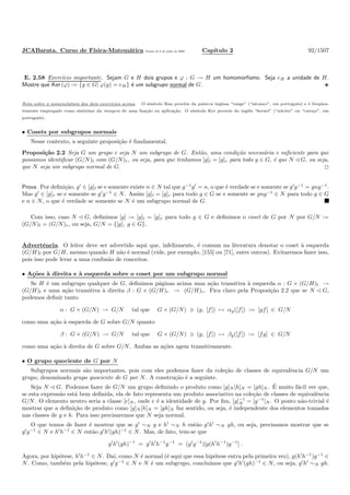 JCABarata. Curso de F´ısica-Matem´atica Vers˜ao de 8 de julho de 2008. Cap´ıtulo 2 92/1507
E. 2.58 Exerc´ıcio importante. Sejam G e H dois grupos e ϕ : G → H um homomorﬁsmo. Seja eH a unidade de H.
Mostre que Ker (ϕ) := {g ∈ G| ϕ(g) = eH} ´e um subgrupo normal de G.
Nota sobre a nomenclatura dos dois exerc´ıcios acima. O s´ımbolo Ran prov´em da palavra inglesa “range” (“alcance”, em portuguˆes) e ´e freq¨uen-
temente empregado como sinˆonimo da imagem de uma fun¸c˜ao ou aplica¸c˜ao. O s´ımbolo Ker provem do inglˆes “kernel” (“n´ucleo” ou “caro¸co”, em
portuguˆes).
• Cosets por subgrupos normais
Nesse contexto, a seguinte proposi¸c˜ao ´e fundamental.
Proposi¸c˜ao 2.2 Seja G um grupo e seja N um subgrupo de G. Ent˜ao, uma condi¸c˜ao necess´aria e suﬁciente para que
possamos identiﬁcar (G/N)l com (G/N)r, ou seja, para que tenhamos [g]l = [g]r para todo g ∈ G, ´e que N G, ou seja,
que N seja um subgrupo normal de G.
Prova. Por deﬁni¸c˜ao, g′
∈ [g]l se e somente existe n ∈ N tal que g−1
g′
= n, o que ´e verdade se e somente se g′
g−1
= gng−1
.
Mas g′
∈ [g]r se e somente se g′
g−1
∈ N. Assim [g]l = [g]r para todo g ∈ G se e somente se gng−1
∈ N para todo g ∈ G
e n ∈ N, o que ´e verdade se somente se N ´e um subgrupo normal de G.
Com isso, caso N G, deﬁnimos [g] := [g]l = [g]r para todo g ∈ G e deﬁnimos o coset de G por N por G/N :=
(G/N)l = (G/N)r, ou seja, G/N = {[g], g ∈ G}.
Advertˆencia. O leitor deve ser advertido aqui que, infelizmente, ´e comum na literatura denotar o coset `a esquerda
(G/H)l por G/H, mesmo quando H n˜ao ´e normal (vide, por exemplo, [155] ou [71], entre outros). Evitaremos fazer isso,
pois isso pode levar a uma confus˜ao de conceitos.
• A¸c˜oes `a direita e `a esquerda sobre o coset por um subgrupo normal
Se H ´e um subgrupo qualquer de G, deﬁnimos p´aginas acima uma a¸c˜ao transitiva `a esquerda α : G × (G/H)l →
(G/H)l e uma a¸c˜ao transitiva `a direita β : G × (G/H)r → (G/H)r. Fica claro pela Proposi¸c˜ao 2.2 que se N G,
podemos deﬁnir tanto
α : G × (G/N) → G/N tal que G × (G/N) ∋ (g, [f]) → αg([f]) := [gf] ∈ G/N
como uma a¸c˜ao `a esquerda de G sobre G/N quanto
β : G × (G/N) → G/N tal que G × (G/N) ∋ (g, [f]) → βg([f]) := [fg] ∈ G/N
como uma a¸c˜ao `a direita de G sobre G/N. Ambas as a¸c˜oes agem transitivamente.
• O grupo quociente de G por N
Subgrupos normais s˜ao importantes, pois com eles podemos fazer da cole¸c˜ao de classes de equivalˆencia G/N um
grupo, denominado grupo quociente de G por N. A constru¸c˜ao ´e a seguinte.
Seja N G. Podemos fazer de G/N um grupo deﬁnindo o produto como [g]N [h]N = [gh]N . ´E muito f´acil ver que,
se esta express˜ao est´a bem deﬁnida, ela de fato representa um produto associativo na cole¸c˜ao de classes de equivalˆencia
G/N. O elemento neutro seria a classe [e]N , onde e ´e a identidade de g. Por ﬁm, [g]−1
N = [g−1
]N . O ponto n˜ao-trivial ´e
mostrar que a deﬁni¸c˜ao de produto como [g]N [h]N = [gh]N faz sentido, ou seja, ´e independente dos elementos tomados
nas classes de g e h. Para isso precisaremos que N seja normal.
O que temos de fazer ´e mostrar que se g′
∼N g e h′
∼N h ent˜ao g′
h′
∼N gh, ou seja, precisamos mostrar que se
g′
g−1
∈ N e h′
h−1
∈ N ent˜ao g′
h′
(gh)−1
∈ N. Mas, de fato, tem-se que
g′
h′
(gh)−1
= g′
h′
h−1
g−1
= (g′
g−1
)[g(h′
h−1
)g−1
] .
Agora, por hip´otese, h′
h−1
∈ N. Da´ı, como N ´e normal (´e aqui que essa hip´otese entra pela primeira vez), g(h′
h−1
)g−1
∈
N. Como, tamb´em pela hip´otese, g′
g−1
∈ N e N ´e um subgrupo, conclu´ımos que g′
h′
(gh)−1
∈ N, ou seja, g′
h′
∼N gh.
 