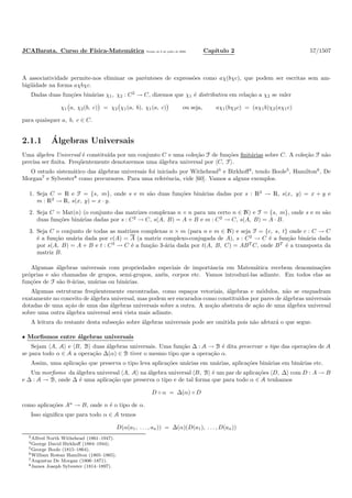 JCABarata. Curso de F´ısica-Matem´atica Vers˜ao de 8 de julho de 2008. Cap´ıtulo 2 57/1507
A associatividade permite-nos eliminar os parˆenteses de express˜oes como aχ(bχc), que podem ser escritas sem am-
big¨uidade na forma aχbχc.
Dadas duas fun¸c˜oes bin´arias χ1, χ2 : C2
→ C, dizemos que χ1 ´e distributiva em rela¸c˜ao a χ2 se valer
χ1 a, χ2(b, c) = χ2 χ1(a, b), χ1(a, c) ou seja, aχ1(bχ2c) = (aχ1b)χ2(aχ1c)
para quaisquer a, b, c ∈ C.
2.1.1 ´Algebras Universais
Uma ´algebra Universal ´e constitu´ıda por um conjunto C e uma cole¸c˜ao F de fun¸c˜oes ﬁnit´arias sobre C. A cole¸c˜ao F n˜ao
precisa ser ﬁnita. Freq¨uentemente denotaremos uma ´algebra universal por C, F .
O estudo sistem´atico das ´algebras universais foi iniciado por Withehead3
e Birkhoﬀ4
, tendo Boole5
, Hamilton6
, De
Morgan7
e Sylvester8
como precursores. Para uma referˆencia, vide [60]. Vamos a alguns exemplos.
1. Seja C = R e F = {s, m}, onde s e m s˜ao duas fun¸c˜oes bin´arias dadas por s : R2
→ R, s(x, y) = x + y e
m : R2
→ R, s(x, y) = x · y.
2. Seja C = Mat(n) (o conjunto das matrizes complexas n × n para um certo n ∈ N) e F = {s, m}, onde s e m s˜ao
duas fun¸c˜oes bin´arias dadas por s : C2
→ C, s(A, B) = A + B e m : C2
→ C, s(A, B) = A · B.
3. Seja C o conjunto de todas as matrizes complexas n × m (para n e m ∈ N) e seja F = {c, s, t} onde c : C → C
´e a fun¸c˜ao un´aria dada por c(A) = A (a matriz complexo-conjugada de A), s : C2
→ C ´e a fun¸c˜ao bin´aria dada
por s(A, B) = A + B e t : C3
→ C ´e a fun¸c˜ao 3-´aria dada por t(A, B, C) = ABT
C, onde BT
´e a transposta da
matriz B.
Algumas ´algebras universais com propriedades especiais de importˆancia em Matem´atica recebem denomina¸c˜oes
pr´oprias e s˜ao chamadas de grupos, semi-grupos, an´eis, corpos etc. Vamos introduz´ı-las adiante. Em todos elas as
fun¸c˜oes de F s˜ao 0-´arias, un´arias ou bin´arias.
Algumas estruturas freq¨uentemente encontradas, como espa¸cos vetoriais, ´algebras e m´odulos, n˜ao se enquadram
exatamente no conceito de ´algebra universal, mas podem ser encarados como constitu´ıdos por pares de ´algebras universais
dotadas de uma a¸c˜ao de uma das ´algebras universais sobre a outra. A no¸c˜ao abstrata de a¸c˜ao de uma ´algebra universal
sobre uma outra ´algebra universal ser´a vista mais adiante.
A leitura do restante desta subse¸c˜ao sobre ´algebras universais pode ser omitida pois n˜ao afetar´a o que segue.
• Morﬁsmos entre ´algebras universais
Sejam A, A e B, B duas ´algebras universais. Uma fun¸c˜ao ∆ : A → B ´e dita preservar o tipo das opera¸c˜oes de A
se para todo α ∈ A a opera¸c˜ao ∆(α) ∈ B tiver o mesmo tipo que a opera¸c˜ao α.
Assim, uma aplica¸c˜ao que preserva o tipo leva aplica¸c˜oes un´arias em un´arias, aplica¸c˜oes bin´arias em bin´arias etc.
Um morﬁsmo da ´algebra universal A, A na ´algebra universal B, B ´e um par de aplica¸c˜oes D, ∆ com D : A → B
e ∆ : A → B, onde ∆ ´e uma aplica¸c˜ao que preserva o tipo e de tal forma que para todo α ∈ A tenhamos
D ◦ α = ∆(α) ◦ D
como aplica¸c˜oes An
→ B, onde n ´e o tipo de α.
Isso signiﬁca que para todo α ∈ A temos
D(α(a1, . . . , an)) = ∆(α)(D(a1), . . . , D(an))
3Alfred North Withehead (1861–1947).
4George David Birkhoﬀ (1884–1944).
5George Boole (1815–1864).
6William Rowan Hamilton (1805–1865).
7Augustus De Morgan (1806–1871).
8James Joseph Sylvester (1814–1897).
 