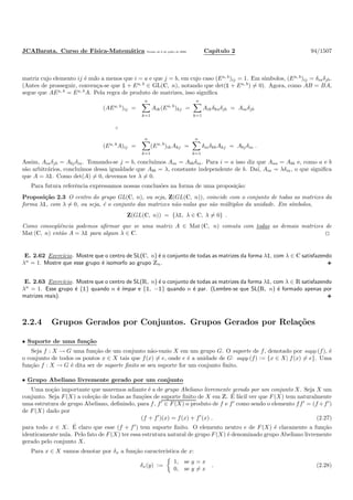 JCABarata. Curso de F´ısica-Matem´atica Vers˜ao de 8 de julho de 2008. Cap´ıtulo 2 94/1507
matriz cujo elemento ij ´e nulo a menos que i = a e que j = b, em cujo caso (Ea, b
)ij = 1. Em s´ımbolos, (Ea, b
)ij = δiaδjb.
(Antes de prosseguir, conven¸ca-se que ½ + Ea, b
∈ GL(C, n), notando que det(½ + Ea, b
) = 0). Agora, como AB = BA,
segue que AEa, b
= Ea, b
A. Pela regra de produto de matrizes, isso signiﬁca
(AEa, b
)ij =
n
k=1
Aik(Ea, b
)kj =
n
k=1
Aikδkaδjb = Aiaδjb
(Ea, b
A)ij =
n
k=1
(Ea, b
)ikAkj =
n
k=1
δiaδkbAkj = Abjδia .
Assim, Aiaδjb = Abjδia. Tomando-se j = b, conclu´ımos Aia = Abbδia. Para i = a isso diz que Aaa = Abb e, como a e b
s˜ao arbitr´arios, conclu´ımos dessa igualdade que Abb = λ, constante independente de b. Da´ı, Aia = λδia, o que signiﬁca
que A = λ½. Como det(A) = 0, devemos ter λ = 0.
Para futura referˆencia expressamos nossas conclus˜oes na forma de uma proposi¸c˜ao:
Proposi¸c˜ao 2.3 O centro do grupo GL(C, n), ou seja, Z(GL(C, n)), coincide com o conjunto de todas as matrizes da
forma λ½, com λ = 0, ou seja, ´e o conjunto das matrizes n˜ao-nulas que s˜ao m´ultiplos da unidade. Em s´ımbolos,
Z(GL(C, n)) = {λ½, λ ∈ C, λ = 0} .
Como conseq¨uˆencia podemos aﬁrmar que se uma matriz A ∈ Mat (C, n) comuta com todas as demais matrizes de
Mat (C, n) ent˜ao A = λ½ para algum λ ∈ C.
E. 2.62 Exerc´ıcio. Mostre que o centro de SL(C, n) ´e o conjunto de todas as matrizes da forma λ½, com λ ∈ C satisfazendo
λn
= 1. Mostre que esse grupo ´e isomorfo ao grupo Zn.
E. 2.63 Exerc´ıcio. Mostre que o centro de SL(R, n) ´e o conjunto de todas as matrizes da forma λ½, com λ ∈ R satisfazendo
λn
= 1. Esse grupo ´e {½} quando n ´e ´ımpar e {½, −½} quando n ´e par. (Lembre-se que SL(R, n) ´e formado apenas por
matrizes reais).
2.2.4 Grupos Gerados por Conjuntos. Grupos Gerados por Rela¸c˜oes
• Suporte de uma fun¸c˜ao
Seja f : X → G uma fun¸c˜ao de um conjunto n˜ao-vazio X em um grupo G. O suporte de f, denotado por supp (f), ´e
o conjunto de todos os pontos x ∈ X tais que f(x) = e, onde e ´e a unidade de G: supp (f) := {x ∈ X| f(x) = e}. Uma
fun¸c˜ao f : X → G ´e dita ser de suporte ﬁnito se seu suporte for um conjunto ﬁnito.
• Grupo Abeliano livremente gerado por um conjunto
Uma no¸c˜ao importante que usaremos adiante ´e a de grupo Abeliano livremente gerado por um conjunto X. Seja X um
conjunto. Seja F(X) a cole¸c˜ao de todas as fun¸c˜oes de suporte ﬁnito de X em Z. ´E f´acil ver que F(X) tem naturalmente
uma estrutura de grupo Abeliano, deﬁnindo, para f, f′
∈ F(X) o produto de f e f′
como sendo o elemento ff′
= (f +f′
)
de F(X) dado por
(f + f′
)(x) = f(x) + f′
(x) . (2.27)
para todo x ∈ X. ´E claro que esse (f + f′
) tem suporte ﬁnito. O elemento neutro e de F(X) ´e claramente a fun¸c˜ao
identicamente nula. Pelo fato de F(X) ter essa estrutura natural de grupo F(X) ´e denominado grupo Abeliano livremente
gerado pelo conjunto X.
Para x ∈ X vamos denotar por δx a fun¸c˜ao caracter´ıstica de x:
δx(y) :=
1, se y = x
0, se y = x
. (2.28)
 