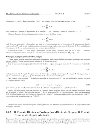 JCABarata. Curso de F´ısica-Matem´atica Vers˜ao de 8 de julho de 2008. Cap´ıtulo 2 95/1507
Claramente δx ∈ F(X). Dado que cada f ∈ F(X) tem suporte ﬁnito, pode-se escrevˆe-lo da forma
f =
N
n=1
an δxn , (2.29)
para valores de N e dos an’s dependentes de f, com {x1, . . . , xN } = supp f e com ai ∈ Z para i = 1, . . . , N.
Com um ﬂagrante abuso de linguagem ´e costume escrever (2.29) da forma
f =
N
n=1
an xn , (2.30)
onde ﬁca, por assim dizer, subentendido que aqui os xn’s representam n˜ao os elementos de X mas sim suas fun¸c˜oes
caracter´ısticas (X pode ser um conjunto qualquer, de modo que opera¸c˜oes como soma de elementos de X ou multiplica¸c˜ao
de elementos de X por um inteiro podem n˜ao serem sequer deﬁnidas).
´E f´acil veriﬁcar que F(X) ´e um grupo Abeliano livre (da´ı seu nome), o que quer dizer que n˜ao h´a em F(X) nenhuma
rela¸c˜ao n˜ao-trivial entre seus elementos, a n˜ao ser aquela que lhe confere Abelianidade: ff′
f−1
f′−1
= e.
• Rela¸c˜oes e grupos gerados m´odulo rela¸c˜oes
Vamos passar agora a uma constru¸c˜ao muito importante, a de grupo Abeliano livremente gerado por um conjunto
m´odulo rela¸c˜oes. Vamos apresentar essa constru¸c˜ao de forma bem geral.
Seja J um conjunto (em princ´ıpio arbitr´ario) de ´ındices e sejam ent˜ao, para cada j ∈ J, elementos de F(X) dados
por
rj :=
n(j)
i=1
αj, i xj, i , (2.31)
onde, para cada j ∈ J, n(j) ∈ N e, para todo j ∈ J e i ∈ {1, . . . , n(j)}, tem-se αj, i ∈ Z e xj, i ∈ X com xj, i = xj, i′ se
i = i′
. Denotamos R := {rj, j ∈ J}. Os elementos de R ser˜ao chamados “rela¸c˜oes”.
Seja ent˜ao R o subgrupo de F(X) formado por todos os elementos de F(X) que s˜ao combina¸c˜oes lineares ﬁnitas de
rj’s com coeﬁcientes em Z:
s ∈ R ⇐⇒ s = s1rj1 + · · · + smrjm , (2.32)
para certos si ∈ Z e m ∈ N, que dependem de s. R ´e dito ser o subgrupo de F(X) gerado pelos rj’s.
Por ser um subgrupo de um grupo Abeliano, R ´e normal. Assim, podemos deﬁnir o grupo Abeliano livremente gerado
por X, m´odulo as rela¸c˜oes R como sendo o grupo F(X)/R. Note-se que [R]R = e, o que equivale a dizer que os elementos
de R s˜ao identiﬁcados como zero (da´ı serem chamados de “rela¸c˜oes”, pois reﬂetem identidades que n˜ao existiam em F(X)
e que est˜ao sendo agora impostas em F(X)/R).
*
Mais adiante vamos usar as deﬁni¸c˜oes e constru¸c˜oes acima nas deﬁni¸c˜oes de produto tensorial de grupos Abelianos e
de espa¸cos vetoriais.
2.2.5 O Produto Direto e o Produto Semi-Direto de Grupos. O Produto
Tensorial de Grupos Abelianos
Vamos aqui descrever alguns procedimentos importantes que permitem construir um grupo a partir de outros grupos
dados: o produto direto e o produto semi-direto de grupos. Para o caso de grupos Abelianos descreveremos tamb´em o
chamado produto tensorial, de importˆancia na deﬁni¸c˜ao de produtos tensoriais de espa¸cos vetoriais.
 