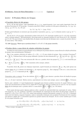 JCABarata. Curso de F´ısica-Matem´atica Vers˜ao de 8 de julho de 2008. Cap´ıtulo 2 96/1507
2.2.5.1 O Produto Direto de Grupos
• O produto direto de dois grupos
Se G e H s˜ao dois grupos, cujas identidades s˜ao eG e eH, respectivamente ´e por vezes muito importante fazer do
produto Cartesiano G×H um grupo. A maneira mais f´acil ´e deﬁnir o produto de dois pares ordenados (g1, h1), (g2, h2),
com g1, g2 ∈ G e h1, h2 ∈ H, por
(g1, h1) · (g2, h2) := (g1g2, h1h2) .
O leitor pode facilmente se convencer que esse produto ´e associativo, que (eG, eH) ´e o elemento neutro e que (g, h)−1
=
(g−1
, h−1
).
Isso faz de G × H um grupo, denominado produto direto de G e H e denotado tamb´em por G × H (vide coment´ario
sobre a nota¸c˜ao adiante). Alternativamente, esse grupo pode ser chamado tamb´em de soma direta de G e H e denotado
por G ⊕ H. No caso de haver uma fam´ılia ﬁnita de grupos envolvida n˜ao h´a distin¸c˜ao entre a no¸c˜ao de produto direto e
de soma direta. Vide adiante.
E. 2.64 Exerc´ıcio. Mostre que os produtos diretos G ⊕ H e H ⊕ G s˜ao grupos isomorfos.
• Produto direto e soma direta de cole¸c˜oes arbitr´arias de grupos
As id´eias de acima podem ser generalizadas com as deﬁni¸c˜oes de produtos diretos e somas diretas de cole¸c˜oes arbitr´arias
de grupos (n˜ao necessariamente Abelianos).
Seja J um conjunto arbitr´ario de ´ındices e G := {Gj, j ∈ J} uma cole¸c˜ao de grupos. Seja o produto Cartesiano32
G := ×j∈J
Gj. Podemos fazer de G um grupo deﬁnindo o produto de dois elementos G ∋ g = ×j∈J
gj , G ∋ h = ×j∈J
hj
como g · h = ×j∈J
gjhj . Com essa estrutura G ´e dito ser o produto direto dos grupos Gj, j ∈ J, e ser´a denotado por
Gp = ×j∈J
Gj ou por Gp =
j∈J
Gj. Vide coment´ario sobre nota¸c˜ao, adiante.
O produto direto Gp possui um subgrupo importante, aquele formado por elementos ×j∈J
gj ∈ Gp onde apenas um
n´umero ﬁnito de gj’s ´e distinto da identidade ej do respectivo grupo Gj. Esse subgrupo ´e dito ser a soma direta dos
grupos Gj , j ∈ J, e ´e denotado por Gs =
j∈J
Gj.
Coment´ario sobre a nota¸c˜ao. O uso dos s´ımbolos ×j∈J
Gj ou
j∈J
Gj para denotar o produto direto da fam´ılia de grupos
{Gj, j ∈ J} n˜ao ´e universal. Muitos autores, especialmente em textos mais antigos, usam o s´ımbolo
j∈J
Gj. Evitamos
fazˆe-lo, pois o s´ımbolo ⊗ ´e mais freq¨uentemente empregado para denotar produtos tensoriais de grupos Abelianos, uma
no¸c˜ao que introduziremos na Se¸c˜ao 2.2.5.3, p´agina 99. ´E importante observar tamb´em que no caso de J ser um conjunto
ﬁnito n˜ao h´a distin¸c˜ao entre o produto direto e a soma direta:
j∈J
Gj =
j∈J
Gj (se J for ﬁnito).
Neste ponto devemos gastar algumas palavras sobre a quest˜ao da associatividade das constru¸c˜oes de acima. Dados
trˆes grupos G1, G2 e G3, podemos, repetindo o procedimento de constru¸c˜ao da soma direta de dois grupos, construir os
grupos G1 ⊕(G2 ⊕ G3) e (G1 ⊕ G2)⊕G3, assim como podemos construir diretamente o grupo G1 ⊕G2 ⊕G3. A distin¸c˜ao
entre esses trˆes objetos, enquanto conjuntos, muito se assemelha `a distin¸c˜ao entre produtos Cartesianos de trˆes conjuntos
que ﬁzemos `a p´agina 28 e ´e conveniente ignor´a-la na grande maioria das situa¸c˜oes. ´E de se notar tamb´em que se trata
de trˆes grupos isomorfos, pois
ϕ1 : G1 ⊕ (G2 ⊕ G3) → G1 ⊕ G2 ⊕ G3 , ϕ1 a1 ⊕ (a2 ⊕ a3) := a1 ⊕ a2 ⊕ a3
ϕ2 : (G1 ⊕ G2) ⊕ G3 → G1 ⊕ G2 ⊕ G3 , ϕ2 ((a1 ⊕ a2) ⊕ a3) := a1 ⊕ a2 ⊕ a3
32Para a nota¸c˜ao, vide p´agina 27.
 