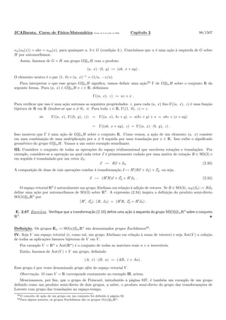 JCABarata. Curso de F´ısica-Matem´atica Vers˜ao de 8 de julho de 2008. Cap´ıtulo 2 98/1507
αa(αb(x)) = abx = αab(x), para quaisquer a, b ∈ G (condi¸c˜ao 3.). Conclu´ımos que α ´e uma a¸c˜ao `a esquerda de G sobre
H por automorﬁsmos.
Assim, fazemos de G × H um grupo G αH com o produto
(a, x) · (b, y) := (ab, x + ay) .
O elemento neutro ´e o par (1, 0) e (a, x)−1
= (1/a, −x/a).
Para interpretar o que esse grupo G αH signiﬁca, vamos deﬁnir uma a¸c˜ao33
Γ de G αH sobre o conjunto R da
seguinte forma. Para (a, x) ∈ G αH e z ∈ R, deﬁnimos
Γ((a, x), z) := az + x .
Para veriﬁcar que isso ´e uma a¸c˜ao notemos as seguintes propriedades: i. para cada (a, x) ﬁxo Γ((a, x), z) ´e uma fun¸c˜ao
bijetora de R em R (lembre-se que a = 0). ii. Para todo z ∈ R, Γ((1, 0), z) = z.
iii. Γ((a, x), Γ((b, y), z)) = Γ((a, x), bz + y) = a(bz + y) + x = abz + (x + ay)
= Γ((ab, x + ay), z) = Γ((a, x) · (b, y), z) .
Isso mostrou que Γ ´e uma a¸c˜ao de G αH sobre o conjunto R. Como vemos, a a¸c˜ao de um elemento (a, x) consiste
em uma combina¸c˜ao de uma multiplica¸c˜ao por a = 0 seguida por uma transla¸c˜ao por x ∈ R. Isso exibe o signiﬁcado
geom´etrico do grupo G αH. Vamos a um outro exemplo semelhante.
III. Considere o conjunto de todas as opera¸c˜oes do espa¸co tridimensional que envolvem rota¸c˜oes e transla¸c˜oes. Por
exemplo, considere-se a opera¸c˜ao na qual cada vetor x ´e primeiramente rodado por uma matriz de rota¸c˜ao R ∈ SO(3) e
em seguida ´e transladado por um vetor x0:
x → Rx + x0. (2.33)
A composi¸c˜ao de duas de tais opera¸c˜oes conduz `a transforma¸c˜ao x → R′
(Rx + x0) + x′
0, ou seja,
x → (R′
R)x + x′
0 + R′
x0 . (2.34)
O espa¸co vetorial R3
´e naturalmente um grupo Abeliano em rela¸c˜ao `a adi¸c˜ao de vetores. Se R ∈ SO(3), αR(x0) := Rx0
deﬁne uma a¸c˜ao por automorﬁsmos de SO(3) sobre R3
. A express˜ao (2.34) inspira a deﬁni¸c˜ao do produto semi-direto
SO(3) αR3
por
(R′
, x′
0) · (R, x0) = (R′
R, x′
0 + R′
x0) .
E. 2.67 Exerc´ıcio. Veriﬁque que a transforma¸c˜ao (2.33) deﬁne uma a¸c˜ao `a esquerda do grupo SO(3) αR3
sobre o conjunto
R3
.
Deﬁni¸c˜ao. Os grupos En := SO(n) αRn
s˜ao denominados grupos Euclidianos34
.
IV. Seja V um espa¸co vetorial (e, como tal, um grupo Abeliano em rela¸c˜ao `a soma de vetores) e seja Aut(V ) a cole¸c˜ao
de todas as aplica¸c˜oes lineares bijetoras de V em V .
Por exemplo V = Rn
e Aut(Rn
) ´e o conjunto de todas as matrizes reais n × n invers´ıveis.
Ent˜ao, fazemos de Aut(V ) × V um grupo, deﬁnindo
(A, v) · (B, u) := (AB, v + Au) .
Esse grupo ´e por vezes denominado grupo aﬁm do espa¸co vetorial V .
Observa¸c˜ao. O caso V = R corresponde exatamente ao exemplo II, acima.
Mencionamos, por ﬁm, que o grupo de Poincar´e, introduzido `a p´agina 837, ´e tamb´em um exemplo de um grupo
deﬁnido como um produto semi-direto de dois grupos, a saber, o produto semi-direto do grupo das transforma¸c˜oes de
Lorentz com grupo das transla¸c˜oes no espa¸co-tempo.
33O conceito de a¸c˜ao de um grupo em um conjunto foi deﬁnido `a p´agina 82.
34Para alguns autores, os grupos Euclidianos s˜ao os grupos O(n) αRn.
 