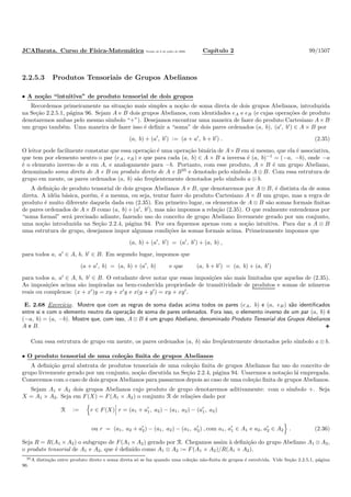 JCABarata. Curso de F´ısica-Matem´atica Vers˜ao de 8 de julho de 2008. Cap´ıtulo 2 99/1507
2.2.5.3 Produtos Tensoriais de Grupos Abelianos
• A no¸c˜ao “intuitiva” de produto tensorial de dois grupos
Recordemos primeiramente na situa¸c˜ao mais simples a no¸c˜ao de soma direta de dois grupos Abelianos, introduzida
na Se¸c˜ao 2.2.5.1, p´agina 96. Sejam A e B dois grupos Abelianos, com identidades eA e eB (e cujas opera¸c˜oes de produto
denotaremos ambas pelo mesmo s´ımbolo “+”). Desejamos encontrar uma maneira de fazer do produto Cartesiano A×B
um grupo tamb´em. Uma maneira de fazer isso ´e deﬁnir a “soma” de dois pares ordenados (a, b), (a′
, b′
) ∈ A × B por
(a, b) + (a′
, b′
) := (a + a′
, b + b′
) . (2.35)
O leitor pode facilmente constatar que essa opera¸c˜ao ´e uma opera¸c˜ao bin´aria de A×B em si mesmo, que ela ´e associativa,
que tem por elemento neutro o par (eA, eB) e que para cada (a, b) ∈ A × B a inversa ´e (a, b)−1
= (−a, −b), onde −a
´e o elemento inverso de a em A, e analogamente para −b. Portanto, com esse produto, A × B ´e um grupo Abeliano,
denominado soma direta de A e B ou produto direto de A e B35
e denotado pelo s´ımbolo A ⊕ B. Com essa estrutura de
grupo em mente, os pares ordenados (a, b) s˜ao freq¨uentemente denotados pelo s´ımbolo a ⊕ b.
A deﬁni¸c˜ao de produto tensorial de dois grupos Abelianos A e B, que denotaremos por A ⊗ B, ´e distinta da de soma
direta. A id´eia b´asica, por´em, ´e a mesma, ou seja, tentar fazer do produto Cartesiano A × B um grupo, mas a regra de
produto ´e muito diferente daquela dada em (2.35). Em primeiro lugar, os elementos de A ⊗ B s˜ao somas formais ﬁnitas
de pares ordenados de A × B como (a, b) + (a′
, b′
), mas n˜ao impomos a rela¸c˜ao (2.35). O que realmente entendemos por
“soma formal” ser´a precisado adiante, fazendo uso do conceito de grupo Abeliano livremente gerado por um conjunto,
uma no¸c˜ao introduzida na Se¸c˜ao 2.2.4, p´agina 94. Por ora ﬁquemos apenas com a no¸c˜ao intuitiva. Para dar a A ⊗ B
uma estrutura de grupo, desejamos impor algumas condi¸c˜oes `as somas formais acima. Primeiramente impomos que
(a, b) + (a′
, b′
) = (a′
, b′
) + (a, b) ,
para todos a, a′
∈ A, b, b′
∈ B. Em segundo lugar, impomos que
(a + a′
, b) = (a, b) + (a′
, b) e que (a, b + b′
) = (a, b) + (a, b′
)
para todos a, a′
∈ A, b, b′
∈ B. O estudante deve notar que essas imposi¸c˜oes s˜ao mais limitadas que aquelas de (2.35).
As imposi¸c˜oes acima s˜ao inspiradas na bem-conhecida propriedade de transitividade de produtos e somas de n´umeros
reais ou complexos: (x + x′
)y = xy + x′
y e x(y + y′
) = xy + xy′
.
E. 2.68 Exerc´ıcio. Mostre que com as regras de soma dadas acima todos os pares (eA, b) e (a, eB) s˜ao identiﬁcados
entre si e com o elemento neutro da opera¸c˜ao de soma de pares ordenados. Fora isso, o elemento inverso de um par (a, b) ´e
(−a, b) = (a, −b). Mostre que, com isso, A ⊗ B ´e um grupo Abeliano, denominado Produto Tensorial dos Grupos Abelianos
A e B.
Com essa estrutura de grupo em mente, os pares ordenados (a, b) s˜ao freq¨uentemente denotados pelo s´ımbolo a ⊗ b.
• O produto tensorial de uma cole¸c˜ao ﬁnita de grupos Abelianos
A deﬁni¸c˜ao geral abstrata de produtos tensoriais de uma cole¸c˜ao ﬁnita de grupos Abelianos faz uso do conceito de
grupo livremente gerado por um conjunto, no¸c˜ao discutida na Se¸c˜ao 2.2.4, p´agina 94. Usaremos a nota¸c˜ao l´a empregada.
Comecemos com o caso de dois grupos Abelianos para passarmos depois ao caso de uma cole¸c˜ao ﬁnita de grupos Abelianos.
Sejam A1 e A2 dois grupos Abelianos cujo produto de grupo denotaremos aditivamente: com o s´ımbolo +. Seja
X = A1 × A2. Seja em F(X) = F(A1 × A2) o conjunto R de rela¸c˜oes dado por
R := r ∈ F(X) r = (a1 + a′
1, a2) − (a1, a2) − (a′
1, a2)
ou r = (a1, a2 + a′
2) − (a1, a2) − (a1, a′
2) , com a1, a′
1 ∈ A1 e a2, a′
2 ∈ A2 . (2.36)
Seja R = R(A1 × A2) o subgrupo de F(A1 × A2) gerado por R. Chegamos assim `a deﬁni¸c˜ao do grupo Abeliano A1 ⊗ A2,
o produto tensorial de A1 e A2, que ´e deﬁnido como A1 ⊗ A2 := F(A1 × A2)/R(A1 × A2).
35A distin¸c˜ao entre produto direto e soma direta s´o se faz quando uma cole¸c˜ao n˜ao-ﬁnita de grupos ´e envolvida. Vide Se¸c˜ao 2.2.5.1, p´agina
96.
 