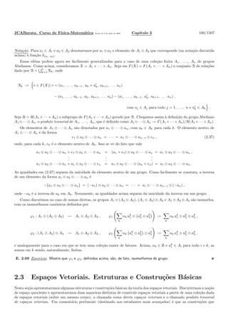 JCABarata. Curso de F´ısica-Matem´atica Vers˜ao de 8 de julho de 2008. Cap´ıtulo 2 100/1507
Nota¸c˜ao. Para a1 ∈ A1 e a2 ∈ A2 denotaremos por a1 ⊗a2 o elemento de A1 ⊗A2 que corresponde (na nota¸c˜ao discutida
acima) `a fun¸c˜ao δ(a1, a2).
Essas id´eias podem agora ser facilmente generalizadas para o caso de uma cole¸c˜ao ﬁnita A1, . . . , An de grupos
Abelianos. Como acima, consideramos X = A1 × · · · × An. Seja em F(X) = F(A1 × · · · × An) o conjunto R de rela¸c˜oes
dado por R = n
k=1 Rk, onde
Rk := r ∈ F(X)| r = (a1, . . . , ak−1, ak + a′
k, ak+1, . . . an)
− (a1, . . . , ak−1, ak, ak+1, . . . an) − (a1, . . . , ak−1, a′
k, ak+1, . . . an) ,
com aj ∈ Aj para todo j = 1, . . . , n e a′
k ∈ Ak .
Seja R = R(A1 ×· · ·×An) o subgrupo de F(A1 ×· · ·×An) gerado por R. Chegamos assim `a deﬁni¸c˜ao do grupo Abeliano
A1 ⊗· · ·⊗An, o produto tensorial de A1, . . . , An, que ´e deﬁnido como A1 ⊗· · ·⊗An := F(A1 ×· · ·×An)/R(A1 ×· · ·×An).
Os elementos de A1 ⊗ · · · ⊗ An s˜ao denotados por a1 ⊗ · · · ⊗ an, com ak ∈ Ak para cada k. O elemento neutro de
A1 ⊗ · · · ⊗ An ´e da forma
e1 ⊗ a2 ⊗ · · · ⊗ an = · · · = a1 ⊗ · · · ⊗ an−1 ⊗ en , (2.37)
onde, para cada k, ek ´e o elemento neutro de Ak. Isso se vˆe do fato que vale
a1 ⊗ a2 ⊗ · · · ⊗ an + e1 ⊗ a2 ⊗ · · · ⊗ an = (a1 + e1) ⊗ a2 ⊗ · · · ⊗ an = a1 ⊗ a2 ⊗ · · · ⊗ an ,
...
...
...
a1 ⊗ a2 ⊗ · · · ⊗ an + a1 ⊗ a2 ⊗ · · · ⊗ en = a1 ⊗ a2 ⊗ · · · ⊗ (an + en) = a1 ⊗ a2 ⊗ · · · ⊗ an .
As igualdades em (2.37) seguem da unicidade do elemento neutro de um grupo. Como facilmente se constata, a inversa
de um elemento da forma a1 ⊗ a2 ⊗ · · · ⊗ an ´e
− a1 ⊗ a2 ⊗ · · · ⊗ an = (−a1) ⊗ a2 ⊗ · · · ⊗ an = · · · = a1 ⊗ · · · ⊗ an−1 ⊗ (−an) ,
onde −ak ´e a inversa de ak em Ak. Novamente, as igualdades acima seguem da unicidade da inversa em um grupo.
Como discutimos no caso de somas diretas, os grupos A1 ⊗ (A2 ⊗ A3), (A1 ⊗ A2) ⊗ A3 e A1 ⊗ A2 ⊗ A3 s˜ao isomorfos,
com os isomorﬁsmos canˆonicos deﬁnidos por
ϕ1 : A1 ⊗ (A2 ⊗ A3) → A1 ⊗ A2 ⊗ A3 , ϕ1
k
αk ak
1 ⊗ ak
2 ⊗ ak
3 :=
k
αk ak
1 ⊗ ak
2 ⊗ ak
3 ,
ϕ2 : (A1 ⊗ A2) ⊗ A3 → A1 ⊗ A2 ⊗ A3 , ϕ2
k
αk ak
1 ⊗ ak
2 ⊗ ak
3 :=
k
αk ak
1 ⊗ ak
2 ⊗ ak
3 ,
e analogamente para o caso em que se tem uma cole¸c˜ao maior de fatores. Acima, αk ∈ Z e ak
i ∈ Ai para todo i e k, as
somas em k sendo, naturalmente, ﬁnitas.
E. 2.69 Exerc´ıcio. Mostre que ϕ1 e ϕ2, deﬁnidos acima, s˜ao, de fato, isomorﬁsmos de grupo.
2.3 Espa¸cos Vetoriais. Estruturas e Constru¸c˜oes B´asicas
Nesta se¸c˜ao apresentaremos algumas estruturas e constru¸c˜oes b´asicas da teoria dos espa¸cos vetoriais. Discutiremos a no¸c˜ao
de espa¸co quociente e apresentaremos duas maneiras distintas de construir espa¸cos vetoriais a partir de uma cole¸c˜ao dada
de espa¸cos vetoriais (sobre um mesmo corpo), a chamada soma direta espa¸cos vetoriais e o chamado produto tensorial
de espa¸cos vetoriais. Um coment´ario pertinente (destinado aos estudantes mais avan¸cados) ´e que as constru¸c˜oes que
 