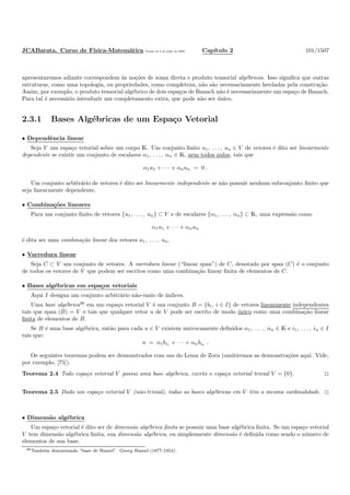 JCABarata. Curso de F´ısica-Matem´atica Vers˜ao de 8 de julho de 2008. Cap´ıtulo 2 101/1507
apresentaremos adiante correspondem `as no¸c˜oes de soma direta e produto tensorial alg´ebricos. Isso signiﬁca que outras
estruturas, como uma topologia, ou propriedades, como completeza, n˜ao s˜ao necessariamente herdadas pela constru¸c˜ao.
Assim, por exemplo, o produto tensorial alg´ebrico de dois espa¸cos de Banach n˜ao ´e necessariamente um espa¸co de Banach.
Para tal ´e necess´ario introduzir um completamento extra, que pode n˜ao ser ´unico.
2.3.1 Bases Alg´ebricas de um Espa¸co Vetorial
• Dependˆencia linear
Seja V um espa¸co vetorial sobre um corpo K. Um conjunto ﬁnito u1, . . . , un ∈ V de vetores ´e dito ser linearmente
dependente se existir um conjunto de escalares α1, . . . , αn ∈ K, nem todos nulos, tais que
α1u1 + · · · + αnun = 0 .
Um conjunto arbitr´ario de vetores ´e dito ser linearmente independente se n˜ao possuir nenhum subconjunto ﬁnito que
seja linearmente dependente.
• Combina¸c˜oes lineares
Para um conjunto ﬁnito de vetores {u1, . . . , un} ⊂ V e de escalares {α1, . . . , αn} ⊂ K, uma express˜ao como
α1u1 + · · · + αnun
´e dita ser uma combina¸c˜ao linear dos vetores u1, . . . , un.
• Varredura linear
Seja C ⊂ V um conjunto de vetores. A varredura linear (“linear span”) de C, denotado por span (C) ´e o conjunto
de todos os vetores de V que podem ser escritos como uma combina¸c˜ao linear ﬁnita de elementos de C.
• Bases alg´ebricas em espa¸cos vetoriais
Aqui I designa um conjunto arbitr´ario n˜ao-vazio de ´ındices.
Uma base alg´ebrica36
em um espa¸co vetorial V ´e um conjunto B = {bi, i ∈ I} de vetores linearmente independentes
tais que span (B) = V e tais que qualquer vetor u de V pode ser escrito de modo ´unico como uma combina¸c˜ao linear
ﬁnita de elementos de B.
Se B ´e uma base alg´ebrica, ent˜ao para cada u ∈ V existem univocamente deﬁnidos α1, . . . , αn ∈ K e i1, . . . , in ∈ I
tais que:
u = α1bi1 + · · · + αnbin .
Os seguintes teoremas podem ser demonstrados com uso do Lema de Zorn (omitiremos as demonstra¸c˜oes aqui. Vide,
por exemplo, [75]).
Teorema 2.4 Todo espa¸co vetorial V possui uma base alg´ebrica, exceto o espa¸co vetorial trivial V = {0}.
Teorema 2.5 Dado um espa¸co vetorial V (n˜ao-trivial), todas as bases alg´ebricas em V tˆem a mesma cardinalidade.
• Dimens˜ao alg´ebrica
Um espa¸co vetorial ´e dito ser de dimens˜ao alg´ebrica ﬁnita se possuir uma base alg´ebrica ﬁnita. Se um espa¸co vetorial
V tem dimens˜ao alg´ebrica ﬁnita, sua dimens˜ao alg´ebrica, ou simplesmente dimens˜ao ´e deﬁnida como sendo o n´umero de
elementos de sua base.
36Tamb´em denominada “base de Hamel”. Georg Hamel (1877-1954).
 