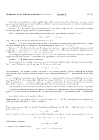 JCABarata. Curso de F´ısica-Matem´atica Vers˜ao de 8 de julho de 2008. Cap´ıtulo 2 102/1507
Nem todo espa¸co vetorial tem uma base alg´ebrica ﬁnita (vide exemplos abaixo). De modo geral, se um espa¸co vetorial
possui uma base alg´ebrica, sua dimens˜ao alg´ebrica ´e deﬁnida como sendo a cardinalidade de suas bases alg´ebricas (pelo
Teorema 2.5 acima s˜ao todas iguais).
Exemplo 1. V = Cn
sobre o corpo dos complexos ou V = Rn
sobre o corpo dos reais. Tais s˜ao bem conhecidos
exemplos-prot´otipo de espa¸cos vetoriais de dimens˜ao ﬁnita (= n).
Seja P = conjunto de todos os polinˆomios de uma vari´avel real com coeﬁcientes complexos: Pn(t) ∈ P,
Pn(t) = antn
+ · · · + a1t + a0
com t ∈ R, ai ∈ C, ´e dito ser um polinˆomio de grau n se an = 0.
Exemplo 2. V = P sobre o corpo dos complexos. Este ´e claramente um espa¸co vetorial de dimens˜ao inﬁnita. V possui
uma base alg´ebrica, a saber, o conjunto de todos os polinˆomios da forma bn = tn
, n = 0, 1, 2, . . ..
Exemplo 3. V = R sobre o corpo dos reais. O conjunto dos reais sobre o corpo dos reais ´e tamb´em um espa¸co vetorial
de dimens˜ao 1, a saber, uma poss´ıvel base ´e formada pelo elemento 1: B = {1}, j´a que, obviamente, qualquer elemento
x ∈ R pode ser escrito como x = x · 1, com x no corpo dos reais.
Esse exemplo pode parecer banal, e de fato o ´e, mas leva a um anti-exemplo curioso que mostra que a dimens˜ao
alg´ebrica de um espa¸co vetorial ´e tamb´em fortemente dependente do corpo de escalares utilizado.
Exemplo 4. V = R sobre o corpo dos racionais.
A surpresa aqui ´e que este n˜ao ´e um espa¸co vetorial de dimens˜ao alg´ebrica ﬁnita: n˜ao existe um conjunto ﬁnito
{x1, . . . , xm} de n´umeros reais tais que todo x ∈ R possa ser escrito como
x = r1x1 + · · · + rmxm ,
onde os n´umeros ri s˜ao racionais. A raz˜ao ´e que, como Q ´e um conjunto cont´avel, a cole¸c˜ao de n´umeros que se deixam
escrever como o lado direito ´e uma cole¸c˜ao cont´avel (tem a mesma cardinalidade de Qm
). O conjunto R, por´em, n˜ao ´e
cont´avel.
Um resultado um tanto surpreendente diz, por´em, que esse espa¸co vetorial possui uma base alg´ebrica, ou seja, existe
um conjunto H ⊂ R tal que para cada x ∈ R existe um conjunto ﬁnito h1, . . . , hn de elementos de H e um conjunto
ﬁnito de racionais r1, . . . , rn tais que x = r1h1 + · · · + rnhn. A demonstra¸c˜ao da existˆencia de uma tal base faz uso do
Lema de Zorn e pode ser encontrada em [25] ou [27]. Essa base ´e denominada base de Hamel de R.
Uma conseq¨uˆencia curiosa da existˆencia de bases de Hamel em R ser´a discutida no t´opico que se inicia `a p´agina 103.
Outros exemplos menos dram´aticos que mostram a dependˆencia da dimens˜ao com o corpo utilizado s˜ao os seguintes:
sejam V1 = C sobre o corpo dos complexos e V2 = C sobre o corpo dos reais. V1 tem dimens˜ao 1, mas V2 tem dimens˜ao
2.
Mais adiante faremos uso do seguinte resultado:
Teorema 2.6 Se em um espa¸co vetorial V existir um conjunto {v1, . . . , vn} de n vetores linearmente independentes,
ent˜ao a dimens˜ao alg´ebrica de V ´e maior ou igual a n.
Prova. A demonstra¸c˜ao ´e feita por absurdo. Suponhamos que haja uma base B = {b1, . . . , bk} em V com k < n. Ent˜ao
podemos escrever
v1 = α1b1 + · · · + αkbk .
pois B ´e uma base. Nem todos os αi podem ser nulos. Supondo que αk seja um elemento n˜ao-nulo, podemos escrever
bk = (αk)−1
(v1 − α1b1 − · · · − αk−1bk−1) (2.38)
Analogamente, temos que
v2 = β1b1 + · · · + βkbk
e, usando (2.38), podemos escrever
v2 = γ1b1 + · · · + γk−1bk−1 + λ1v1 .
 