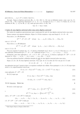 JCABarata. Curso de F´ısica-Matem´atica Vers˜ao de 8 de julho de 2008. Cap´ıtulo 2 58/1507
para toda (a1, . . . , an) ∈ An
, n sendo o tipo de α.
Exemplo. Sejam as ´algebras universais R+, {·, 1} e R, {+, 0} com as deﬁni¸c˜oes usuais e seja o par ln, L ,
onde ln : R+ → R ´e o logaritmo Neperiano9
e L : {·, 1} → {+, 0} dado por L(·) = +, L(1) = 0. Ent˜ao ln, L ´e um
morﬁsmo de R+, {·, 1} em R, {+, 0} , dado que para todo a, b ∈ R+ vale
ln(a · b) = ln(a) + ln(b).
• A¸c˜oes de uma ´algebra universal sobre uma outra ´algebra universal
Por raz˜oes de completeza apresentaremos aqui a no¸c˜ao geral de a¸c˜ao de uma ´algebra universal sobre uma outra.
Vamos come¸car com algumas deﬁni¸c˜oes. Sejam A e B dois conjuntos e seja uma fun¸c˜ao G : A × B → B.
Para todo n, m ∈ N deﬁnamos
G(n, 1)
: An
× B → Bn
tal que (a1, . . . , an, b) → (G(a1, b), . . . , G(an, b))
com ai ∈ A, b ∈ B.
Para todo m, m ∈ N deﬁnamos
G(1, m)
: A × Bm
→ Bm
tal que (a, b1, . . . , bm) → (G(a, b1), . . . , G(a, bm))
com a ∈ A, bi ∈ B.
Para um conjunto C qualquer idC : C → C denota a identidade em C: idC(c) = c, ∀c ∈ C. Fora isso, se γ : C → C ´e
uma aplica¸c˜ao, denotaremos por γ(n)
: An
→ An
a aplica¸c˜ao tal que γ(n)
(c1, . . . , cn) = (γ(c1), . . . , γ(cn)).
Finalmente, para duas aplica¸c˜oes α : An
→ A e β : Bm
→ B o par (α, β) denota a aplica¸c˜ao An
× Bm
→ A × B
dada por (α, β)(a1, . . . , an, b1, . . . , bm) = (α(a1, . . . , an), β(b1, . . . , bm))).
Com isso podemos formular a deﬁni¸c˜ao desejada de a¸c˜ao de uma ´algebra universal sobre uma outra.
Sejam A, A e B, B duas ´algebras universais. Uma a¸c˜ao de A, A sobre B, B ´e um par G, Γ onde
G : A × B → B e Γ : A → B
s˜ao aplica¸c˜oes tais que Γ preserva tipos e as seguintes condi¸c˜oes s˜ao v´alidas: Para quaisquer α ∈ A e β ∈ B (cujos tipos
ser˜ao n e m, respectivamente) tem-se que
G ◦ (α, β) = Γ(α) ◦ G(n, 1)
◦ (idAn , β) = β ◦ G(1, m)
◦ (α, idBm ) (2.1)
como aplica¸c˜oes An
× Bm
→ B.
De (2.1) segue que
G ◦ (α, idB) = Γ(α) ◦ G(n, 1)
◦ (idAn , idB) (2.2)
e
G ◦ (idA, β) = β ◦ G(1, m)
◦ (idA, idBm ) . (2.3)
E. 2.1 Exerc´ıcio. Mostre isso.
De (2.2) e (2.3) segue que
G(n, 1)
◦ (idAn , β) = β ◦ G(1, m)
(n)
◦ j (2.4)
e
G(1, m)
◦ (α, idBm ) = Γ(α) ◦ G(n, 1)
(m)
◦ k , (2.5)
onde j : An
× Bm
→ (A × Bm
)n
´e dada por
j(a1, . . . , an, b1, . . . , bm) := (a1, b1, . . . , bm, a2, b1, . . . , bm, . . . , an, b1, . . . , bm)
e k : An
× Bm
→ (An
× B)m
´e dada por
k(a1, . . . , an, b1, . . . , bm) := (a1, . . . , an, b1, a1, . . . , an, b2, . . . , a1, . . . , an, bm) .
9John Napier (Neper ou Nepair) (1550–1617).
 