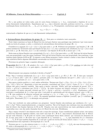 JCABarata. Curso de F´ısica-Matem´atica Vers˜ao de 8 de julho de 2008. Cap´ıtulo 2 103/1507
Os γi n˜ao podem ser todos nulos, pois de outra forma ter´ıamos v2 = λ1v1, contrariando a hip´otese de os vi’s
serem linearmente independentes. Suponhamos que γk−1 seja o elemento n˜ao-nulo, podemos escrever bk−1 como uma
combina¸c˜ao linear envolvendo {b1, . . . , bk−2} e os vetores v1 e v2. Prosseguindo, concluiremos ap´os k passos que
vk+1 = λ′
1v1 + · · · + λ′
kvk ,
contrariando a hip´otese de que os vi’s s˜ao linearmente independentes.
• Automorﬁsmos descont´ınuos do grupo (R, +) Nota para os estudantes mais avan¸cados.
Neste t´opico usaremos as bases de Hamel da reta real para ilustrar uma patologia cuja existˆencia ´e por vezes menci-
onada na teoria de grupos, a saber, a existˆencia de automorﬁsmos descont´ınuos do grupo (R, +).
Considere-se a equa¸c˜ao f(x + y) = f(x) + f(y) para todo x, y ∈ R. Podemos nos perguntar: que fun¸c˜oes f : R → R
podem satisfazˆe-la? ´E bastante claro que fun¸c˜oes do tipo f(x) = cx, com c constante real, satisfazem f(x+y) = f(x)+f(y)
para todo x, y ∈ R. Fora isso, f(x) = cx s˜ao cont´ınuas e s˜ao bije¸c˜oes de R em R (a menos que c = 0).
Ser˜ao essas as ´unicas fun¸c˜oes com a propriedade f(x+y) = f(x)+f(y) para todo x, y ∈ R? Ser´a que h´a outras fun¸c˜oes
com essa propriedade e que n˜ao sejam cont´ınuas? Ser´a que h´a outras fun¸c˜oes com essa propriedade, n˜ao-cont´ınuas, e que
tamb´em sejam bije¸c˜oes de R em R? A resposta a essa ´ultima pergunta ´e muito curiosa e conduz a uma classe de fun¸c˜oes
cuja existˆencia ilustra algumas diﬁculdades encontradas na teoria de grupos.
Provemos em primeiro lugar a seguinte aﬁrma¸c˜ao:
Proposi¸c˜ao 2.4 Se f : R → R satisﬁzer f(x + y) = f(x) + f(y) para todo x, y ∈ R e f for cont´ınua em toda reta real
R, ent˜ao f ´e da forma f(x) = cx para algum c, constante real.
Historicamente esse pequeno resultado ´e devido a Cauchy37
.
Prova. Seja f cont´ınua satisfazendo f(x + y) = f(x) + f(y) para todo x, y ∈ R e f : R → R. ´E claro que, tomando
x = y = 0 tem-se f(0) = f(0 + 0) = 2f(0) e, portanto f(0) = 0. Segue facilmente da´ı que 0 = f(0) = f(x + (−x)) =
f(x) + f(−x) e, portanto f(−x) = −f(x) para todo x ∈ R.
Seja agora p inteiro positivo e x real, ambos arbitr´arios. Teremos que f(px) = f((p − 1)x + x) = f((p − 1)x) + f(x) =
f((p − 2)x) + 2f(x) etc. Repetindo p vezes esse proceder, conclu´ımos que f(px) = pf(x). Como f(−x) = −f(x), essa
rela¸c˜ao vale para p negativo tamb´em. Seja agora q inteiro, n˜ao-nulo. Ent˜ao, pelo que acabamos de provar, f(1) =
f(q/q) = qf(1/q) e conclu´ımos que f(1/q) = f(1)/q. Se ent˜ao tivermos um n´umero racional r da forma r = p/q,
com p inteiro e q inteiro n˜ao-nulo, teremos que f(r) = f(p/q) = pf(1/q) = (p/q)f(1) = rf(1). Finalizamos a prova
evocando a continuidade de f e o fato que todo x real pode ser aproximado por um n´umero racional: seja x ∈ R e rn,
n ∈ N, uma seq¨uˆencia de n´umeros racionais que converge a x, i.e., x = limn→∞ rn. Ent˜ao f(x) = f(limn→∞ rn) =
limn→∞ f(rn) = (limn→∞ rn) f(1) = xf(1). Na segunda igualdade usamos a hip´otese (crucial!) que f ´e cont´ınua em
toda parte. Denotando f(1) = c a aﬁrma¸c˜ao est´a provada.
Com esse resultado em m˜aos podemos nos perguntar: haver´a fun¸c˜oes n˜ao-cont´ınuas que satisfazem f(x + y) =
f(x) + f(y)? Talvez surpreendentemente, a resposta ´e positiva. N˜ao s´o h´a fun¸c˜oes n˜ao cont´ınuas com essa propriedade,
mas h´a dentre elas fun¸c˜oes bijetoras de R em R. Fun¸c˜oes com tais caracter´ısticas um tanto patol´ogicas podem ser
constru´ıdas com o uso das assim chamadas bases de Hamel da reta real. Detalhemos.
Seja o espa¸co vetorial V dos n´umeros reais sob o corpo dos racionais. Como consideramos p´aginas acima, esse espa¸co
vetorial tem dimens˜ao alg´ebrica inﬁnita, mas existe uma base H ⊂ R de V , n˜ao-cont´avel, denominada base de Hamel,
tal que todo elemento x de R pode ser escrito como combina¸c˜ao linear ﬁnita (´unica!) por racionais de elementos de
H, ou seja, para todo x ∈ R existe um n (que depende de x), racionais r1, . . . , rn (que dependem de x) e elementos
h1, . . . , hn de H (que tamb´em dependem de x) tais que x pode ser escrita (de forma ´unica!) como x = r1h1 +· · ·+rnhn.
Denominaremos essa express˜ao a decomposi¸c˜ao de x em H.
Notemos que se x e y s˜ao n´umeros reais e x = r1h1 + · · · + rnhn e y = r′
1h′
1 + · · · + r′
mh′
m s˜ao suas decomposi¸c˜oes em
H, ent˜ao a decomposi¸c˜ao de x + y ´e r1h1 + · · · + rnhn + r′
1h′
1 + · · · + r′
mh′
m.
37Augustin Louis Cauchy (1789-1857).
 