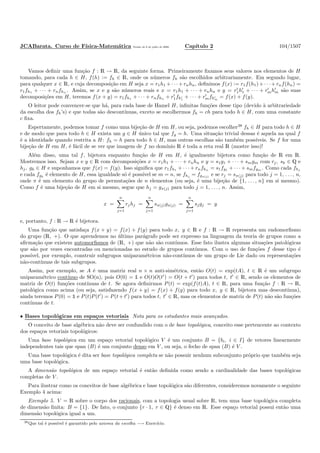 JCABarata. Curso de F´ısica-Matem´atica Vers˜ao de 8 de julho de 2008. Cap´ıtulo 2 104/1507
Vamos deﬁnir uma fun¸c˜ao f : R → R, da seguinte forma. Primeiramente ﬁxamos seus valores nos elementos de H
tomando, para cada h ∈ H, f(h) := fh ∈ R, onde os n´umeros fh s˜ao escolhidos arbitrariamente. Em segundo lugar,
para qualquer x ∈ R, e cuja decomposi¸c˜ao em H seja x = r1h1 + · · ·+ rnhn, deﬁnimos f(x) := r1f(h1) + · · ·+ rnf(hn) =
r1fh1 + · · · + rnfhn . Assim, se x e y s˜ao n´umeros reais e x = r1h1 + · · · + rnhn e y = r′
1h′
1 + · · · + r′
mh′
m s˜ao suas
decomposi¸c˜oes em H, teremos f(x + y) = r1fh1 + · · · + rnfhn + r′
1fh′
1
+ · · · + r′
mfh′
m
= f(x) + f(y).
O leitor pode convencer-se que h´a, para cada base de Hamel H, inﬁnitas fun¸c˜oes desse tipo (devido `a arbitrariedade
da escolha dos fh’s) e que todas s˜ao descont´ınuas, exceto se escolhermos fh = ch para todo h ∈ H, com uma constante
c ﬁxa.
Espertamente, podemos tomar f como uma bije¸c˜ao de H em H, ou seja, podemos escolher38
fh ∈ H para todo h ∈ H
e de modo que para todo h ∈ H exista um g ∈ H ´unico tal que fg = h. Uma situa¸c˜ao trivial dessas ´e aquela na qual f
´e a identidade quando restrita a H: fh = h para todo h ∈ H, mas outras escolhas s˜ao tamb´em poss´ıveis. Se f for uma
bije¸c˜ao de H em H, ´e f´acil de se ver que imagem de f no dom´ınio R ´e toda a reta real R (mostre isso)!
Al´em disso, uma tal f, bijetora enquanto fun¸c˜ao de H em H, ´e igualmente bijetora como fun¸c˜ao de R em R.
Mostremos isso. Sejam x e y ∈ R com decomposi¸c˜oes x = r1h1 + · · · + rnhn e y = s1g1 + · · · + smgm com rj, sk ∈ Q e
hj, gk ∈ H e suponhamos que f(x) = f(y). Isso signiﬁca que r1fh1 + · · · + rnfhn = s1fg1 + · · · + smfgm . Como cada fhj
e cada fgk
´e elemento de H, essa igualdade s´o ´e poss´ıvel se m = n, se fhj = fgπ(j)
e se rj = sπ(j) para todo j = 1, . . . , n,
onde π ´e um elemento do grupo de permuta¸c˜oes de n elementos (ou seja, ´e uma bije¸c˜ao de {1, . . . , n} em si mesmo).
Como f ´e uma bije¸c˜ao de H em si mesmo, segue que hj = gπ(j) para todo j = 1, . . . , n. Assim,
x =
n
j=1
rjhj =
n
j=1
sπ(j)gπ(j) =
n
j=1
sjgj = y
e, portanto, f : R → R ´e bijetora.
Uma fun¸c˜ao que satisfa¸ca f(x + y) = f(x) + f(y) para todo x, y ∈ R e f : R → R representa um endomorﬁsmo
do grupo (R, +). O que aprendemos no ´ultimo par´agrafo pode ser expresso na linguagem da teoria de grupos como a
aﬁrma¸c˜ao que existem automorﬁsmos de (R, +) que n˜ao s˜ao cont´ınuos. Esse fato ilustra algumas situa¸c˜oes patol´ogicas
que s˜ao por vezes encontradas ou mencionadas no estudo de grupos cont´ınuos. Com o uso de fun¸c˜oes f desse tipo ´e
poss´ıvel, por exemplo, construir subgrupos uniparam´etricos n˜ao-cont´ınuos de um grupo de Lie dado ou representa¸c˜oes
n˜ao-cont´ınuas de tais subgrupos.
Assim, por exemplo, se A ´e uma matriz real n × n anti-sim´etrica, ent˜ao O(t) = exp(tA), t ∈ R ´e um subgrupo
uniparam´etrico cont´ınuo de SO(n), pois O(0) = ½ e O(t)O(t′
) = O(t + t′
) para todos t, t′
∈ R, sendo os elementos de
matriz de O(t) fun¸c˜oes cont´ınuas de t. Se agora deﬁnirmos P(t) = exp(f(t)A), t ∈ R, para uma fun¸c˜ao f : R → R,
patol´ogica como acima (ou seja, satisfazendo f(x + y) = f(x) + f(y) para todo x, y ∈ R, bijetora mas descont´ınua),
ainda teremos P(0) = ½ e P(t)P(t′
) = P(t+t′
) para todos t, t′
∈ R, mas os elementos de matriz de P(t) n˜ao s˜ao fun¸c˜oes
cont´ınuas de t.
• Bases topol´ogicas em espa¸cos vetoriais Nota para os estudantes mais avan¸cados.
O conceito de base alg´ebrica n˜ao deve ser confundido com o de base topol´ogica, conceito esse pertencente ao contexto
dos espa¸cos vetoriais topol´ogicos:
Uma base topol´ogica em um espa¸co vetorial topol´ogico V ´e um conjunto B = {bi, i ∈ I} de vetores linearmente
independentes tais que span (B) ´e um conjunto denso em V , ou seja, o fecho de span (B) ´e V .
Uma base topol´ogica ´e dita ser base topol´ogica completa se n˜ao possuir nenhum subconjunto pr´oprio que tamb´em seja
uma base topol´ogica.
A dimens˜ao topol´ogica de um espa¸co vetorial ´e ent˜ao deﬁnida como sendo a cardinalidade das bases topol´ogicas
completas de V .
Para ilustrar como os conceitos de base alg´ebrica e base topol´ogica s˜ao diferentes, consideremos novamente o seguinte
Exemplo 4 acima:
Exemplo 5. V = R sobre o corpo dos racionais, com a topologia usual sobre R, tem uma base topol´ogica completa
de dimens˜ao ﬁnita: B = {1}. De fato, o conjunto {r · 1, r ∈ Q} ´e denso em R. Esse espa¸co vetorial possui ent˜ao uma
dimens˜ao topol´ogica igual a um.
38Que tal ´e poss´ıvel ´e garantido pelo axioma da escolha −→ Exerc´ıcio.
 