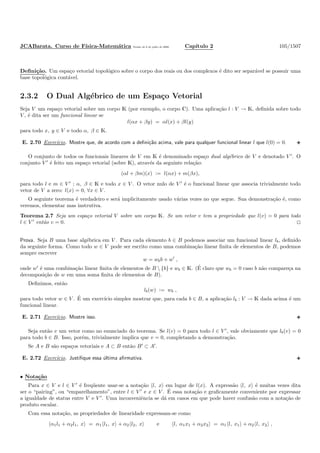 JCABarata. Curso de F´ısica-Matem´atica Vers˜ao de 8 de julho de 2008. Cap´ıtulo 2 105/1507
Deﬁni¸c˜ao. Um espa¸co vetorial topol´ogico sobre o corpo dos reais ou dos complexos ´e dito ser separ´avel se possuir uma
base topol´ogica cont´avel.
2.3.2 O Dual Alg´ebrico de um Espa¸co Vetorial
Seja V um espa¸co vetorial sobre um corpo K (por exemplo, o corpo C). Uma aplica¸c˜ao l : V → K, deﬁnida sobre todo
V , ´e dita ser um funcional linear se
l(αx + βy) = αl(x) + βl(y)
para todo x, y ∈ V e todo α, β ∈ K.
E. 2.70 Exerc´ıcio. Mostre que, de acordo com a deﬁni¸c˜ao acima, vale para qualquer funcional linear l que l(0) = 0.
O conjunto de todos os funcionais lineares de V em K ´e denominado espa¸co dual alg´ebrico de V e denotado V ′
. O
conjunto V ′
´e feito um espa¸co vetorial (sobre K), atrav´es da seguinte rela¸c˜ao:
(αl + βm)(x) := l(αx) + m(βx),
para todo l e m ∈ V ′
; α, β ∈ K e todo x ∈ V . O vetor nulo de V ′
´e o funcional linear que associa trivialmente todo
vetor de V a zero: l(x) = 0, ∀x ∈ V .
O seguinte teorema ´e verdadeiro e ser´a implicitamente usado v´arias vezes no que segue. Sua demonstra¸c˜ao ´e, como
veremos, elementar mas instrutiva.
Teorema 2.7 Seja um espa¸co vetorial V sobre um corpo K. Se um vetor v tem a propriedade que l(v) = 0 para todo
l ∈ V ′
ent˜ao v = 0.
Prova. Seja B uma base alg´ebrica em V . Para cada elemento b ∈ B podemos associar um funcional linear lb, deﬁnido
da seguinte forma. Como todo w ∈ V pode ser escrito como uma combina¸c˜ao linear ﬁnita de elementos de B, podemos
sempre escrever
w = wbb + w′
,
onde w′
´e uma combina¸c˜ao linear ﬁnita de elementos de B  {b} e wb ∈ K. (´E claro que wb = 0 caso b n˜ao compare¸ca na
decomposi¸c˜ao de w em uma soma ﬁnita de elementos de B).
Deﬁnimos, ent˜ao
lb(w) := wb ,
para todo vetor w ∈ V . ´E um exerc´ıcio simples mostrar que, para cada b ∈ B, a aplica¸c˜ao lb : V → K dada acima ´e um
funcional linear.
E. 2.71 Exerc´ıcio. Mostre isso.
Seja ent˜ao v um vetor como no enunciado do teorema. Se l(v) = 0 para todo l ∈ V ′
, vale obviamente que lb(v) = 0
para todo b ∈ B. Isso, por´em, trivialmente implica que v = 0, completando a demonstra¸c˜ao.
Se A e B s˜ao espa¸cos vetoriais e A ⊂ B ent˜ao B′
⊂ A′
.
E. 2.72 Exerc´ıcio. Justiﬁque essa ´ultima aﬁrmativa.
• Nota¸c˜ao
Para x ∈ V e l ∈ V ′
´e freq¨uente usar-se a nota¸c˜ao l, x em lugar de l(x). A express˜ao l, x ´e muitas vezes dita
ser o “pairing”, ou “emparelhamento”, entre l ∈ V ′
e x ∈ V . ´E essa nota¸c˜ao e graﬁcamente conveniente por expressar
a igualdade de status entre V e V ′
. Uma inconveniˆencia se d´a em casos em que pode haver confus˜ao com a nota¸c˜ao de
produto escalar.
Com essa nota¸c˜ao, as propriedades de linearidade expressam-se como
α1l1 + α2l1, x = α1 l1, x + α2 l2, x e l, α1x1 + α2x2 = α1 l, x1 + α2 l, x2 ,
 