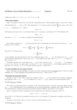 JCABarata. Curso de F´ısica-Matem´atica Vers˜ao de 8 de julho de 2008. Cap´ıtulo 2 106/1507
v´alidas para todos l, l1, l2 ∈ V ′
, x, x1, x2 ∈ V e α1, α2 ∈ K.
• Base dual canˆonica
Seja U um espa¸co vetorial sobre um corpo K e suponhamos que U tenha dimens˜ao ﬁnita, ou seja, que U possua
uma base ﬁnita {e1, . . . , en}, n ∈ N. Todo elemento de u ∈ U pode ser escrito na forma
n
i=1
uiei com ui ∈ K. Para
j = 1, . . . , n deﬁnamos ℓj : U → K por
ℓj(u) = uj .
´E elementar provar que cada ℓj ´e um funcional linear em U e, portanto, um elemento de U′
. Pela deﬁni¸c˜ao, vale
ℓj ei = δij ,
para todos i, j = 1, . . . , n, ou seja, na nota¸c˜ao de emparelhamento,
ℓj, ei = δij .
Em verdade o conjunto {ℓ1, . . . , ℓn} forma uma base em U′
, denominada base dual canˆonica da base {e1, . . . , en}.
De fato, se ℓ ∈ U′
teremos
ℓ(u) = ℓ
n
i=1
uiei =
n
i=1
uiℓ ei =
n
i=1
ℓ ei ℓi(u) ,
para todo u ∈ U provando que
ℓ =
n
i=1
ℓ ei ℓi ,
o que estabelece que todo elemento de U′
´e uma combina¸c˜ao linear de {ℓ1, . . . , ℓn}. Os elementos de {ℓ1, . . . , ℓn}
s˜ao linearmente independentes, pois se
n
i=1 αiℓi = 0 isso signiﬁca que para todo ej, j = 1, . . . , n, valer´a 0 =
n
i=1 αiℓi(ej) = αj.
´E relevante comentar que a base dual de {e1, . . . , en} ´e ´unica. De fato, se {ℓ1, . . . , ℓn} e {ℓ′
1, . . . , ℓ′
n} satisfazem
ℓj, ei = δij e ℓ′
j, ei = δij para todos i, j, ent˜ao ℓ′
j − ℓj, ei = 0 para todos i, j, o que implica que para cada j e
para todo u ∈ U vale ℓ′
j − ℓj, u = 0, de onde conclui-se que ℓ′
j = ℓj para todo j.
• O dual topol´ogico de um espa¸co vetorial
Seja V um espa¸co vetorial topol´ogico. O conjunto de todos os funcionais lineares cont´ınuos sobre V ´e dito ser o dual
topol´ogico de V . O dual topol´ogico ser´a denotado neste texto por V †
. Note-se que V †
⊂ V ′
.
• Exemplos de funcionais lineares
Exemplo 1. Seja V = Cn
, sobre o corpo dos complexos. Seja a1, . . . , an um conjunto ﬁxo de n´umeros complexos.
Para qualquer vetor z = (z1, . . . , zn) ∈ Cn
deﬁna-se l(z) = a1z1 + · · · + anzn. Ent˜ao l ´e um funcional linear em Cn
.
E. 2.73 Exerc´ıcio. Veriﬁque.
Em verdade, ´e poss´ıvel demonstrar a rec´ıproca: em Cn
todo funcional linear ´e da forma acima para algum conjunto
{a1, . . . , an}. Essa aﬁrmativa ´e um caso particular de um teorema importante conhecido como “Lema de Riesz”, que
ser´a demonstrado no contexto mais geral dos chamados espa¸cos de Hilbert, dos quais Cn
´e um exemplo.
Seja P o conjunto de todos os polinˆomios de uma vari´avel real com coeﬁcientes complexos: Pn(t) ∈ P,
Pn(t) = antn
+ · · · + a1t + a0
com t ∈ R, ai ∈ C, ´e dito ser um polinˆomio de grau n se an = 0. O conjunto P ´e claramente um espa¸co vetorial sobre os
complexos.
Exemplo 2. Para cada t0 ∈ R e p ∈ P, l(p) = p(t0) ´e um funcional linear em P.
E. 2.74 Exerc´ıcio. Veriﬁque.
 