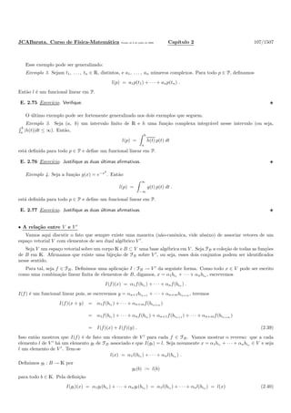 JCABarata. Curso de F´ısica-Matem´atica Vers˜ao de 8 de julho de 2008. Cap´ıtulo 2 107/1507
Esse exemplo pode ser generalizado:
Exemplo 3. Sejam t1, . . . , tn ∈ R, distintos, e a1, . . . , an n´umeros complexos. Para todo p ∈ P, deﬁnamos
l(p) = a1p(t1) + · · · + anp(tn) .
Ent˜ao l ´e um funcional linear em P.
E. 2.75 Exerc´ıcio. Veriﬁque.
O ´ultimo exemplo pode ser fortemente generalizado nos dois exemplos que seguem.
Exemplo 3. Seja (a, b) um intervalo ﬁnito de R e h uma fun¸c˜ao complexa integr´avel nesse intervalo (ou seja,
b
a
|h(t)|dt ≤ ∞). Ent˜ao,
l(p) =
b
a
h(t) p(t) dt
est´a deﬁnida para todo p ∈ P e deﬁne um funcional linear em P.
E. 2.76 Exerc´ıcio. Justiﬁque as duas ´ultimas aﬁrmativas.
Exemplo 4. Seja a fun¸c˜ao g(x) = e−x2
. Ent˜ao
l(p) =
∞
−∞
g(t) p(t) dt .
est´a deﬁnida para todo p ∈ P e deﬁne um funcional linear em P.
E. 2.77 Exerc´ıcio. Justiﬁque as duas ´ultimas aﬁrmativas.
• A rela¸c˜ao entre V e V ′
Vamos aqui discutir o fato que sempre existe uma maneira (n˜ao-canˆonica, vide abaixo) de associar vetores de um
espa¸co vetorial V com elementos de seu dual alg´ebrico V ′
.
Seja V um espa¸co vetorial sobre um corpo K e B ⊂ V uma base alg´ebrica em V . Seja FB a cole¸c˜ao de todas as fun¸c˜oes
de B em K. Aﬁrmamos que existe uma bije¸c˜ao de FB sobre V ′
, ou seja, esses dois conjuntos podem ser identiﬁcados
nesse sentido.
Para tal, seja f ∈ FB. Deﬁnimos uma aplica¸c˜ao I : FB → V ′
da seguinte forma. Como todo x ∈ V pode ser escrito
como uma combina¸c˜ao linear ﬁnita de elementos de B, digamos, x = α1bi1 + · · · + αnbin , escrevemos
I(f)(x) = α1f(bi1 ) + · · · + αnf(bin ) .
I(f) ´e um funcional linear pois, se escrevemos y = αn+1bin+1 + · · · + αn+mbin+m , teremos
I(f)(x + y) = α1f(bi1 ) + · · · + αn+mf(bin+m )
= α1f(bi1 ) + · · · + αnf(bin ) + αn+1f(bin+1 ) + · · · + αn+mf(bin+m )
= I(f)(x) + I(f)(y) . (2.39)
Isso ent˜ao mostrou que I(f) ´e de fato um elemento de V ′
para cada f ∈ FB. Vamos mostrar o reverso: que a cada
elemento l de V ′
h´a um elemento gl de FB associado e que I(gl) = l. Seja novamente x = α1bi1 + · · · + αnbin ∈ V e seja
l um elemento de V ′
. Tem-se
l(x) = α1l(bi1 ) + · · · + αnl(bin ) .
Deﬁnimos gl : B → K por
gl(b) := l(b)
para todo b ∈ K. Pela deﬁni¸c˜ao
I(gl)(x) = α1gl(bi1 ) + · · · + αngl(bin ) = α1l(bi1 ) + · · · + αnl(bin ) = l(x) (2.40)
 