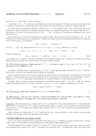 JCABarata. Curso de F´ısica-Matem´atica Vers˜ao de 8 de julho de 2008. Cap´ıtulo 2 108/1507
para todo x ∈ V . Logo I(gl) = l como quer´ıamos.
A aplica¸c˜ao I : FB → V ′
´e, portanto, uma bije¸c˜ao entre esses dois conjuntos. Notemos, por´em, que essa bije¸c˜ao n˜ao
´e canˆonica no sentido que a mesma depende da base adotada. Se trocarmos B por outra base a bije¸c˜ao altera-se.
De posse desses fatos podemos entender a rela¸c˜ao entre V e V ′
da seguinte forma. Seja o subconjunto GB de FB
formado por todas as fun¸c˜oes que assumem valores n˜ao-nulos (no corpo K) apenas para um conjunto ﬁnito de B, ou
seja, para g ∈ GB existe um conjunto ﬁnito Bg = {b1, . . . , bn} ⊂ B tal que g ´e n˜ao-nula nos elementos de Bg, mas ´e
nula em B  Bg.
Os conjuntos GB e V podem ser identiﬁcados no seguinte sentido. Aﬁrmamos que existe uma bije¸c˜ao J : GB → V . Tal
´e f´acil de ver se lembrarmos que os elementos de V podem ser escritos como uma combina¸c˜ao linear ﬁnita de elementos
de B. De fato, para g ∈ GB deﬁnimos
J(g) = g(b1)b1 + · · · + g(bn)bn ∈ V
onde {b1, . . . , bn} = Bg. Reciprocamente, se x ∈ V e x = α1bi1 + · · · + αnbin , deﬁnimos gx ∈ GB por
gx(bia ) = αa, a = 1, . . . , n e gx(b) = 0 se b ∈ {bi1 , . . . , bin } .
´E f´acil ver ent˜ao que
J(gx) = g(bi1 )bi1 + · · · + g(bin )bin = α1bi1 + · · · + αnbin = x , (2.41)
o que mostra que J ´e bijetora. Notemos novamente que essa bije¸c˜ao tamb´em n˜ao ´e canˆonica, no sentido que a mesma
depende da base adotada. Se trocarmos B por outra base a bije¸c˜ao altera-se.
E. 2.78 Exerc´ıcio importante. Mostre agora que J−1
: V → Gb ´e linear, ou seja, J−1
(αx + βy) = αJ−1
(x) + βJ−1
(y)
para todos x, y ∈ V e todos α, β ∈ K.
Juntando o discutido acima, conclu´ımos que φ1 = I ◦ J−1
´e uma aplica¸c˜ao linear injetora de V em V ′
. A mesma,
por´em, n˜ao ´e “natural”, pois depende da base alg´ebrica B escolhida.
Assim, ﬁxada uma base B em V h´a uma maneira de associar todos os elementos de V com elementos do seu dual
alg´ebrico. Notemos por´em que pode haver elementos de V ′
aos quais n˜ao correspondem tais identiﬁca¸c˜oes, ou seja, a
imagem de φ1 = I ◦ J−1
´e tipicamente (especialmente em dimens˜ao inﬁnita) um subconjunto pr´oprio de V ′
.
Exemplo. Seja P o espa¸co vetorial dos polinˆomios em R deﬁnido acima. Seja T = {ti ∈ R, i ∈ N}, um conjunto
cont´avel de pontos distintos da reta real e seja q(t) = q0 + q1t + · · · + qntn
, polinˆomio. Deﬁnamos lq ∈ V ′
por
lq(p) = q0p(t0) + q1p(t1) + · · · + qnp(tn) .
E. 2.79 Exerc´ıcio. Mostre que a aplica¸c˜ao P ∋ q → lq ∈ V ′
´e linear e injetora.
E. 2.80 Exerc´ıcio. Ser´a que com o conjunto T ﬁxado todo elemento de V ′
seria da forma lq para algum q?. Pense.
Inspire-se nos exemplos 3 e 4 da p´agina 107. O que acontece para conjuntos T diferentes?
Coment´ario. Mais interessante que a rela¸c˜ao entre V e V ′
, ´e a rela¸c˜ao de V com o dual alg´ebrico de V ′
, o chamado bidual
alg´ebrico de V e denotado por (V ′
)′
, assunto que discutiremos agora. A raz˜ao ´e que, ao contr´ario do que tipicamente
ocorre entre V e V ′
, h´a sempre uma aplica¸c˜ao linear injetora entre V e (V ′
)′
que ´e natural, ou seja, independente de
escolhas de bases.
Outro interesse na rela¸c˜ao entre V e (V ′
)′
reside no fato que a mesma revela-nos, como veremos, uma profunda
distin¸c˜ao entre espa¸cos vetoriais de dimens˜ao ﬁnita e inﬁnita.
• O bidual alg´ebrico de um espa¸co vetorial
Se V ´e um espa¸co vetorial sobre um corpo K j´a observamos que V ′
´e tamb´em um espa¸co vetorial sobre o mesmo
corpo. Assim, V ′
tem tamb´em seu dual alg´ebrico que ´e denominado bidual alg´ebrico de V .
O bidual alg´ebrico de um espa¸co vetorial V ´e o espa¸co (V ′
)′
. Como vimos nas p´aginas anteriores, existe pelo menos
uma aplica¸c˜ao linear injetiva de V em V ′
. Chamemos esta aplica¸c˜ao de φ1. Analogamente, existe pelo menos uma
 