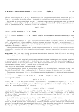 JCABarata. Curso de F´ısica-Matem´atica Vers˜ao de 8 de julho de 2008. Cap´ıtulo 2 109/1507
aplica¸c˜ao linear injetiva φ2 de V ′
em (V ′
)′
. A composi¸c˜ao φ2 ◦ φ1 fornece uma aplica¸c˜ao linear injetiva de V em (V ′
)′
.
Como φ1 e φ2 dependem de escolhas de base, a composi¸c˜ao φ2 ◦ φ1 tamb´em depende, n˜ao sendo, assim, natural.
Ao contr´ario do que ocorre na rela¸c˜ao entre V e V ′
, podemos sempre encontrar uma aplica¸c˜ao linear injetiva de V
em (V ′
)′
que ´e natural: independente de base. Vamos denot´a-la por λ. Deﬁnimos λ : V → (V ′
)′
da seguinte forma: para
x ∈ V , λ(x) ´e o elemento de (V ′
)′
que associa a cada l ∈ V ′
o valor l(x):
λ(x)(l) = l(x) .
E. 2.81 Exerc´ıcio. Mostre que λ : V → (V ′
)′
´e linear.
E. 2.82 Exerc´ıcio. Mostre que λ : V → (V ′
)′
´e injetora. Sugest˜ao: use o Teorema 2.7, enunciado e demonstrado na p´agina
105.
´E transparente pela deﬁni¸c˜ao de λ que a mesma ´e independente de bases e, portanto, “natural”. A rela¸c˜ao entre
x ∈ V e um elemento de (V ′
)′
mostrada acima ´e t˜ao direta que quase poder´ıamos dizer que V ´e um subconjunto de (V ′
)′
:
V ⊂ (V ′
)′
. Alguns autores, abusando um pouco da linguagem, chegam mesmo a escrever uma tal rela¸c˜ao de inclus˜ao.
Mais correta, no entanto ´e a rela¸c˜ao λ(V ) ⊂ (V ′
)′
.
Poder´ıamos nesse momento nos perguntar: quando podemos eventualmente ter λ(V ) = (V ′
)′
? Para o caso de espa¸cos
vetoriais sobre o corpo dos reais ou dos complexos resposta ´e simples e um tanto surpreendente e se expressa no seguinte
teorema.
Teorema 2.8 Seja V um espa¸co vetorial sobre o corpo dos reais ou dos complexos. Ent˜ao λ(V ) = (V ′
)′
se e somente
se V ´e um espa¸co vetorial de dimens˜ao ﬁnita.
Este teorema revela uma importante distin¸c˜ao entre espa¸cos de dimens˜ao ﬁnita e inﬁnita. Em dimens˜ao ﬁnita todos
os funcionais lineares do dual alg´ebrico de V ′
s˜ao da forma λ(x) para algum vetor x. Em dimens˜ao inﬁnita, por´em, h´a
certamente elementos em (V ′
)′
que n˜ao s˜ao dessa forma. Assim, ao tomarmos duais duplos em dimens˜ao inﬁnita sempre
obtemos espa¸cos vetoriais “maiores”, o que n˜ao ocorre em dimens˜ao ﬁnita.
Prova. Seja V um espa¸co vetorial sobre um corpo K = C ou R.
Caso de dimens˜ao ﬁnita. Vamos em primeiro lugar supor que V ´e de dimens˜ao ﬁnita e denotemos por dim V sua
dimens˜ao. Seja tamb´em B = {b1, . . . , bn} uma base de V . ´E claro que o n´umero de elementos de B ´e n = dim V .
´E f´acil mostrar que o conjunto {λ(b1), . . . , λ(bn)} ´e linearmente independente em (V ′
)′
. De fato, se existirem escalares
αi tais que
α1λ(b1) + · · · + αnλ(bn) = 0 , ou seja, λ(α1b1 + · · · + αnbn) = 0
ter´ıamos para todo l ∈ V ′
λ(w)(l) = l(w) = 0 ,
onde w = α1b1 +· · ·+α1bn. Isso, por´em, implica w = 0 (pelo Teorema 2.7, p´agina 105), o que implica α1 = · · · = αn = 0.
Isso claramente diz que dim (V ′
)′
≥ dim V . Aﬁrmamos que a igualdade s´o se d´a se λ(V ) = (V ′
)′
. De fato, se
λ(V ) = (V ′
)′
ent˜ao todo elemento de (V ′
)′
´e da forma
λ(α1b1 + · · · + αnbn) = α1λ(b1) + · · · + αnλ(bn)
e, portanto {λ(b1), . . . , λ(bn)} ´e uma base em (V ′
)′
e dim (V ′
)′
= dim V . Se, por outro lado, λ(V ) ´e um subconjunto
pr´oprio de (V ′
)′
, existem elementos v′′
∈ (V ′
)′
tais que v′′
− α1λ(b1) − · · · − αnλ(bn) = 0 para todos αi ∈ K. Portanto,
{v′′
, λ(b1), . . . , λ(bn)} ´e um conjunto de n + 1 vetores linearmente independentes. Logo dim (V ′
)′
> n = dim V , pelo
Teorema 2.6, p´agina 102.
Vamos ent˜ao mostrar que obrigatoriamente tem-se que dim (V ′
)′
= dim V , provando o teorema.
Como vimos quando discutimos a rela¸c˜ao entre V e V ′
`a p´agina 107, V ′
´e equivalente ao conjunto FB de todas as
fun¸c˜oes de B em K, enquanto que V ´e equivalente ao conjunto GB formado por todas as fun¸c˜oes que assumem valores
n˜ao-nulos (no corpo K) apenas para um conjunto ﬁnito de B. Como B tem um n´umero ﬁnito de elementos, sucede
GB = FB (por que?). Logo V e V ′
s˜ao equivalentes: existe uma bije¸c˜ao linear ϕ1 entre ambos.
 