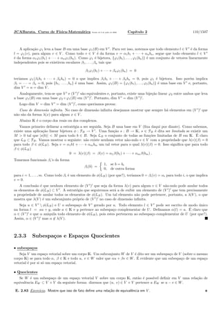 JCABarata. Curso de F´ısica-Matem´atica Vers˜ao de 8 de julho de 2008. Cap´ıtulo 2 110/1507
A aplica¸c˜ao ϕ1 leva a base B em uma base ϕ1(B) em V ′
. Para ver isso, notemos que todo elemento l ∈ V ′
´e da forma
l = ϕ1(v), para algum v ∈ V . Como todo v ∈ V ´e da forma v = α1b1 + · · · + αnbn, segue que todo elemento l ∈ V ′
´e da forma α1ϕ1(b1) + · · · + αnϕ1(bn). Como ϕ1 ´e bijetora, {ϕ1(b1), . . . , ϕ1(bn)} ´e um conjunto de vetores linearmente
independentes pois se existirem escalares β1, . . . , βn tais que
β1ϕ1(b1) + · · · + βnϕ1(bn) = 0
ter´ıamos ϕ1(β1b1 + · · · + βnbn) = 0 o que implica β1b1 + · · · + βnbn = 0, pois ϕ1 ´e bijetora. Isso por´em implica
β1 = · · · = βn = 0, pois {b1, . . . , bn} ´e uma base. Assim, ϕ1(B) = {ϕ1(b1), . . . , ϕ1(bn)} ´e uma base em V ′
e, portanto,
dim V ′
= n = dim V .
Analogamente, tem-se que V ′
e (V ′
)′
s˜ao equivalentes e, portanto, existe uma bije¸c˜ao linear ϕ2 entre ambos que leva
a base ϕ1(B) em uma base ϕ2 ◦ ϕ1(B) em (V ′
)′
. Portanto, dim V ′
= dim (V ′
)′
.
Logo dim V = dim V ′
= dim (V ′
)′
, como quer´ıamos provar.
Caso de dimens˜ao inﬁnita. No caso de dimens˜ao inﬁnita desejamos mostrar que sempre h´a elementos em (V ′
)′
que
n˜ao s˜ao da forma λ(x) para algum x ∈ V .
Abaixo K ´e o corpo dos reais ou dos complexos.
Vamos primeiro delinear a estrat´egia a ser seguida. Seja B uma base em V (ﬁxa daqui por diante). Como sabemos,
existe uma aplica¸c˜ao linear bijetora φ : FB → V ′
. Uma fun¸c˜ao s : B → K, s ∈ FB ´e dita ser limitada se existir um
M > 0 tal que |s(b)| < M para todo b ∈ B. Seja LB o conjunto de todas as fun¸c˜oes limitadas de B em K. ´E claro
que LB ⊂ FB. Vamos mostrar o seguinte: n˜ao existe nenhum vetor n˜ao-nulo v ∈ V com a propriedade que λ(v)(β) = 0
para todo β ∈ φ(LB). Seja v = α1b1 + · · · + αmbm um tal vetor para o qual λ(v)(β) = 0. Isso signiﬁca que para todo
β ∈ φ(LB )
0 = λ(v)(β) = β(v) = α1β(b1) + · · · + αmβ(bm) .
Tomemos funcionais βi’s da forma
βi(b) =
1, se b = bi
0, de outra forma
para i = 1, . . . , m. Como todo βi ´e um elemento de φ(LB ) (por que?), ter´ıamos 0 = βi(v) = αi para todo i, o que implica
v = 0.
A conclus˜ao ´e que nenhum elemento de (V ′
)′
que seja da forma λ(v) para algum v ∈ V n˜ao-nulo pode anular todos
os elementos de φ(LB) ⊂ V ′
. A estrat´egia que seguiremos ser´a a de exibir um elemento de (V ′
)′
que tem precisamente
a propriedade de anular todos os elementos de φ(LB ). Um tal elemento n˜ao pode pertencer, portanto, a λ(V ), o que
mostra que λ(V ) ´e um subconjunto pr´oprio de (V ′
)′
no caso de dimens˜ao inﬁnita.
Seja u ∈ V ′
 φ(LB) e U o subespa¸co de V ′
gerado por u. Todo elemento l ∈ V ′
pode ser escrito de modo ´unico
na forma l = au + y, onde a ∈ K e y pertence ao subespa¸co complementar de U. Deﬁnamos α(l) = a. ´E claro que
α ∈ (V ′
)′
e que α aniquila todo elemento de φ(LB ), pois estes pertencem ao subespa¸co complementar de U (por que?).
Assim, α ∈ (V ′
)′
mas α ∈ λ(V ).
2.3.3 Subespa¸cos e Espa¸cos Quocientes
• subespa¸cos
Seja V um espa¸co vetorial sobre um corpo K. Um subconjunto W de V ´e dito ser um subespa¸co de V (sobre o mesmo
corpo K) se para todo α, β ∈ K e todo u, v ∈ W valer que αu + βv ∈ W. ´E evidente que um subespa¸co de um espa¸co
vetorial ´e por si s´o um espa¸co vetorial.
• Quocientes
Se W ´e um subespa¸co de um espa¸co vetorial V sobre um corpo K, ent˜ao ´e poss´ıvel deﬁnir em V uma rela¸c˜ao de
equivalˆencia EW ⊂ V × V da seguinte forma: dizemos que (u, v) ∈ V × V pertence a EW se u − v ∈ W.
E. 2.83 Exerc´ıcio. Mostre que isso de fato deﬁne uma rela¸c˜ao de equivalˆencia em V .
 