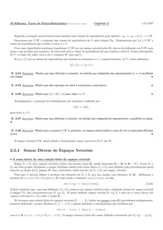JCABarata. Curso de F´ısica-Matem´atica Vers˜ao de 8 de julho de 2008. Cap´ıtulo 2 111/1507
Seguindo a nota¸c˜ao usual denotaremos tamb´em essa rela¸c˜ao de equivalˆencia pelo s´ımbolo ∼W : u ∼W v se u −v ∈ W.
Denotemos por V/W o conjunto das classes de equivalˆencia de V pela rela¸c˜ao EW . Denotaremos por [u] ∈ V/W a
classe de equivalˆencia que cont´em o vetor u ∈ V .
Com esses ingredientes podemos transformar V/W em um espa¸co vetorial sobre K. Isso se d´a deﬁnindo em V/W uma
soma e um produto por escalares. O vetor nulo ser´a a classe de equivalˆencia [0] que cont´em o vetor 0. Como subconjunto
de V , a classe [0], ali´as, vem a ser o conjunto W (por que?).
Se [u] e [v] s˜ao as classes de equivalˆencia que contˆem os elementos u e v, respectivamente, de V , ent˜ao deﬁnimos
[u] + [v] = [u + v] .
E. 2.84 Exerc´ıcio. Mostre que essa deﬁni¸c˜ao ´e coerente, no sentido que independe dos representantes (u e v) escolhidos
nas classes.
E. 2.85 Exerc´ıcio. Mostre que essa opera¸c˜ao de soma ´e comutativa e associativa.
E. 2.86 Exerc´ıcio. Mostre que [u] + [0] = [u] para todo u ∈ V .
Analogamente, a opera¸c˜ao de multiplica¸c˜ao por escalares ´e deﬁnida por
α[u] = [αu] ,
para todo u ∈ V .
E. 2.87 Exerc´ıcio. Mostre que essa deﬁni¸c˜ao ´e coerente, no sentido que independe do representante u escolhido na classe.
E. 2.88 Exerc´ıcio. Mostre que o conjunto V/W ´e, portanto, um espa¸co vetorial sobre o corpo K com as opera¸c˜oes deﬁnidas
acima.
O espa¸co vetorial V/W assim obtido ´e denominado espa¸co quociente de V por W.
2.3.4 Somas Diretas de Espa¸cos Vetoriais
• A soma direta de uma cole¸c˜ao ﬁnita de espa¸cos vetoriais
Sejam V1 e V2 dois espa¸cos vetoriais (sobre um mesmo corpo K, sendo doravante K = R ou K = C). Como V1 e
V2 s˜ao dois grupos Abelianos, o grupo Abeliano obtido pela soma direta V1 ⊕ V2 est´a deﬁnido pelo procedimento geral
descrito na Se¸c˜ao 2.2.5, p´agina 95. Isso, entretanto, ainda n˜ao faz de V1 ⊕ V2 um espa¸co vetorial.
Para isso, ´e preciso deﬁnir o produto um elemento de V1 ⊕ V1 por um escalar (um elemento de K). Deﬁnimos o
produto de v1 ⊕ v2 ∈ V1 ⊕ V2 por α ∈ K como sendo o elemento (αv1) ⊕ (αv2), ou seja,
α(v1 ⊕ v2) := (αv1) ⊕ (αv2) . (2.42)
´E f´acil constatar que, com essa deﬁni¸c˜ao, V1 ⊕ V2 torna-se um espa¸co vetorial (vide a deﬁni¸c˜ao formal de espa¸co vetorial
`a p´agina 71), que denotaremos por V1 ⊕K V2. O assim deﬁnido espa¸co vetorial V1 ⊕K V1 ´e dito ser a soma direta dos
espa¸cos vetoriais V1 e V2 sobre o corpo K.
Se tivermos uma cole¸c˜ao ﬁnita de espa¸cos vetoriais V1, . . . , Vn (sobre um mesmo corpo K) procedemos analogamente,
primeiro deﬁnindo o grupo Abeliano V1 ⊕ · · · ⊕ Vn e depois deﬁnindo a multiplica¸c˜ao por escalares por
α(v1 ⊕ · · · ⊕ vn) := (αv1) ⊕ · · · ⊕ (αvn) ,
com α ∈ K e v1 ⊕ · · · ⊕ vn ∈ V1 ⊕ · · · ⊕ Vn. O espa¸co vetorial (sobre K) assim deﬁnido ´e denotado por V1 ⊕K · · · ⊕K Vn.
 