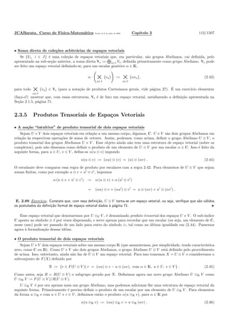 JCABarata. Curso de F´ısica-Matem´atica Vers˜ao de 8 de julho de 2008. Cap´ıtulo 2 112/1507
• Soma direta de cole¸c˜oes arbitr´arias de espa¸cos vetoriais
Se {Vi, i ∈ J} ´e uma cole¸c˜ao de espa¸cos vetoriais que, em particular, s˜ao grupos Abelianos, cai deﬁnida, pelo
apresentado na sub-se¸c˜ao anterior, a soma direta Îs := i∈J Vi, deﬁnida primeiramente como grupo Abeliano. Îs pode
ser feito um espa¸co vetorial deﬁnindo-se, para um escalar gen´erico α ∈ K,
α · ×a∈J
va := ×a∈J
αva , (2.43)
para todo ×a∈J
va ∈ Îs (para a nota¸c˜ao de produtos Cartesianos gerais, vide p´agina 27). ´E um exerc´ıcio elementar
(fa¸ca-o!) mostrar que, com essas estruturas, Îs ´e de fato um espa¸co vetorial, satisfazendo a deﬁni¸c˜ao apresentada na
Se¸c˜ao 2.1.5, p´agina 71.
2.3.5 Produtos Tensoriais de Espa¸cos Vetoriais
• A no¸c˜ao “intuitiva” de produto tensorial de dois espa¸cos vetoriais
Sejam U e V dois espa¸cos vetoriais em rela¸c˜ao a um mesmo corpo, digamos, C. U e V s˜ao dois grupos Abelianos em
rela¸c˜ao `as respectivas opera¸c˜oes de soma de vetores. Assim, podemos, como acima, deﬁnir o grupo Abeliano U ⊗ V , o
produto tensorial dos grupos Abelianos U e V . Esse objeto ainda n˜ao tem uma estrutura de espa¸co vetorial (sobre os
complexos), pois n˜ao dissemos como deﬁnir o produto de um elemento de U ⊗ V por um escalar α ∈ C. Isso ´e feito da
seguinte forma, para u ∈ U, v ∈ V , deﬁne-se α(u ⊗ v) impondo
α(u ⊗ v) := (αu) ⊗ (v) = (u) ⊗ (αv) . (2.44)
O estudante deve comparar essa regra de produto por escalares com a regra 2.42. Para elementos de U ⊗ V que sejam
somas ﬁnitas, como por exemplo u ⊗ v + u′
⊗ v′
, impomos
α (u ⊗ v + u′
⊗ v′
) := α (u ⊗ v) + α (u′
⊗ v′
)
= (αu) ⊗ v + (αu′
) ⊗ v′
= u ⊗ (αv) + u′
⊗ (αv′
) .
E. 2.89 Exerc´ıcio. Constate que, com essa deﬁni¸c˜ao, U ⊗ V torna-se um espa¸co vetorial, ou seja, veriﬁque que s˜ao v´alidos
os postulados da deﬁni¸c˜ao formal de espa¸co vetorial dados `a p´agina 71.
Esse espa¸co vetorial que denotaremos por U ⊗C V , ´e denominado produto tensorial dos espa¸cos U e V . O sub-´ındice
C aposto ao s´ımbolo ⊗ ´e por vezes dispensado, e serve apenas para recordar que um escalar (ou seja, um elemento de C,
nesse caso) pode ser passado de um lado para outro do s´ımbolo ⊗, tal como na ´ultima igualdade em (2.44). Passemos
agora `a formaliza¸c˜ao dessas id´eias.
• O produto tensorial de dois espa¸cos vetoriais
Sejam U e V dois espa¸cos vetoriais sobre um mesmo corpo K (que assumiremos, por simplicidade, tendo caracter´ıstica
zero, como C ou R). Como U e V s˜ao dois grupos Abelianos, o grupo Abeliano U ⊗ V est´a deﬁnido pelo procedimento
de acima. Isso, entretanto, ainda n˜ao faz de U ⊗ V um espa¸co vetorial. Para isso tomemos X = U ⊗ V e consideremos o
subconjunto de F(X) deﬁnido por
R := {r ∈ F(U ⊗ V )| r = (αu) ⊗ v − u ⊗ (αv), com α ∈ K, u ∈ U, v ∈ V } . (2.45)
Como antes, seja R = R(U ⊗ V ) o subgrupo gerado por R. Deﬁnimos agora um novo grupo Abeliano U ⊗K V como
U ⊗K V := F(U ⊗ V )/R(U ⊗ V ).
U ⊗K V ´e por ora apenas mais um grupo Abeliano, mas podemos adicionar-lhe uma estrutura de espa¸co vetorial da
seguinte forma. Primeiramente ´e preciso deﬁnir o produto de um escalar por um elemento de U ⊗K V . Para elementos
da forma u ⊗K v com u ∈ U e v ∈ V , deﬁnimos ent˜ao o produto α(u ⊗K v), para α ∈ K por
α(u ⊗K v) := (αu) ⊗K v = u ⊗K (αv) . (2.46)
 