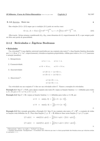 JCABarata. Curso de F´ısica-Matem´atica Vers˜ao de 8 de julho de 2008. Cap´ıtulo 2 59/1507
E. 2.2 Exerc´ıcio. Mostre isso.
Das rela¸c˜oes (2.4) e (2.5) segue que a condi¸c˜ao (2.1) pode ser escrita como
G ◦ (α, β) = Γ(α) ◦ β ◦ G(1, m)
(n)
◦ j = β ◦ Γ(α) ◦ G(n, 1)
(m)
◦ k . (2.6)
Observa¸c˜ao. Acima estamos considerando idA, idB, como elementos de A, respectivamente de B, o que sempre pode
ser feito sem perda de generalidade.
2.1.2 Reticulados e ´Algebras Booleanas
• Reticulados
Um reticulado10
´e uma ´algebra universal constitu´ıda por um conjunto n˜ao-vazio C e duas fun¸c˜oes bin´arias denotadas
por ∧ e ∨ (lˆe-se “e” e “ou”, respectivamente), dotadas as seguintes propriedades, v´alidas para todos a, b e c ∈ C (usaremos
a nota¸c˜ao mesoﬁxa):
1. Idempotˆencia:
a ∧ a = a , a ∨ a = a .
2. Comutatividade:
a ∧ b = b ∧ a , a ∨ b = b ∨ a .
3. Associatividade:
a ∧ (b ∧ c) = (a ∧ b) ∧ c ,
a ∨ (b ∨ c) = (a ∨ b) ∨ c .
4. Absorvˆencia11
:
a ∧ (a ∨ b) = a ,
a ∨ (a ∧ b) = a .
Um reticulado em um conjunto C ´e dito ser um reticulado sobre C. Vamos a exemplos de reticulados.
Exemplo 2.1 Seja C = È(B), para algum conjunto n˜ao-vazio B e sejam as fun¸c˜oes bin´arias ∧ e ∨ deﬁnidas para todos
a, b ⊂ B, por a ∧ b = a ∩ b, a ∨ b = a ∪ b. ◊
Exemplo 2.2 Seja C = R e sejam as fun¸c˜oes bin´arias ∧ e ∨ deﬁnidas para todos a, b ∈ R, por
a ∧ b := min{a, b} =
1
2
a + b − a − b ,
a ∨ b := max{a, b} =
1
2
a + b + a − b .
◊
Exemplo 2.3 Este exemplo generaliza o Exemplo 2.2. Seja X um conjunto n˜ao-vazio e C = RX
, o conjunto de todas
as fun¸c˜oes reais deﬁnidas em X. Para duas fun¸c˜oes f, g : X → R deﬁna-se duas novas fun¸c˜oes f ∧ g e f ∨ g por
(f ∧ g)(x) := min{f(x), g(x)} =
1
2
f(x) + g(x) − f(x) − g(x) ,
(f ∨ g)(x) := max{f(x), g(x)} =
1
2
f(x) + g(x) + f(x) − g(x) .
◊
10Denominado “lattice” em inglˆes e “Verband” em alem˜ao.
11Tamb´em denominada “Amalgamento”. O estudante deve observar que essa ´e a ´unica propriedade das listadas acima que relaciona ambas
as opera¸c˜oes ∧ e ∨.
 