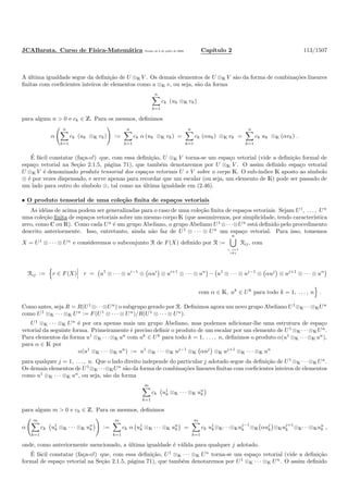 JCABarata. Curso de F´ısica-Matem´atica Vers˜ao de 8 de julho de 2008. Cap´ıtulo 2 113/1507
A ´ultima igualdade segue da deﬁni¸c˜ao de U ⊗K V . Os demais elementos de U ⊗K V s˜ao da forma de combina¸c˜oes lineares
ﬁnitas com coeﬁcientes inteiros de elementos como u ⊗K v, ou seja, s˜ao da forma
n
k=1
ck (uk ⊗K vk)
para algum n > 0 e ck ∈ Z. Para os mesmos, deﬁnimos
α
n
k=1
ck (uk ⊗K vk) :=
n
k=1
ck α (uk ⊗K vk) =
n
k=1
ck (αuk) ⊗K vk =
n
k=1
ck uk ⊗K (αvk) .
´E f´acil constatar (fa¸ca-o!) que, com essa deﬁni¸c˜ao, U ⊗K V torna-se um espa¸co vetorial (vide a deﬁni¸c˜ao formal de
espa¸co vetorial na Se¸c˜ao 2.1.5, p´agina 71), que tamb´em denotaremos por U ⊗K V . O assim deﬁnido espa¸co vetorial
U ⊗K V ´e denominado produto tensorial dos espa¸cos vetoriais U e V sobre o corpo K. O sub-´ındice K aposto ao s´ımbolo
⊗ ´e por vezes dispensado, e serve apenas para recordar que um escalar (ou seja, um elemento de K) pode ser passado de
um lado para outro do s´ımbolo ⊗, tal como na ´ultima igualdade em (2.46).
• O produto tensorial de uma cole¸c˜ao ﬁnita de espa¸cos vetoriais
As id´eias de acima podem ser generalizadas para o caso de uma cole¸c˜ao ﬁnita de espa¸cos vetoriais. Sejam U1
, . . . , Un
uma cole¸c˜ao ﬁnita de espa¸cos vetoriais sobre um mesmo corpo K (que assumiremos, por simplicidade, tendo caracter´ıstica
zero, como C ou R). Como cada Ua
´e um grupo Abeliano, o grupo Abeliano U1
⊗· · ·⊗Un
est´a deﬁnido pelo procedimento
descrito anteriormente. Isso, entretanto, ainda n˜ao faz de U1
⊗ · · · ⊗ Un
um espa¸co vetorial. Para isso, tomemos
X = U1
⊗ · · · ⊗ Un
e consideremos o subconjunto R de F(X) deﬁnido por R :=
n
i, j=1
i=j
Rij, com
Rij := r ∈ F(X) r = u1
⊗ · · · ⊗ ui−1
⊗ αui
⊗ ui+1
⊗ · · · ⊗ un
− u1
⊗ · · · ⊗ uj−1
⊗ αuj
⊗ uj+1
⊗ · · · ⊗ un
com α ∈ K, uk
∈ Uk
para todo k = 1, . . . , n .
Como antes, seja R = R(U1
⊗· · ·⊗Un
) o subgrupo gerado por R. Deﬁnimos agora um novo grupo Abeliano U1
⊗K· · ·⊗KUn
como U1
⊗K · · · ⊗K Un := F(U1
⊗ · · · ⊗ Un
)/R(U1
⊗ · · · ⊗ Un
).
U1
⊗K · · · ⊗K Un
´e por ora apenas mais um grupo Abeliano, mas podemos adicionar-lhe uma estrutura de espa¸co
vetorial da seguinte forma. Primeiramente ´e preciso deﬁnir o produto de um escalar por um elemento de U1
⊗K · · ·⊗K Un
.
Para elementos da forma u1
⊗K · · ·⊗K un
com uk
∈ Uk
para todo k = 1, . . . , n, deﬁnimos o produto α(u1
⊗K · · ·⊗K un
),
para α ∈ K por
α(u1
⊗K · · · ⊗K un
) := u1
⊗K · · · ⊗K uj−1
⊗K αuj
⊗K uj+1
⊗K · · · ⊗K un
para qualquer j = 1, . . . , n. Que o lado direito independe do particular j adotado segue da deﬁni¸c˜ao de U1
⊗K · · ·⊗K Un
.
Os demais elementos de U1
⊗K· · ·⊗KUn
s˜ao da forma de combina¸c˜oes lineares ﬁnitas com coeﬁcientes inteiros de elementos
como u1
⊗K · · · ⊗K un
, ou seja, s˜ao da forma
m
k=1
ck u1
k ⊗K · · · ⊗K un
k
para algum m > 0 e ck ∈ Z. Para os mesmos, deﬁnimos
α
m
k=1
ck u1
k ⊗K · · · ⊗K un
k :=
m
k=1
ck α u1
k ⊗K · · · ⊗K un
k =
m
k=1
ck u1
k⊗K· · ·⊗Kuj−1
k ⊗K αuj
k ⊗Kuj+1
k ⊗K· · ·⊗Kun
k ,
onde, como anteriormente mencionado, a ´ultima igualdade ´e v´alida para qualquer j adotado.
´E f´acil constatar (fa¸ca-o!) que, com essa deﬁni¸c˜ao, U1
⊗K · · · ⊗K Un
torna-se um espa¸co vetorial (vide a deﬁni¸c˜ao
formal de espa¸co vetorial na Se¸c˜ao 2.1.5, p´agina 71), que tamb´em denotaremos por U1
⊗K · · · ⊗K Un
. O assim deﬁnido
 