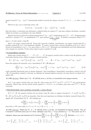 JCABarata. Curso de F´ısica-Matem´atica Vers˜ao de 8 de julho de 2008. Cap´ıtulo 2 114/1507
espa¸co vetorial U1
⊗K · · · ⊗K Un
´e denominado produto tensorial dos espa¸cos vetoriais Uk
, k = 1, . . . , n, sobre o corpo
K.
Observe-se que, com a constru¸c˜ao acima, vale
α1u1
⊗K · · · ⊗K αkun
k = α1 · · · αk u1
⊗K · · · ⊗K un
k .
Esse fato limita a constru¸c˜ao que efetivamos a cole¸c˜oes ﬁnitas de espa¸cos Uk
, pois para cole¸c˜oes n˜ao-ﬁnitas o produto
inﬁnito de escalares αk geralmente n˜ao estar deﬁnido.
Quando n˜ao houver motivo de confus˜ao denotaremos U1
⊗K· · ·⊗KUn
simplesmente por U1
⊗· · ·⊗Un
. Freq¨uentemente
usaremos a nota¸c˜ao U⊗Kn
, ou simplesmente U⊗n
, para denotar U ⊗K · · · ⊗K U
n vezes
. ´E tamb´em conveniente deﬁnir U⊗Kn
para n = 0 como sendo o corpo K.
Seja U um espa¸co vetorial sobre K. Como todo corpo K ´e tamb´em, naturalmente, um espa¸co vetorial sobre K, o
produto tensorial K ⊗K U est´a igualmente deﬁnido. ´E, por´em, natural nesse contexto identiﬁcar-se K ⊗K U com U
atrav´es do isomorﬁsmo α ⊗K u → αu, para todos α ∈ K e u ∈ U. Doravante essa identiﬁca¸c˜ao ser´a feita silentemente,
salvo men¸c˜ao em contr´ario. O dito acima repete-se para o produto U ⊗K K.
• O isomorﬁsmo canˆonico
Dadas duas cole¸c˜oes ﬁnitas V 1
, . . . , V m
e U1
, . . . , Un
de espa¸cos vetoriais sobre o mesmo corpo K podemos, pela
constru¸c˜ao descrita acima, deﬁnir os espa¸cos vetoriais produto
A = V 1
⊗K · · · ⊗K V m
⊗K U1
⊗K · · · ⊗K Un
e B = V 1
⊗K · · · ⊗K V m
⊗K U1
⊗K · · · ⊗K Un
.
Esses dois espa¸cos s˜ao isomorfos, com o isomorﬁsmo C : A → B dado por
C v1
⊗K · · · ⊗K vm
⊗K u1
⊗K · · · ⊗K un
:= v1
⊗K · · · ⊗K vm
⊗K u1
⊗K · · · ⊗K un
, (2.47)
sendo estendido linearmente para os demais elementos. Esse isomorﬁsmo ´e denominado isomorﬁsmo canˆonico entre A
e B. O isomorﬁsmo canˆonico ´e relevante na deﬁni¸c˜ao da chamada ´algebra tensorial, tal como descrito na Se¸c˜ao 2.5.1,
p´agina 128.
E. 2.90 Exerc´ıcio. Mostre que C : A → B, deﬁnido acima, ´e, de fato, um isomorﬁsmo entre espa¸cos vetoriais.
Se U ´e um espa¸co vetorial sobre um corpo K, vimos acima que U⊗Km
⊗K U⊗Kn
e U⊗K(m+n)
s˜ao canonicamente
isomorfos. Observe que isso faz sentido mesmo quando m = 0 (ou n = 0, ou ambos), pois nesse caso U⊗Km
= K, por
conven¸c˜ao.
• Distributividade entre produtos tensoriais e somas diretas
Se U, V e W s˜ao espa¸cos vetoriais sob um mesmo corpo K, ent˜ao os espa¸cos vetoriais C = U ⊗K V ⊕K W e
D = U ⊗K V ⊕K U ⊗K W s˜ao isomorfos. Esse fato ser´a importante na deﬁni¸c˜ao da ´algebra tensorial, Se¸c˜ao 2.5.1,
p´agina 128. O isomorﬁsmo M : C → D ´e deﬁnido por
M
n
a=1
ua ⊗K va ⊕K wa :=
n
b=1
ub ⊗K vb ⊕K
n
c=1
uc ⊗K wc ,
para todo n ∈ N e para todos ua ∈ U, va ∈ V e wa ∈ W, a = 1, . . . , n.
E. 2.91 Exerc´ıcio. Mostre que M : C → D, deﬁnida acima, ´e, de fato, um isomosﬁsmo de espa¸cos vetoriais. Para tal
´e necess´ario e suﬁciente provar que M ´e linear, sobrejetor e que M(κ) = 0 se e somente se κ = 0. Para provar que M ´e
sobrejetor, observe que todo elemento de D ´e da forma


n′
b=1
u′
b ⊗K v′
b

 ⊕K


n′′
c=1
u′′
c ⊗K w′′
c

. Deﬁnindo n ≡ n′
+ n′′
e
uk ≡
u′
k , k = 1, . . . , n′
,
u′′
k−n′ , k = n′
+ 1, . . . , n ,
vk ≡
v′
k , k = 1, . . . , n′
,
0 , k = n′
+ 1, . . . , n ,
wk ≡
0 , k = 1, . . . , n′
,
w′′
k−n′ , k = n′
+ 1, . . . , n ,
 