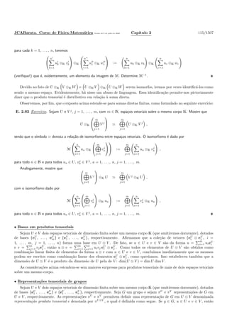JCABarata. Curso de F´ısica-Matem´atica Vers˜ao de 8 de julho de 2008. Cap´ıtulo 2 115/1507
para cada k = 1, . . . , n, teremos


n′
b=1
u′
b ⊗K v′
b

 ⊕K


n′′
c=1
u′′
c ⊗K w′′
c

 :=
n
b=1
ub ⊗K vb ⊕K
n
c=1
uc ⊗K wc
(veriﬁque!) que ´e, evidentemente, um elemento da imagem de M. Determine M−1
.
Devido ao fato de U ⊗K V ⊕K W e U ⊗K V ⊕K U ⊗K W serem isomorfos, iremos por vezes identiﬁc´a-los como
sendo o mesmo espa¸co. Evidentemente, h´a nisso um abuso de linguagem. Essa identiﬁca¸c˜ao permite-nos pictoriamente
dizer que o produto tensorial ´e distributivo em rela¸c˜ao `a soma direta.
Observemos, por ﬁm, que o exposto acima estende-se para somas diretas ﬁnitas, como formulado no seguinte exerc´ıcio:
E. 2.92 Exerc´ıcio. Sejam U e V j
, j = 1, . . . , m, com m ∈ N, espa¸cos vetoriais sobre o mesmo corpo K. Mostre que
U ⊗K


m
j=1
V j

 ≃
m
j=1
U ⊗K V j
,
sendo que o s´ımbolo ≃ denota a rela¸c˜ao de isomorﬁsmo entre espa¸cos vetoriais. O isomorﬁsmo ´e dado por
M


n
a=1
ua ⊗K


m
j=1
vj
a



 :=
m
j=1
n
a=1
ua ⊗K vj
a ,
para todo n ∈ N e para todos ua ∈ U, vj
a ∈ V j
, a = 1, . . . , n, j = 1, . . . , m.
Analogamente, mostre que 

m
j=1
V j

 ⊗K U ≃
m
j=1
V j
⊗K U ,
com o isomorﬁsmo dado por
M


n
a=1


m
j=1
vj
a

 ⊗K ua

 :=
m
j=1
n
a=1
vj
a ⊗K ua ,
para todo n ∈ N e para todos ua ∈ U, vj
a ∈ V j
, a = 1, . . . , n, j = 1, . . . , m.
• Bases em produtos tensoriais
Sejam U e V dois espa¸cos vetoriais de dimens˜ao ﬁnita sobre um mesmo corpo K (que omitiremos doravante), dotados
de bases {eU
1 , . . . , eU
m} e {eV
1 , . . . , eV
n }, respectivamente. Aﬁrmamos que a cole¸c˜ao de vetores {eU
i ⊗ eV
j , i =
1, . . . , m, j = 1, . . . , n} forma uma base em U ⊗ V . De fato, se u ∈ U e v ∈ V s˜ao da forma u =
m
i=1 uieU
i
e v =
n
j=1 vjeV
j , ent˜ao u ⊗ v =
m
i=1
n
j=1 uivj eU
i ⊗ eV
j . Como todos os elementos de U ⊗ V s˜ao obtidos como
combina¸c˜ao linear ﬁnita de elementos da forma u ⊗ v com u ∈ U e v ∈ V , conclu´ımos imediatamente que os mesmos
podem ser escritos como combina¸c˜ao linear dos elementos eU
i ⊗ eV
j , como quer´ıamos. Isso estabeleceu tamb´em que a
dimens˜ao de U ⊗ V ´e o produto da dimens˜ao de U pela de V : dim(U ⊗ V ) = dim U dim V .
As considera¸c˜oes acima estendem-se sem maiores surpresas para produtos tensoriais de mais de dois espa¸cos vetoriais
sobre um mesmo corpo.
• Representa¸c˜oes tensoriais de grupos
Sejam U e V dois espa¸cos vetoriais de dimens˜ao ﬁnita sobre um mesmo corpo K (que omitiremos doravante), dotados
de bases {eU
1 , . . . , eU
m} e {eV
1 , . . . , eV
n }, respectivamente. Seja G um grupo e sejam πU
e πV
representa¸c˜oes de G em
U e V , respectivamente. As representa¸c˜oes πU
e πV
permitem deﬁnir uma representa¸c˜ao de G em U ⊗ V denominada
representa¸c˜ao produto tensorial e denotada por πU⊗V
, a qual ´e deﬁnida como segue. Se g ∈ G, u ∈ U e v ∈ V , ent˜ao
 