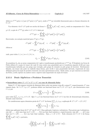 JCABarata. Curso de F´ısica-Matem´atica Vers˜ao de 8 de julho de 2008. Cap´ıtulo 2 116/1507
deﬁne-se πU⊗V
(g) u ⊗ v por πU
(g)u ⊗ πV
(g)v , sendo πU⊗V
(g) estendido linearmente para os demais elementos de
U ⊗ V .
Um elemento t de U ⊗ V pode ser escrito da forma t =
m
i=1
n
j=1
tij eU
i ⊗ eV
j , com tij sendo as componentes de t. Para
g ∈ G, a a¸c˜ao de πU⊗V
(g) sobre t ∈ U ⊗ V ´e dada por
πU⊗V
(g)t :=
m
i=1
n
j=1
tij πU
(g)eU
i ⊗ πV
(g)eV
j .
Escrevendo, em nota¸c˜ao matricial para πU
(g) e πV
(g),
πU
(g)eU
i =
m
a=1
πU
(g)ai eU
a e πV
(g)eV
j =
n
b=1
πV
(g)bj eU
b ,
obtem-se
πU⊗V
(g)t :=
m
i=1
n
j=1
t′
ab πU
(g)eU
a ⊗ πV
(g)eV
b ,
onde, para todos 1 ≤ a ≤ m e 1 ≤ b ≤ n,
t′
ab :=
m
a=1
n
b=1
πU
(g)ai πV
(g)bj tij . (2.48)
As grandezas t′
ab s˜ao as novas componentes de t ap´os a transforma¸c˜ao produzida por πU⊗V
(g). ´E freq¨uente em livros de
F´ısica deﬁnir-se a no¸c˜ao de tensor (de rank 2) como sendo uma quantidade que se transforma segundo (2.48) por uma
transforma¸c˜ao induzida por um grupo (por exemplo, pelo grupo de rota¸c˜oes ou pelo grupo de Lorentz). Estritamente
falando, um tensor n˜ao pode ser deﬁnido dessa forma, pois (2.48) ´e uma propriedade derivada, requerendo de uma
deﬁni¸c˜ao pr´evia da no¸c˜ao de produto tensorial, tal como apresentamos acima. Ainda assim, no que concerne ao interesse
da F´ısica, (2.48) captura em muitos casos o aspecto mais importante da no¸c˜ao de tensor.
2.3.5.1 Duais Alg´ebricos e Produtos Tensoriais
• Isomorﬁsmo entre (U ⊗ V )′
e (U′
) ⊗ (V ′
) no caso de dimens˜ao ﬁnita
Sejam U e V dois espa¸cos vetoriais de dimens˜ao ﬁnita sobre um mesmo corpo K e sejam U′
, respectivamente, V ′
seus
espa¸cos duais. Se ℓ ∈ U′
e µ ∈ V ′
, podemos deﬁnir um funcional linear em U ⊗ V ≡ U ⊗K V , que denotaremos como
ℓ × µ, por
(ℓ × µ)
N
a=1
ua ⊗ va :=
N
a=1
ℓ(ua)µ(va) (2.49)
para todos N
a=1 ua ⊗ va ∈ U ⊗ V . Que ℓ × µ ´e um funcional linear em U ⊗ V ´e um fato de demonstra¸c˜ao elementar,
deixado como exerc´ıcio.
Se considerarmos agora elementos gerais de U′
⊗ V ′
da forma N
a=1 ℓa ⊗ µa a aplica¸c˜ao Φ : U′
⊗ V ′
→ (U ⊗ V )′
Φ
N
a=1
ℓa ⊗ µa :=
N
a=1
ℓa × µa
deﬁne uma aplica¸c˜ao linear de U′
⊗V ′
em (U ⊗V )′
. Essa aplica¸c˜ao ´e injetora e sobrejetora. Para provar que ´e sobrejetora,
seja {eU
1 , . . . , eU
m} uma base em U e {ℓU
1 , . . . , ℓU
m} sua base dual canˆonica e, respectivamente, seja {eV
1 , . . . , eV
n } uma
base em V e {ℓV
1 , . . . , ℓV
n } sua base dual canˆonica. Seja ω ∈ (U ⊗ V )′
. Todo elemento de U ⊗ V ´e da forma
m
i=1
n
j=1
αijeU
i ⊗ eV
j e, portanto,
ω


m
i=1
n
j=1
αijeU
i ⊗ eV
j

 =
m
i=1
n
j=1
αijω eU
i ⊗ eV
j .
 