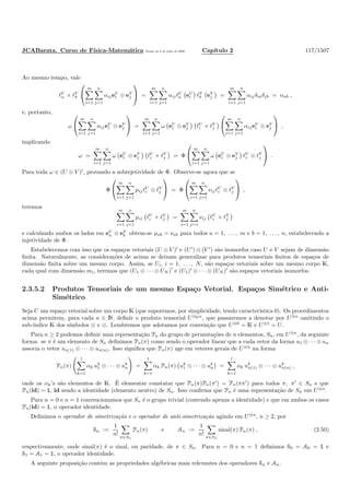 JCABarata. Curso de F´ısica-Matem´atica Vers˜ao de 8 de julho de 2008. Cap´ıtulo 2 117/1507
Ao mesmo tempo, vale
ℓU
a × ℓV
b


m
i=1
n
j=1
αijeU
i ⊗ eV
j

 =
m
i=1
n
j=1
αijℓU
a eU
i ℓV
b eV
j =
m
i=1
n
j=1
αijδiaδjb = αab ,
e, portanto,
ω


m
i=1
n
j=1
αijeU
i ⊗ eV
j

 =
m
i=1
n
j=1
ω eU
i ⊗ eV
j ℓU
i × ℓV
j


m
i=1
n
j=1
αijeU
i ⊗ eV
j

 ,
implicando
ω =
m
i=1
n
j=1
ω eU
i ⊗ eV
j ℓU
i × ℓV
j = Φ


m
i=1
n
j=1
ω eU
i ⊗ eV
j ℓU
i ⊗ ℓV
j

 .
Para toda ω ∈ (U ⊗ V )′
, provando a sobrejetividade de Φ. Observe-se agora que se
Φ


m
i=1
n
j=1
µijℓU
i ⊗ ℓV
j

 = Φ


m
i=1
n
j=1
νijℓU
i ⊗ ℓV
j

 ,
teremos
m
i=1
n
j=1
µij ℓU
i × ℓV
j =
m
i=1
n
j=1
νij ℓU
i × ℓV
j
e calculando ambos os lados em eU
a ⊗ eV
b obtem-se µab = νab para todos a = 1, . . . , m e b = 1, . . . , n, estabelecendo a
injetividade de Φ.
Estabelecemos com isso que os espa¸cos vetoriais (U ⊗ V )′
e (U′
) ⊗ (V ′
) s˜ao isomorfos caso U e V sejam de dimens˜ao
ﬁnita. Naturalmente, as considera¸c˜oes de acima se deixam generalizar para produtos tensoriais ﬁnitos de espa¸cos de
dimens˜ao ﬁnita sobre um mesmo corpo. Assim, se Ui, i = 1, . . . , N, s˜ao espa¸cos vetoriais sobre um mesmo corpo K,
cada qual com dimens˜ao mi, teremos que (U1 ⊗ · · · ⊗ UN )
′
e (U1)′
⊗ · · · ⊗ (UN )′
s˜ao espa¸cos vetoriais isomorfos.
2.3.5.2 Produtos Tensoriais de um mesmo Espa¸co Vetorial. Espa¸cos Sim´etrico e Anti-
Sim´etrico
Seja U um espa¸co vetorial sobre um corpo K (que suporemos, por simplicidade, tendo caracter´ıstica 0). Os procedimentos
acima permitem, para cada n ∈ N, deﬁnir o produto tensorial U⊗Kn
, que passaremos a denotar por U⊗n
omitindo o
sub-´ındice K dos s´ımbolos ⊗ e ⊕. Lembremos que adotamos por conven¸c˜ao que U⊗0
= K e U⊗1
= U.
Para n ≥ 2 podemos deﬁnir uma representa¸c˜ao Pn do grupo de permuta¸c˜oes de n elementos, Sn, em U⊗n
, da seguinte
forma: se π ´e um elemento de Sn deﬁnimos Pn(π) como sendo o operador linear que a cada vetor da forma u1 ⊗ · · · ⊗ un
associa o vetor uπ(1) ⊗ · · · ⊗ uπ(n). Isso signiﬁca que Pn(π) age em vetores gerais de U⊗n
na forma
Pn(π)
l
k=1
αk uk
1 ⊗ · · · ⊗ uk
n =
l
k=1
αk Pn(π) uk
1 ⊗ · · · ⊗ uk
n =
l
k=1
αk uk
π(1) ⊗ · · · ⊗ uk
π(n) ,
onde os αk’s s˜ao elementos de K. ´E elementar constatar que Pn(π)Pn(π′
) = Pn(ππ′
) para todos π, π′
∈ Sn e que
Pn(id) = ½, id sendo a identidade (elemento neutro) de Sn. Isso conﬁrma que Pn ´e uma representa¸c˜ao de Sn em U⊗n
.
Para n = 0 e n = 1 convencionamos que Sn ´e o grupo trivial (contendo apenas a identidade) e que em ambos os casos
Pn(id) = ½, o operador identidade.
Deﬁnimos o operador de simetriza¸c˜ao e o operador de anti-simetriza¸c˜ao agindo em U⊗n
, n ≥ 2, por
Sn :=
1
n!
π∈Sn
Pn(π) e An :=
1
n!
π∈Sn
sinal(π) Pn(π) , (2.50)
respectivamente, onde sinal(π) ´e o sinal, ou paridade, de π ∈ Sn. Para n = 0 e n = 1 deﬁnimos S0 = A0 = ½ e
S1 = A1 = ½, o operador identidade.
A seguinte proposi¸c˜ao cont´em as propriedades alg´ebricas mais relevantes dos operadores Sn e An.
 