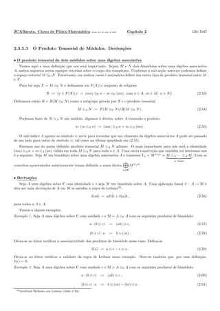 JCABarata. Curso de F´ısica-Matem´atica Vers˜ao de 8 de julho de 2008. Cap´ıtulo 2 120/1507
2.3.5.3 O Produto Tensorial de M´odulos. Deriva¸c˜oes
• O produto tensorial de dois m´odulos sobre uma ´algebra associativa
Vamos aqui a uma deﬁni¸c˜ao que nos ser´a importante. Sejam M e N dois bim´odulos sobre uma ´algebra associativa
A, ambos supostos serem espa¸cos vetoriais sobre o corpo dos complexos. Conforme a sub-se¸c˜ao anterior podemos deﬁnir
o espa¸co vetorial M ⊗C N. Entretanto, em muitos casos ´e necess´ario deﬁnir um outro tipo de produto tensorial entre M
e N.
Para tal seja X = M ⊗C N e deﬁnamos em F(X) o conjunto de rela¸c˜oes
R := {r ∈ F(X)| r = (ma) ⊗C n − m ⊗C (an), com a ∈ A, m ∈ M, n ∈ N} . (2.53)
Deﬁnamos ent˜ao R = R(M ⊗C N) como o subgrupo gerado por R e o produto tensorial
M ⊗A N := F(M ⊗C N)/R(M ⊗C N) . (2.54)
Podemos fazer de M ⊗A N um m´odulo, digamos `a direita, sobre A tomando o produto
a · (m ⊗A n) := (ma) ⊗A n = m ⊗A (an) . (2.55)
O sub-´ındice A aposto ao s´ımbolo ⊗ serve para recordar que um elemento da ´algebra associativa A pode ser passado
de um lado para outro do s´ımbolo ⊗, tal como na ´ultima igualdade em (2.55).
Faremos uso do assim deﬁnido produto tensorial M ⊗A N adiante. O mais importante para n´os ser´a a identidade
(ma) ⊗A n = m ⊗A (an) v´alida em todo M ⊗A N para todo a ∈ A. Uma outra constru¸c˜ao que tamb´em ir´a interessar-nos
´e a seguinte. Seja M um bim´odulo sobre uma ´algebra associativa A e tomemos Vn = M⊗An
≡ M ⊗A · · · ⊗A M
n vezes
. Com os
conceitos apresentados anteriormente temos deﬁnida a soma direta
n∈N
M⊗An
.
• Deriva¸c˜oes
Seja A uma ´algebra sobre C com identidade e e seja M um bim´odulo sobre A. Uma aplica¸c˜ao linear δ : A → M ´e
dita ser uma deriva¸c˜ao de A em M se satisfaz a regra de Leibniz39
:
δ(ab) = aδ(b) + δ(a)b , (2.56)
para todos a, b ∈ A.
Vamos a alguns exemplos.
Exemplo 1. Seja A uma ´algebra sobre C com unidade e e M = A ⊗C A com os seguintes produtos de bim´odulo:
a · (b ⊗ c) := (ab) ⊗ c, (2.57)
(b ⊗ c) · a := b ⊗ (ca) . (2.58)
Deixa-se ao leitor veriﬁcar a associatividade dos produtos de bim´odulo nesse caso. Deﬁna-se
δ(a) := a ⊗ e − e ⊗ a . (2.59)
Deixa-se ao leitor veriﬁcar a validade da regra de Leibniz nesse exemplo. Note-se tamb´em que, por essa deﬁni¸c˜ao,
δ(e) = 0.
Exemplo 2. Seja A uma ´algebra sobre C com unidade e e M = A ⊗C A com os seguintes produtos de bim´odulo:
a · (b ⊗ c) := (ab) ⊗ c , (2.60)
(b ⊗ c) · a := b ⊗ (ca) − (bc) ⊗ a . (2.61)
39Gottfried Wilhelm von Leibniz (1646–1716).
 